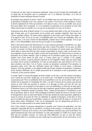 n’existe pas en acte, mais en puissance seulement. Aussi en est-il comme du combustible, qui
ne brûle pas de lui-même sans le comburant: car il se brûlerait lui-même, et le feu en
entéléchie n’aurait nullement besoin d’exister.
Et puisque nous prenons le terme "sentir" en un double sens (car nous disons que l’être qui a
la puissance d’entendre et de voir, entend et voit, même s’il lui arrive d’être endormi, et nous
le disons également de l’être qui entend et voit déjà en acte), c’est en un double sens qu’on
doit aussi parler de la sensation: il y a la sensation en puissance et la sensation en acte. [De
même encore pour le sensible, il y a ce qui est en puissance et ce qui est en acte].
Exprimons-nous donc d’abord comme s’il y avait identité entre pâtir et être mû, d’une part, et
agir, d’autre part, car le mouvement est un certain acte, quoique imparfait, ainsi que nous
l’avons expliqué ailleurs. Or toutes choses pâtissent et sont mues sous l’action d’un agent, et
d’un agent en acte. D’où, en un sens, le semblable pâtit sous l’action du semblable, mais, en
un autre sens, c’est sous l’action du dissemblable, comme nous l’avons expliqué. Car ce qui
pâtit, c’est le dissemblable, mais une fois qu’il a pâti, il est semblable.
Mais il faut encore poser des distinctions en ce qui concerne puissance et entéléchie, car, dans
la présente discussion, c’est sans préciser que nous venons d’en parler. En un sens, en effet,
un être est savant à la façon dont nous dirions qu’un homme est savant, parce que l’homme
rentre dans la classe des êtres qui sont savants et possèdent la science; mais, en un autre sens,
nous appelons savant celui qui a déjà t science de la grammaire. Or chacun d’eux n’est pas en
puissance de la même manière, mais le premier est en puissance parce que son genre et sa
matière sont d’une nature de telle sorte, et l’autre, parce que, à volonté, il est capable
d’exercer sa science, si aucun obstacle extérieur ne l’en empêche. Enfin celui qui exerce déjà
sa science est un savant en entéléchie, et il sait, au sens propre, que cette chose-ci est l’A. Les
deux premiers sont donc, l’un et l’autre, savants en puissance; seulement l’un actualise sa
puissance après avoir subi une altération causée par l’étude, et avoir passé, à plusieurs
reprises, d’un état contraire, à son opposé tandis que l’autre actualise sa puissance, en passant,
d’une manière différente, de la simple possession de la sensation ou de la grammaire, sans
l’exercice, à leur exercice même:
Le terme "pâtir" n’est pas davantage un terme simple: en un sens, c’est une certaine corruption
sous l’action du con traire, tandis que, en un autre sens, c’est plutôt la conservation de l’être
en puissance par l’être en entéléchie dont la ressemblance avec lui est du même ordre que la
relation de la puissance à l’entéléchie En effet, c’est par l’exercice de la science que devient
savant en acte l’être qui possède la science et ce passage ou bien n'est pas du tout une
altération (car c’est un progrès en lui-même et vers son entéléchie), ou bien est un autre genre
d’altération Aussi n’est-il pas exact de dire que le pensant, quand il pense, subit une altération,
pas plus que l’architecte quand il construit. Donc, l’agent qui fait passer à l’entéléchie ce qui
est en puissance, dans le cas de l’être intelligent et pensant, mérite de recevoir non pas le nom
d’enseignement, mais un autre nom Quant à l’être qui, partant de la pure puissance, apprend et
reçoit la science de la part de l’être en entéléchie et capable d’enseigner, il faut dire ou bien
qu’il n’en pâtit pas plus que le précédent, comme on vient de le dire de celui-ci, ou bien qu’il
existe deux sortes d’altération: l’une est un changement vers les dispositions privatives, et
l’autre vers les états positifs et la nature même du sujet.
Pour l’être sensitif, le premier changement se produit sous l’action du générateur: une fois
engendré, il possède dès lors la sensation, à la façon d’une science. La sensation en acte, elle,
correspond à l’exercice de la science, avec cette différence toutefois que, pour la première, les
agents producteurs de l’acte sont extérieurs: ce sont, par exemple, le visible et le sonore, aussi
bien que les sensibles restants. La raison de cette différence est que ce sont des choses
individuelles dont il y a sensation en acte, tandis que la science porte sur les universaux; et ces
 