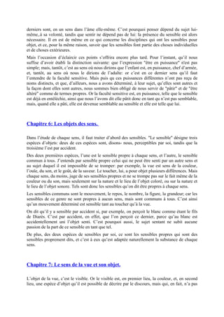 derniers sont, en un sens dans l’âme elle-même. C’est pourquoi penser dépend du sujet lui-
même,.à sa volonté, tandis que sentir ne dépend pas de lui: la présence du sensible est alors
nécessaire. Il en est de même en ce qui concerne les disciplines qui ont les sensibles pour
objet, et ce, pour la même raison, savoir que les sensibles font partie des choses individuelles
et de choses extérieures.
Mais l’occasion d’éclaircir ces points s’offrira encore plus tard. Pour l’instant, qu’il nous
suffise d’avoir établi la distinction suivante: que l’expression "être en puissance" n'est pas
simple; mais, tantôt, c’est au sens où nous dirions que l’enfant est, en puissance, chef d’armée,
et, tantôt, au sens où nous le dirions de l’adulte: or c’est en ce dernier sens qu’il faut
l’entendre de la faculté sensitive. Mais puis qu ces puissances différentes n’ont pas reçu de
noms distincts, et que, d’ailleurs, nous a avons déterminé, à leur sujet, qu’elles sont autres et
la façon dont elles sont autres, nous sommes bien obligé de nous servir de "pâtir" et de "être
altéré" comme de termes propres. Or la faculté sensitive est, en puissance, telle que le sensible
est déjà en entéléchie, ainsi que nous l’avons dit elle pâtit donc en tant qu n’est pas semblable,
mais, quand elle a pâti, elle est devenue semblable au sensible et elle est telle que lui.
Chapitre 6: Les objets des sens.
Dans l’étude de chaque sens, il faut traiter d’abord des sensibles. "Le sensible" désigne trois
espèces d’objets: deux de ces espèces sont, disons- nous, perceptibles par soi, tandis que la
troisième l’est par accident.
Des deux premières espèces, l’une est le sensible propre à chaque sens, et l’autre, le sensible
commun à tous. J’entends par sensible propre celui qui ne peut être senti par un autre sens et
au sujet duquel il est impossible de se tromper: par exemple, la vue est sens de la couleur,
l’ouïe, du son, et le goût, de la saveur. Le toucher, lui, a pour objet plusieurs différences. Mais
chaque sens, du moins, juge de ses sensibles propres et ne se trompe pas sur le fait même de la
couleur ou du son, mais seulement sur la nature et le lieu de l’objet coloré, ou sur la nature et
le lieu de l’objet sonore. Tels sont donc les sensibles qu’on dit être propres à chaque sens.
Les sensibles communs sont le mouvement, le repos, le nombre, la figure, la grandeur; car les
sensibles de ce genre ne sont propres à aucun sens, mais sont communs à tous. C’est ainsi
qu’un mouvement déterminé est sensible tant au toucher qu’à la vue.
On dit qu’il y a sensible par accident si, par exemple, on perçoit le blanc comme étant le fils
de Diarès. C’est par accident, en effet, que l’on perçoit ce dernier, parce qu’au blanc est
accidentellement uni l’objet senti. C’est pourquoi aussi, le sujet sentant ne subit aucune
passion de la part de ce sensible en tant que tel.
De plus, des deux espèces de sensibles par soi, ce sont les sensibles propres qui sont des
sensibles proprement dits, et c’est à eux qu’est adaptée naturellement la substance de chaque
sens.
Chapitre 7: Le sens de la vue et son objet.
L’objet de la vue, c’est le visible. Or le visible est, en premier lieu, la couleur, et, en second
lieu, une espèce d’objet qu’il est possible de décrire par le discours, mais qui, en fait, n’a pas
 