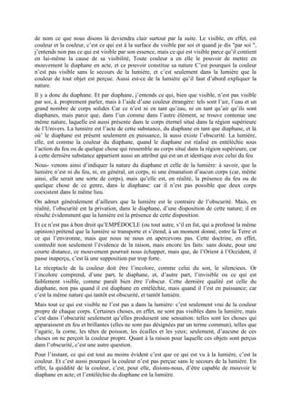 de nom ce que nous disons là deviendra clair surtout par la suite. Le visible, en effet, est
couleur et la couleur, c’est ce qui est à la surface du visible par soi et quand je dis "par soi ",
j’entends non pas ce qui est visible par son essence, mais ce qui est visible parce qu’il contient
en lui-même la cause de sa visibilité, Toute couleur a en elle le pouvoir de mettre en
mouvement le diaphane en acte, et ce pouvoir constitue sa nature C’est pourquoi la couleur
n’est pas visible sans le secours de la lumière, et c’est seulement dans la lumière que la
couleur de tout objet est perçue. Aussi est-ce de la lumière qu’il faut d’abord expliquer la
nature.
Il y a donc du diaphane. Et par diaphane, j’entends ce qui, bien que visible, n’est pas visible
par soi, à. proprement parler, mais à l’aide d’une couleur étrangère: tels sont l’air, l’eau et un
grand nombre de corps solides Car ce n’est ni en tant qu’eau, ni en tant qu’air qu’ils sont
diaphanes, mais parce que, dans l’un comme dans l’autre élément, se trouve contenue une
même nature, laquelle est aussi présente dans le corps éternel situé dans la région supérieure
de l’Univers. La lumière est l’acte de cette substance, du diaphane en tant que diaphane, et là
où’ le diaphane est présent seulement en puissance, là aussi existe l’obscurité. La lumière,
elle, est comme la couleur du diaphane, quand le diaphane est réalisé en entéléchie sous
l’action du feu ou de quelque chose qui ressemble au corps situé dans la région supérieure, car
à cette dernière substance appartient aussi un attribut qui est un et identique avec celui du feu
Nous- venons ainsi d’indiquer la nature du diaphane et celle de la lumière: à savoir, que la
lumière n’est ni du feu, ni, en général, un corps, ni une émanation d’aucun corps (car, même
ainsi, elle serait une sorte de corps), mais qu’elle est, en réalité, la présence du feu ou de
quelque chose de ce genre, dans le diaphane: car il n’est pas possible que deux corps
coexistent dans le même lieu.
On admet généralement d’ailleurs que la lumière est le contraire de l’obscurité. Mais, en
réalité, l’obscurité est la privation, dans le diaphane, d’une disposition de cette nature; il en
résulte évidemment que la lumière est la présence de cette disposition.
Et ce n’est pas à bon droit qu’EMPÉDOCLE (ou tout autre, s’il en fut, qui a professé la même
opinion) prétend que la lumière se transporte et s’étend, à un moment donné, entre la Terre et
ce qui l’environne, mais que nous ne nous en apercevons pas. Cette doctrine, en effet,
contredit non seulement l’évidence de la raison, mais encore les faits: sans doute, pour une
courte distance, ce mouvement pourrait nous échapper, mais que, de l’Orient à l’Occident, il
passe inaperçu, c’est là une supposition par trop forte.
Le réceptacle de la couleur doit être l’incolore, comme celui du son, le silencieux. Or
l’incolore comprend, d’une part, le diaphane, et, d’autre part, l’invisible ou ce qui est
faiblement visible, comme paraît bien être l’obscur. Cette dernière qualité est celle du
diaphane, non pas quand il est diaphane en entéléchie, mais quand il l’est en puissance; car
c’est la même nature qui tantôt est obscurité, et tantôt lumière.
Mais tout ce qui est visible ne l’est pas a dans la lumière: c’est seulement vrai de la couleur
propre de chaque corps. Certaines choses, en effet, ne sont pas visibles dans la lumière, mais
c’est dans l’obscurité seulement qu’elles produisent une sensation: telles sont les choses qui
apparaissent en feu et brillantes (elles ne sont pas désignées par un terme commun), telles que
l’agaric, la corne, les têtes de poisson, les écailles et les yeux; seulement, d’aucune de ces
choses on ne perçoit la couleur propre. Quant à la raison pour laquelle ces objets sont perçus
dans l’obscurité, c’est une autre question.
Pour l’instant, ce qui est tout au moins évident c’est que ce qui est vu à la lumière, c’est la
couleur. Et c’est aussi pourquoi la couleur n’est pas perçue sans le secours de la lumière. En
effet, la quiddité de la couleur, c’est, pour elle, disions-nous, d’être capable de mouvoir le
diaphane en acte; et l’entéléchie du diaphane est la lumière.
 