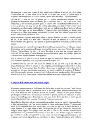 La preuve de ce que nous venons de dire résulte avec évidence de ce qui suit: si on place
l’objet coloré sur l’organe même de la vue, on ne le verra pas; en fait, la couleur meut le
diaphane, par exemple l’air, et celui-ci, qui est continu meut à son tour l’organe sensoriel.
DÉMOCRITE a tort, en effet, de penser que, si l’espace intermédiaire devenait vide, on
pourrait voir nette ment même une fourmi qui se trouverait dans le Ciel. C’est là une chose
impossible. C’est seulement, en effet, quand le sensitif subit une certaine modification que la
vision se produit. Or. que ce soit la couleur elle-même, qui étant l’objet d’une vision
immédiate j, produise cette modification, voilà qui est inadmissible. Reste donc qu’elle ne
puisse le faire que par un intermédiaire: l’existence d’un intermédiaire en résulte ainsi
nécessairement. Mais si cet espace intermédiaire devenait vide, bien loin qu’on put voir avec
netteté, on ne verrait absolument rien.
Nous avons donc expliqué pour quelle raison la couleur doit être vue dans la lumière. Quant
au feu, il est visible à la fois dans l’obscurité et dans la lumière: et il en doit être
nécessairement ainsi, puisque c’est grâce à lui que le diaphane en puissance devient diaphane
en acte.
Le raisonnement est encore le même pour le son et l’odeur aucun d’eux, en effet, ne produit
de sensation par le contact avec l’organe sensoriel lui- même; mais sous l’action du son et de
l’odeur, l’intermédiaire est mû, et il meut lui-même à son tour les organes sensoriels
respectifs. Si, par contre, c’est sur l’organe sensoriel lui-même qu’on place l’objet sonore ou
l’objet odorant, aucune sensation ne se produira.
Pour le toucher et le goût, il en est de même, en dépit des apparences. Quelle est la raison de
cette différence apparente, c’est ce que nous montrerons plus loin.
L’intermédiaire des sons est l’air, celui des odeurs n’a pas de nom. Il y a, en effet, une
propriété commune à l’air et à l’eau, et cette propriété, qui réside également dans l’un et dans
l’autre, est à l’objet odorant dans la même relation que le diaphane à la couleur. Car il
apparaît, en fait, que les animaux aquatiques, eux aussi, possèdent la sensation de l’odeur;
mais l’homme et les animaux terrestres doués de la respiration sont incapables d’éprouver de
sensations olfactives sans respirer. La raison de ces faits sera aussi expliquée plus tard.
Chapitre 8: Le sens de l’ouïe et son objet.
Maintenant, pour commencer, établissons des distinctions au sujet du son et de l’ouïe. Le son
se dit en un double sens: il y a le son en acte et le son en puissance. Pour certaines choses, en
effet, nous disons qu’elles n’ont pas de son par exemple l’éponge, la laine; pour d’autres,
qu’elles possèdent le son: c’est le cas de l’airain et, en général, de tous les corps durs et lisses,
parce qu’ils ont la puissance d’émettre des sons, c’est-à-dire de rendre, dans le milieu qui est
intermédiaire entre l’objet sonore et l’organe de l’ouïe, un son en acte.
La production du son en acte est toujours celle de quelque chose, par rapport à quelque chose,
et dans quelque chose, car c’est un choc qui est la cause productrice du son. C’est pourquoi
aussi, il est impossible que d’un unique objet provienne un son, car la distinction entre le
corps frappant et le corps frappé a pour con séquence que ce qui résonne ne résonne que
lorsqu’il est en rapport avec quelque chose. De plus, le choc n’a pas lieu sans un mouvement
de translation Mais, comme nous l’avons dit ce n’est pas le choc de deux corps pris au hasard
qui constitue le son. La laine, en effet, ne rend aucun son si on la frappe, au contraire de ce qui
se passe pour l’airain et pour tous les corps lisses et creux: l’airain, c’est parce qu’il est lisse,
 