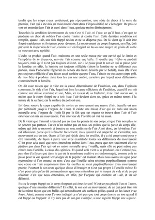 tandis que les corps creux produisent, par répercussion, une série de chocs à la suite du
premier, l’air qui a été mis en mouvement étant dans l’impossibilité de s’échapper. De plus le
son est entendu dans l’air et aussi dans l’eau, quoique moins distinctement.
Toutefois la condition déterminante du son n’est ni l’air, ni l’eau: ce qu’il faut, c’est que se
produise un choc de solides l’un contre l’autre et contre l’air. Cette dernière condition est
remplie, quand l’air, une fois frappé résiste et ne se disperse pas. De là vient qu’il doit être
frappé rapidement et fortement pour résonner. Le mouvement du corps frappant, en effet, doit
prévenir la dispersion de l’air, comme si l’on frappait un tas ou une rangée de grains de sable
se mouvant avec rapidité.
L’écho se produit quand l’air, maintenu en une seule masse par une cavité qui le limite et
l’empêche de se disperser, renvoie l’air comme une balle. Il semble que l’écho se produit
toujours, mais qu’il n’est pas toujours distinct, car il se passe pour le son ce qui se passe pour
la lumière: en effet, la lumière est toujours réfléchie (sinon la lumière ne se diffuserait pas
partout, mais l’obscurité régnerait en dehors des lieux éclairés par le Soleil), mais elle n’est
pas toujours réfléchie d’une façon aussi parfaite que par l’eau, l’airain ou tout autre corps poli,
de ma- fière à produire dans tous les cas une ombre, caractère par lequel nous définissons
communément la lumière.
On dit avec raison que le vide est la cause déterminante de l’audition, car, dans l’opinion
commune, le vide c’est l’air, lequel est bien la cause efficiente de l’audition, quand il est mû
comme une masse continue et une, Mais, en raison de sa friabilité, il ne rend aucun son, à
moins que le corps frappé ne a soit lisse: l’air devient alors un, grâce en même temps à la
nature de la surface; car la surface du poli est une.
Est donc sonore le corps capable de mettre en mouvement une masse d’air, laquelle est une
par continuité jusqu’à l’organe de l’ouïe. Il existe une masse d’air qui est dans une union
naturelle avec l’organe de l’ouïe Et par le fait que cet organe se trouve dans l’air si l’air
extérieur est mis en mouvement, l’air intérieur de l’oreille est mû lui aussi.
De là vient que l’animal n’entend pas en tous les points de son corps, et que l’air non plus ne
le pénètre pas partout. Car ce n’est même pas en tous ses points que la partie du corps elle-
même qui doit se mouvoir et émettre un son, renferme de l’air Ainsi donc, en lui-même, l’air
est silencieux parce qu’il s’émiette facilement; mais quand il est empêché de s’émietter, son
mouvement est un son. Quant à l’air qui réside dans les oreilles, il y a été emprisonné pour y
être immobile, de façon à perce voir avec exactitude toutes les différences du mouvement
C’est pour cela aussi que nous entendons même dans l’eau, parce que non seulement elle ne
pénètre pas dans l’air qui est en union naturelle avec l’oreille, mais elle ne peut même pas
entrer dans l’oreille, à cause des spirales. Et quand cela vient à se produire, on n’entend pas,
pas plus d’ailleurs que dans le cas où la membrane auditive est endommagée, comme cela se
passe pour la vue quand l’enveloppe de la pupille’ est malade. Mais nous avons un signe pour
reconnaître si l’on entend ou non: c’est que l’oreille saine résonne perpétuellement comme
une corne car l’air emprisonné dans les oreilles se meut perpétuellement d’un mouvement
propre. Pourtant le son reste quelque chose d’étranger et n’est pas propre à l’oreille même Et
c’est pour cela qu’on dit communément que nous entendons par le moyen du vide et de ce qui
résonne: c’est que nous entendons, en effet, par l’organe qui contient de l’air, et un air
délimité.
Est-ce le corps frappé ou le corps frappant qui émet le son? N’est-ce pas plutôt l’un et l’autre,
quoique d’une manière différente? En effet, le son est un mouvement, de ce qui peut être mû
de la même façon que ces balles qui rebondissent dès surfaces polies quand on les lance avec
force. Ainsi, comme nous l’avons indiqué ce n’est pas que tout corps émette un son quand il
est frappé ou frappant: il n’y aura pas de son,par exemple, si une aiguille frappe une aiguille.
 