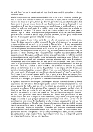 Ce qu’il faut, c’est que le corps frappé soit plan, de telle sorte que l’air, rebondisse et vibre en
une seule masse.
Les différences des corps sonores se manifestent dans le son en acte De même, en effet, que,
sans le secours de la lumière, on ne voit pas les couleurs, de même, sans le secours du son, on
ne saisit pas l’aigu et le grave, termes qui dérivent, par métaphore, des objets tangibles. Car
l’aigu meut le sens en peu de temps et plus durablement, et le grave, lentement et plus
passagèrement. Il n’en faut cependant pas conclure que l’aigu est le rapide, et le grave le lent,
mais c’est seulement tantôt grâce à la rapidité, tantôt grâce à la lenteur que se réalise un
mouvement de cette sorte. Et il semble y avoir une certaine analogie avec ce qu’est, pour le
toucher, l’aigu et l’obtus. Car l’aigu fait en quelque sorte une piqûre, et l’obtus une poussée,
par le fait que l’un meut en peu de temps, et l’autre lentement, de sorte que c’est seulement
par voie de conséquence que l’un est rapide, et l'autre lent.
En ce qui concerne le son, restons-en là. La voix elle, est un certain son de l’être animé.
Aucun des êtres inanimés, en effet, ne possède la voix; c’est seulement par analogie que
certains sont dits avoir une voix: tel est le cas de la flûte, de la lyre et de tous les autres êtres
inanimés qui ont registre, son musical et langage. Ils semblent, en effet, doués de voix, parce
que la voix possède aussi ces caractères. Mais, en outre, un, grand nombre d’animaux n’ont
pas de voix, par exemple ceux qui n’ont pas de sang, ni, même parmi ceux qui ont du sang, les
poissons. Et cela est rationnel, s’il est vrai que le son est un certain mouvement de l’air. Quant
aux poissons qui, dit-on, possèdent la voix comme ceux de l’Achéloüs, en réalité ils émettent
seulement des sons par leurs branchies ou par quelque autre organe de ce genre. Or la voix est
le son rendu par un animal, mais non pas au moyen de n’importe quelle partie de son corps.
Mais puisque toute chose sonore émet des sons, par le choc de quelque chose contre quelque
chose et en quelque chose, qui est l’air, il est rationnel que seuls possèdent la voix les êtres qui
reçoivent l’air en eux. En effet, la nature se sert de l’air respiré en vue de deux fins, comme
elle se sert de la langue à la fois en vue du goût et en vue du langage articulé: de ces deux
dernières fonctions, le goût est nécessaire à la vie (c’est pour quoi d’ailleurs il appartient à un
plus grand nombre d’animaux), alors que l’expression de la pensée n’est qu’en vue du bien-
être il en est de même dans le cas du souffle, dont la nature se sert, d’une part, comme d’une
condition nécessaire à la vie (la cause en sera indiquée ailleurs), pour régulariser la chaleur
intérieure, et, d’autre part, pour produire la voix et réaliser ainsi le bien-être.
L’organe de la respiration est le larynx e, et cette partie du corps n’existe elle-même qu’en vue
du poumon; car c’est dans ce dernier organe que les animaux pédestres entretiennent une plus
grande quantité de chaleur que les autres. La région qui environne le coeur est aussi la
première à avoir besoin de la respiration. C’est pourquoi il est nécessaire que l’air pénètre à
l’intérieur de l’être qui respire. La voix est ainsi le choc de l’air respiré contre ce qu’on
appelle la trachée-artère, et ce choc est produit par l’âme qui réside dans ces parties du corps,
En effet, ainsi que nous l’avons dit tout son émis par l’animal n’est pas voix (car on peut
encore faire du bruit avec la langue, ou même en toussant); ce qu’il faut, c’est que le corps qui
frappe soit animé et que quelque représentation accompagne son action. Car la voix est
assurément un son pourvu de signification, et elle n’est pas uniquement le bruit de l’air
respiré, comme la toux: en fait, elle est un choc, produit au moyen de cet air, de l’air contenu
dans la trachée-artère, a contre la trachée elle-même. Et la preuve, c’est que nous ne pouvons
parler ni pendant l’inspiration, ni pendant l’expiration, mais seulement quand nous retenons
notre respiration: car les mouvements se font avec l’air ainsi retenu On voit clairement aussi’
pourquoi les poissons sont aphones: c’est qu’ils ne possèdent pas de larynx, et ils ne possèdent
pas cette partie du corps parce qu’ils ne reçoivent pas l’air en eux, ni ne respirent. Quant à
savoir pour quelle raison, c’est une autre question.
 