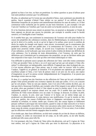 général ou bien n’est rien, ou bien est postérieur. La même question se pose d’ailleurs pour
tout autre prédicat commun que l’on affirmerait.
De plus, en admettant qu’il n’existe pas une pluralité d’âmes, mais seulement une pluralité de
parties, faut-il examiner d’abord l’âme entière ou ses parties? Il est difficile aussi de
déterminer lesquelles de ces parties sont naturellement distinctes les unes de autres, et s’il faut
commencer notre recherche par les parties ou par leurs fonctions: si, par exemple c’est par
l’acte de l’intellect ou l’intellect, par l’acte de sentir ou la faculté sensitive, et ainsi de suite.
Et si les fonctions doivent nous retenir en premier lieu, on pourrait se demander si l’étude de
leurs opposés ne devrait pas encore les précéder, par exemple le sensible avant la faculté
sensitive, et l’intelligible avant l’intellect.
Et il semble bien que, non seulement la connaissance de l’essence soit utile pour étudier les
causes des propriétés des substances (comme, dans les Mathématiques, la connaissance de ce
qu’est le droit et la courbe, ou de ce qu’est la ligne et la surface, pour savoir à combien de
droits les angles du triangle sont égaux), mais encore, inversement, que la connaissance des
propriétés contribue, pour une grande part, à la connaissance de l’essence; c’est, en effet,
quand nous pourrons rendre compte, en accord avec l’expérience de toutes les propriétés
d’une substance, ou de la plu part, que nous serons le plus à même de donner une définition de
cette substance. Car le principe de toute démonstration, c’est l’essence, de sorte que les
définitions qui n’entraînent pas la connaissance des propriétés, ou qui ne facilitent même pas
une conjecture à leur sujet, il est clair qu’elles sont toutes dialectiques et vides.
Une difficulté se présente aussi à propos des affections de l’âme: sont-elles toutes communes
à l’être qui possède l’âme ou bien y en a-t-il aussi quel qu’une qui soit propre à l’âme elle-
même? Le déterminer est indispensable, mais difficile. Il apparaît que, dans la plupart des cas,
il n’est aucune affection que l’âme puisse, sans le corps, subir ou exercer: telle la colère,
l’audace, l’appétit et, en général, la sensation. S’il est pourtant une opération qui semble par
excellence propre à l’âme, c’est l’acte de penser; mais si cet acte est, lui aussi, une espèce
d’imagination ou qu’il ne puisse exister indépendamment de l’imagination, il ne pourra pas
davantage exister sans un corps.
Si donc il y a quelqu’une des fonctions ou des affections de l’âme qui lui soit véritablement
propre l’âme pourra posséder une existence séparée du corps par contre, s’il n’y en a aucune
qui lui soit propre, l’âme ne sera pas séparée, mais il en sera d’elle comme du droit, qui, en
tant que droit a beaucoup d’attributs, par exemple celui d’être tangent à une sphère d’airain en
un point, alors que pourtant le droit à l’état séparé ne peut la toucher ainsi: il est, en effet,
inséparable puisqu’il est toujours donné avec un corps. Or il semble bien que toutes les
affections de l’âme soient données avec un corps: le courage, la douceur, la crainte, la pitié,
l’audace, et, encore, la joie, ainsi que l’amour et la haine; car en même temps que se
produisent ces déterminations, le corps éprouve une modification. Ce qui le montre en fait,
c’est que, parfois, des causes d’affections fortes et frappantes surviennent en nous, sans
entraîner ni irritation, ni crainte, tandis que, d’autres fois, des causes légères et faiblement
perçues suffisent à provoquer des mouvements, quand le corps est déjà surexcité et se trouve
dans un état comparable à la colère. Mais voici une preuve plus claire encore en l’absence de
toute cause de crainte, on peut éprouver les émotions de la peur. S’il en est ainsi, il est évident
que les affections sont des formes engagées dans la matière.
Il en résulte que, dans leurs définitions, on doit tenir compte de cet état de choses on définira,
par exemple, la colère un mouvement de tel corps, ou de telle partie, ou de telle faculté,
produit par telle cause, pour telle fin.
Et c’est pourquoi, dès lors, l’étude de l’âme relève du physicien, soit qu’il s’agisse de l’âme
tout entière, soit qu’il s’agisse de l’âme telle que nous la décrivons. Le physicien et le
 