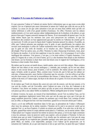 Chapitre 9: Le sens de l’odorat et son objet.
Ce qui concerne l’odeur et l’odorat est moins facile à déterminer que ce que nous avons déjà
exposé, Car on n’aperçoit pas aussi clairement la nature de l’odeur que celle du son ou de la
couleur. La cause en est que cette sensation n’est pas en nous bien subtile mais qu’elle est
même inférieure à celle d’un grand nombre d’animaux. En effet, l’homme sent les odeurs
médiocrement, et il ne saisit aucune odeur indépendamment de la douleur et du plaisir, ce qui
prouve bien que l’organe sensoriel manque de finesse. II est raisonnable dé penser que c’est de
cette même façon que les animaux aux yeux secs perçoivent les couleurs, et que les
différences des couleurs ne leur apparaissent que par la crainte ou l’absence de crainte qu’ils
en reçoivent. Et telle est aussi la façon dont l’espèce humaine perçoit les odeurs. Il semble, en
effet, que l’odorat présente une analogie avec le goût, et que, pareillement, les espèces des
saveurs sont analogues à celles de l’odeur seulement notre sens du goût est plus subtil, parce
que le goût est une sorte de toucher; or le toucher est, chez l’homme, le sens le plus
développé. Pour les autres sens, en effet, l’homme le cède à beaucoup d’animaux, mais, pour
la finesse du toucher, il est de loin supérieur à tous les autres. Et c’est pourquoi il est le plus
intelligent des animaux. Une preuve, c’est que, à s’en tenir même à l’espèce humaine, c’est
grâce à l’organe de ce sens, et à rien d’autre, qu’il y a des hommes bien doués et des hommes
mal doués: car les hommes à chair dure sont mal doués sous le rapport de l’intelligence, et les
hommes à chair tendre; bien doués.
De même que la saveur est tantôt douce, tantôt amère, ainsi en est-il des odeurs. Mais certains
objets ont une odeur et une saveur analogues: j ‘entends, par exemple, qu’ils ont une odeur
douce et une saveur douce; pour d’autres, c’est le contraire. De même encore une odeur est
aigre, irritante, acide ou grasse. Mais, comme nous l’avons dit, par le fait que les odeurs ne
sont pas, à beaucoup près, aussi faciles à discerner que les saveurs, c’est de celles-ci qu’elles
ont pris leurs noms, en vertu de la ressemblance des choses, L’odeur douce, en effet, vient du
safran et du miel, et l’odeur aigre, du thym et de choses de ce genre. Et il en est ainsi dans tous
les autres cas.
Et de même que l’ouïe (et chacun des sens) est sens soit du sonore, soit du non sonore, et la
vue soit du visible, soit de l’invisible, ainsi l’odorat est sens, à la fois, de l’odorant et de
l’inodore. Une chose est inodore soit parce qu’elle ne peut avoir absolument aucune odeur,
soit parce qu’elle a une odeur faible ou médiocre. Même ambiguïté pour le terme "insipide".
L’odorat s’exerce, lui aussi, au moyen d’un intermédiaire, savoir l’air ou même l’eau, car les
animaux aquatiques également (aussi bien ceux qui ont du sang que ceux qui n’ont pas de
sang) semblent percevoir l’odeur, comme les animaux qui vivent dans l’air: certains d’entre
eux en effet, se dirigent de loin vers leur nourriture, quand ils se trouvent attirés par l’odeur.
Aussi y a-t-il une difficulté manifeste dans le fait que, la perception de l’odeur s’effectuant
chez tous les animaux de la même manière, l’homme est le seul à ne pouvoir sentir qu’en
aspirant l’air: si, au lieu d’aspirer, il exhale ou retient son souffle, il ne sent rien, ni de loin, ni
de près, quand bien même le corps odorant serait placé à. l’intérieur, sur la narine même. (Que
l’objet placé sur l’organe sensoriel lui-même ne puisse être perçu, ç’est là une règle commune
à tous les animaux; mais ne pouvoir sentir sans aspirer, cela est propre à l’homme: le fait est
évident pour qui en tente l’expérience). Il en résulte que les animaux qui n’ont pas de sang
devraient, puisqu’ils ne respirent pas, posséder quelque sens autre que ceux dont nous avons
parlé Mais, en réalité, c’est impossible, puisque c’est l’odeur qu’ils perçoivent: car la
sensation de l’odorant, de ce qui sent mauvais et de ce qui sent bon, ne peut être que l’odorat
 