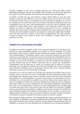 De plus il apparaît, en fait, que ces animaux périssent sous l’action des mêmes odeurs
puissantes qui font périr l'homme, par exemple celles du bitume, du soufre et des substances
de ce genre. Il est donc nécessaire qu’ils perçoivent les odeurs, tout en ne respirant pas.
En réalité, il semble bien que, chez l'homme, l’organe olfactif diffère de celui des autres
animaux, comme ses yeux diffèrent- de ceux des animaux qui ont les yeux secs. Car les yeux
de l’homme ont pour cloison et, en quelque sorte, pour enveloppe, les paupières, et, si on ne
les remue pas ou si on ne les relève pas, on ne voit pas, au lieu que les animaux aux yeux secs
ne possèdent rien de tel, mais voient immédiatement ce qui arrive dans le diaphane, Ainsi,
semble-t-il, l’organe olfactif, chez certains animaux, a est à découvert comme l’oeil de ces
animaux aux yeux secs, tandis que, chez d’autres, qui reçoivent l’air en eux, il possède un
opercule, qui s’écarte quand ils respirent, grâce la dilatation des veines et des pores. Telle est
la raison aussi pour laquelle les animaux qui respirent ne sentent pas l’odeur dans l’humide:
car il leur faut, pour sentir, respirer, ce qu’il leur est impossible de faire dans l’humide.
L’odeur est relative au sec comme la saveur l’est à l’humide, et l’organe olfactif est, en
puissance, sec aussi.
Chapitre 8: Le sens du goût et son objet.
Le sapide est une sorte de tangible, et telle est la raison pour laquelle il n’est pas perçu par le
moyen d’un’ corps intermédiaire étranger car le toucher ne l’est pas davantage. Et le corps
dans lequel résidé la saveur, le sapide, est dans l’humide pris comme sa matière or l’humide
est un certain tangible. C’est pourquoi, même si nous vivions dans l’humide, nous percevrions
le doux qui y serait introduit, et la sensation ne nous arriverait pas par l’intermédiaire de l’eau,
mais par le fait du mélange du sapide avec l’humide, comme pour un breuvage La couleur, au
contraire, ce n’est pas de cette façon, c’est-à-dire par le fait d’un mélange qu’elle est perçue,
pas plus d’ailleurs que par des effluves. Rien donc dans les saveurs qui corresponde à
l’intermédiaire; mais de même que le visible est la couleur, ainsi le sapide est la saveur.
Seulement, rien ne produit une sensation de saveur sans humidité; mais la cause productrice
doit contenir de l’humidité en acte ou en puissance: tel est le salé, car il se dissout lui-même
facilement et exerce une action dissolvante sur la langue.
Comme la vue est sens du visible et de l’invisible (car l’obscurité est invisible, mais la vue la
discerne aussi), et, en outre, de ce qui est trop brillant (et qui est également invisible, bien
qu’autrement que l’obscurité); que l’ouïe est, de même, sens du son et du silence (le premier
étant audible, et le second inaudible), et, en outre, du son intense, à la façon dont la vue l’est
du brillant (car, si le son faible est inaudible, le son fort et violent, d’une certaine façon l’est
aussi); et on appelle invisible, soit ce qui n’est absolument pas visible (au sens où s’applique
aussi, dans d’autres cas, le terme "impossible"), soit ce qui étant naturellement visible ne l’est
pas en fait, ou l’est médiocrement, comme cela se passe respectivement pour l’animal apode
et le fruit sans noyau, ainsi en est-il pour le goût, sens du sapide et de l’insipide, l’insipide
étant ce qui possède une saveur faible, ou médiocre, ou destructive du goût. Et il semble bien
que le principe du sapide soit le potable et le non potable, car l’un et l’autre sont une sorte de
sapide seulement le dernier est une saveur faible et destructive du goût, tandis que le premier
est conforme à sa nature. Le potable est d’ailleurs commun au toucher et au goût.
Mais puisque le sapide est humide, il est indispensable que l’organe sensoriel qui le perçoit ne
soit ni humide en entéléchie, ni pourtant incapable de devenir humide. En effet, l’organe du
goût subit une passion sous l’action du sapide en tant que sapide est donc nécessaire que soit
humidifié ce qui peut l’être sans dommage pour sa substance tout en n’étant pas humide en
 