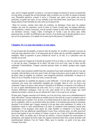 acte, savoir l’organe gustatif. La preuve, c’est que la langue ne perçoit la saveur ni quand elle
est trop sèche, ni quand elle est trop humide: dans ce dernier cas, en effet, le contact se produit
avec l'humidité primitive comme il arrive à l’homme qui, après avoir goûté une saveur
puissante, en goûte une autre, ou aux malades à qui tout parait amer, parce que c’est avec la
langue pleine d’une humidité de cette sorte qu’ils perçoivent.
Dans les saveurs, comme aussi dans les couleurs, on distingue, d’une part, les espèces
simples, qui sont les contraires, savoir le doux et l’amer; d’autre part, les espèces dérivées,
soit du premier, comme l’onctueux, soit du second, comme le salé; enfin, intermédiaires entre
ces dernières saveurs, l’aigre, l’âpre, l’astringent et l’acide à peu de chose près, telles
paraissent être, en effet, les différences des saveurs. Il en résulte que la faculté gustative est ce
qui est tel en puissance, et le sapide est la cause qui la fait passer à l’entéléchie.
Chapitre 11: Le sens du toucher et son objet.
Ce qu’on peut dire du tangible, on peut le dire du toucher. Si, en effet, le toucher n’est pas un
seul sens mais plusieurs sens, il est nécessaire par là même que les sensibles tangibles soient
multiples. Mais la question se pose d’abord de savoir si, en fait, il y a plusieurs sens du
toucher ou un seul.
En outre, quel est l’organe de la faculté du toucher? Est-ce la chair, et, chez les autres êtres qui
n ‘ont pas de chair, l’analogue de la chair? Ou bien n’en est-il rien, mais la chair est-elle
seulement l’intermédiaire, l’organe sensoriel premier étant, en réalité, quelque autre organe
interne?
Et, en effet, toute sensation semble bien être sensation d’une seule contrariété: pour la vue, par
exemple, celle du blanc et du noir, pour l’ouïe, de l’aigu et du grave, pour le goût, de l’amer et
du doux; dans le tangible, au contraire, sont comprises plusieurs contrariétés: le chaud et le
froid, le sec et l’humide, le dur et le mou, et ainsi de suite.
On peut apporter un semblant de réponse à cette difficulté : c’est de dire que les autres sens
saisissent, eux aussi, des contrariétés multiples par exemple, dans la voix, on trouve non
seulement l’aigu et le grave, mais encore l’intensité et la faiblesse, la douceur et la rudesse de
la voix et autres déterminations de cette sorte. Et il y a aussi, en ce qui concerne la couleur,
d’autres différences analogues. Cela est vrai, mais quelle est la chose unique qui serait
substrat du toucher, comme le son est substrat de l’ouïe, c’est ce qu’on ne voit pas.
D’autre part, l'organe sensoriel est-il interne, ou n’en est-il rien, mais est-ce immédiatement la
chair elle-même? Aucune indication ne semble pouvoir être tirée de ce que la sensation naît en
même temps que le contact. Car, de fait, si on étend autour de la chair une sorte de membrane
qu’on a préparée, celle-ci, au moment même du contact, n’en transmet pas moins la sensation;
pourtant il est évident que l’organe sensoriel n’est pas dans cette membrane. Et même si la
membrane venait à s’unir naturellement à la chair, la sensation serait transmise encore plus
rapidement. C’est pourquoi cette partie du corps Semble se comporter à la façon d’une
enveloppe d’air qui adhèrerait naturellement à nous Nous croirions alors, en effet, percevoir
par un seul organe le son, la couleur et l’odeur, et que la vue, l’ouïe et l’odorat constituent un
seul sens. Mais, en réalité, par le fait que les milieux, à travers lesquels les mouvements se
produisent, sont séparés de notre corps, les organes sensoriels dont nous venons de parler sont
manifestement distincts l’un de l’autre. Mais, pour le toucher, ce point n’est pas, pour
l’instant, bien clair.
 