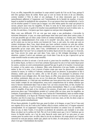 Il est, en effet, impossible de constituer le corps animé à partir de l’air ou de l’eau, puisqu’il
doit être quelque chose de solide. Reste que ce soit un mixte de terre et de ces éléments,
comme tendent à l’être la chair et son analogue. Il est donc nécessaire que le corps
naturellement adhérent à l’organisme soit l’intermédiaire de la faculté du toucher, à travers
lequel se produit la multiplicité des sensations. Et ce qui prouve bien leur multiplicité, c’est le
cas du toucher quand il s’exerce par la langue: car cette même partie du corps qui perçoit la
saveur, perçoit aussi tous les tangibles. Si donc le reste de la chair pouvait aussi avoir la
sensation de la saveur, le goût et le toucher nous paraîtraient former un seul et même sens: si,
en fait, ils sont deux, c’est parce que leurs organes ne sont pas inter changeables.
Mais voici une difficulté. S’il est vrai que tout corps a une profondeur, c’est-à-dire la
troisième dimension, et que, un corps quelconque étant inter posé entre deux autres corps, il
n’est pas possible que ces deux corps soient en contact réciproque; si, d’autre part, l’humide
n’existe pas indépendamment d’un corps ni le mouillé’ non plus, mais s’il est nécessaire
qu’ils soient eau ou tout au moins con tiennent de l’eau; si, par suite, les corps qui sont en
contact réciproque dans l’eau, étant donné que leurs surfaces externes ne sont pas sèches,
doivent avoir entre eux l’eau dont leurs extrémités sont couvertes; si tout cela est vrai, ii est
impossible qu’un corps entre, dans l’eau, véritablement en contact avec un autre, et pas
davantage dans l’air (car l’air se comporte de la même façon envers les corps qui s’y trouvent,
que l’eau envers les corps qui sont dans l’eau; mais ce fait échappe davantage à notre
attention, comme il arrive aux animaux qui vivent dans l’eau de ne pas s’apercevoir qu’un
corps mouillé touche un autre corps mouillé).
Le problème est alors le suivant: c’est de savoir si, pour tous les sensibles, la sensation a lieu
de la même façon, ou bien si c’est d’une certaine façon pour les uns et d’une autre façon pour
les autres, comme on croit communément aujourd’hui que le goût et le toucher s’exercent par
le contact, et les autres sens, à distance. Mais cette distinction n’est pas fondée; en réalité,
même le dur et le mou, c’est à travers d’autres corps que nous les percevons, exactement
comme le sonore, le visible et l’odorant; seulement, pour ces derniers, la perception se fait à
distance, tandis que pour les autres, elle se fait de près: c’est pourquoi la présence d’un
intermédiaire nous échappe alors. De toute façon, en effet, nous percevons toutes choses par
un milieu; seulement, dans ces cas, on ne s’en doute pas. Pourtant, comme nous l’avons dit
aussi précédemment, si c’était par une membrane que nous percevions tous les tangibles sans
nous rendre compte de son interposition, nous nous comporterions de la même manière que
nous le faisons maintenant dans l’eau et dans l’air: car nous croyons bien, en fait, toucher les
sensibles eux- mêmes, et qu’il n’existe aucun milieu intermédiaire. Mais il y a une différence
entre le tangible, d’une part, et les visibles et les sonores, d’autre part: ces derniers, nous les
percevons parce que l’intermédiaire produit m’i certain effet sur nous; pour les tangibles, au
contraire, la perception ne s’effectue pas sous l’action de l’intermédiaire, mais en même temps
que l’intermédiaire, à la façon de l’homme frappé à travers son bouclier: ce n’est pas que le
bouclier, une fois le coup reçu, ait frappé l’homme à son tour, mais, en fait, les deux coups se
sont trouvés portés simultanément.
D’une façon générale, il semble bien que, pour la chair, et la langue, ce que l’air et l’eau sont
aux organes de la vue, de l’ouïe et de l’odorat, elles le soient, comme eux, à l’organe sensoriel
correspondant. Et en supposant l’organe sensoriel lui-même en contact avec un sensible, ni
dans un cas, ni dans l’autre, il ne pourra se produire de sensation, par exemple si un corps
blanc est placé sur la surface de l'œil. Par où il est évident aussi que c’est à l’intérieur que se
trouve la faculté tactile, car c’est de cette façon-là seule ment qu’il en sera pour ce sens
comme pour les autres sens: en effet, dans le cas de ces derniers, les corps placés sur l’organe
sensoriel ne sont pas perçus, tandis que, placés sur la chair, ils sont perçus; d’où il suit que la
chair n’est que l’intermédiaire du toucher.
 