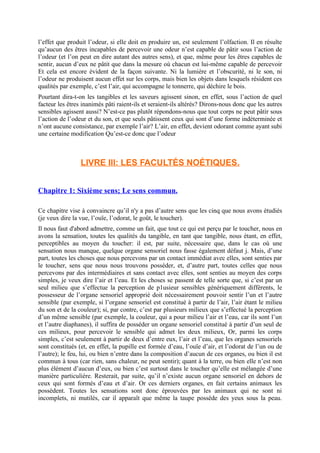 l’effet que produit l’odeur, si elle doit en produire un, est seulement l’olfaction. Il en résulte
qu’aucun des êtres incapables de percevoir une odeur n’est capable de pâtir sous l’action de
l’odeur (et l’on peut en dire autant des autres sens), et que, même pour les êtres capables de
sentir, aucun d’eux ne pâtit que dans la mesure où chacun est lui-même capable de percevoir
Et cela est encore évident de la façon suivante. Ni la lumière et l’obscurité, ni le son, ni
l’odeur ne produisent aucun effet sur les corps, mais bien les objets dans lesquels résident ces
qualités par exemple, c’est l’air, qui accompagne le tonnerre, qui déchire le bois.
Pourtant dira-t-on les tangibles et les saveurs agissent sinon, en effet, sous l’action de quel
facteur les êtres inanimés pâti raient-ils et seraient-ils altérés? Dirons-nous donc que les autres
sensibles agissent aussi? N’est-ce pas plutôt répondons-nous que tout corps ne peut pâtir sous
l’action de l’odeur et du son, et que seuls pâtissent ceux qui sont d’une forme indéterminée et
n’ont aucune consistance, par exemple l’air? L’air, en effet, devient odorant comme ayant subi
une certaine modification Qu’est-ce donc que l’odeur
LIVRE III: LES FACULTÉS NOÉTIQUES.
Chapitre 1: Sixième sens; Le sens commun.
Ce chapitre vise à convaincre qu’il n'y a pas d’autre sens que les cinq que nous avons étudiés
(je veux dire la vue, l’ouïe, l’odorat, le goût, le toucher).
Il nous faut d'abord admettre, comme un fait, que tout ce qui est perçu par le toucher, nous en
avons la sensation, toutes les qualités du tangible, en tant que tangible, nous étant, en effet,
perceptibles au moyen du toucher: il est, par suite, nécessaire que, dans le cas où une
sensation nous manque, quelque organe sensoriel nous fasse également défaut j. Mais, d’une
part, toutes les choses que nous percevons par un contact immédiat avec elles, sont senties par
le toucher, sens que nous nous trouvons posséder, et, d’autre part, toutes celles que nous
percevons par des intermédiaires et sans contact avec elles, sont senties au moyen des corps
simples, je veux dire l’air et l’eau. Et les choses se passent de telle sorte que, si c’est par un
seul milieu que s’effectue la perception de p1usieur sensibles génériquement différents, le
possesseur de l’organe sensoriel approprié doit nécessairement pouvoir sentir l’un et l’autre
sensible (par exemple, si l’organe sensoriel est constitué à partir de l’air, l’air étant le milieu
du son et de la couleur); si, par contre, c’est par plusieurs milieux que s’effectué la perception
d’un même sensible (par exemple, la couleur, qui a pour milieu l’air et l’eau, car ils sont l’un
et l’autre diaphanes), il suffira de posséder un organe sensoriel constitué à partir d’un seul de
ces milieux, pour percevoir le sensible qui admet les deux milieux, Or, parmi les corps
simples, c’est seulement à partir de deux d’entre eux, l’air et l’eau, que les organes sensoriels
sont constitués (et, en effet, la pupille est formée d’eau, l’ouïe d’air, et l’odorat de l’un ou de
l’autre); le feu, lui, ou bien n’entre dans la composition d’aucun de ces organes, ou bien il est
commun à tous (car rien, sans chaleur, ne peut sentir); quant à la terre, ou bien elle n’est non
plus élément d’aucun d’eux, ou bien c’est surtout dans le toucher qu’elle est mélangée d’une
manière particulière. Resterait, par suite, qu’il n’existe aucun organe sensoriel en dehors de
ceux qui sont formés d’eau et d’air. Or ces derniers organes, en fait certains animaux les
possèdent. Toutes les sensations sont donc éprouvées par les animaux qui ne sont ni
incomplets, ni mutilés, car il apparaît que même la taupe possède des yeux sous la peau.
 