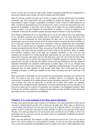 Ainsi, à moins qu’il n’existe un autre corps simple ou quelque propriété qui n’appartienne à
aucun des corps de notre monde, nul sens ne saurait nous faire défaut.
Mais il n’est pas possible non plus qu’il existe un organe sensoriel spécial pour les sensibles
communs, que nous percevrions ainsi par accident au moyen de chaque sens: tels sont le
mouvement, le repos, la figure, la grandeur, le nombre, l’unité. Toutes ces déterminations, en
effet, c’est par un mouvement que nous les percevons: ainsi, c’est par un mouvement que nous
percevons la grandeur, et, par suite, aussi la figure, car la figure est une certaine grandeur; la
chose en repos, c’est par l’absence de mouvement; le nombre, c’est par la négation de la
continuité et aussi par les sensibles propres puisque chaque sensation n’a qu’un seul objet.
Il en résulte évidemment qu’il est impossible qu’il y ait un sens spécial pour l’un quelconque
de ces sensibles communs, par exemple pour le mouvement: car il en serait alors pour eux
comme il en est maintenant de notre perception du doux par la vue (Cette perception se
produit parce que nous nous trouvons avoir en même temps la sensation des deux sensibles, et
de là vient que, lorsqu’il leur arrive de se rencontrer, nous les connaissons aussi ensemble.)
Sinon, nous ne percevrions les sensibles communs que d’une façon purement accidentelle,
comme nous percevons du fils de Cléon, non pas qu’il est fils de Cléon, mais qu’il est blanc;
et au blanc c’est seule ment par accident qu’il arrive d’être le fils de Cléon. Mais, en réalité,
des sensibles communs nous avons déjà une sensation commune, et qui n’est pas une
sensation par accident il n’y a donc pas de sens spécial pour eux, car, dans ce cas, nous ne les
percevrions d’aucune autre façon que de celle dont nous avons dit voir le fils de Cléon. Mais
c’est par accident que les divers sens perçoivent les sensibles propres les uns des autres; ils
agissent alors non pas en tant que sens séparés, mais en tant que formant un seul sens, quand il
reproduit simultanéité de sensation relativement au même objet; c’est le cas, lorsque nous
percevons que le fiel est amer et jaune: car il n ‘appartient certainement pas à un autre sens de
prononcer que ces deux qualités ne font qu’une seule chose. De à vient aussi que le sens
commun se trompe: il suffit, par exemple, qu’une chose soit jaune pour qu’il croie que c’est
du fiel.
Mais on pourrait se demander en vue de quelle fin nous possédons plusieurs sens au lieu d’un
seul. Ne serait-ce pas pour éviter que les sensibles dérivés et communs, tels que le
mouvement, la grandeur et le nombre passent moins facilement inaperçus? Si, en effet, la vue
était l’unique sens pour les percevoir, et qu’elle eût le blanc pour objet, ces sensibles
communs nous échapperaient plus facilement, et il nous semblerait que tous les sensibles n’en
font qu’un, parce que la couleur et la grandeur, par exemple, s’accompagnent toujours. Mais
le fait que les sensibles communs se retrouvent aussi dans un autre sensible montre clairement
que chacun d’eux est qu chose de tout différent.
Chapitre 2: Le sens commun et ses deux autres fonctions.
Puisque nous percevons que nous voyons et en tendons, c’est nécessairement ou bien par la
vue que le sentant perçoit qu’elle voit, ou bien par un autre sens. Mais, dans ce dernier cas,
c’est le même sens qui sera à la fois sens de la vue et de l’objet de celle-ci, la couleur. Il en
résulte ou qu’il y aura deux sens pour le même sensible, ou que la vue sera sens d’elle-même
De plus, si le sens qui perçoit la vue est un autre sens, ou bien on ira à l’infini, ou bien l’un
quelconque de ces sens sera sens de lui-même; aussi est-il préférable d’admettre du premier
lui- même cette aptitude.
Mais voici une difficulté. Du moment, en effet, que percevoir par la vue, c’est voir, et que ce
qu’on voit c’est la couleur ou ce qui possède la couleur, si l’on voit une chose qui elle-même
voit, ce qui voit en premier lieu possèdera aussi la couleur. Il est donc évident répondons-nous
 