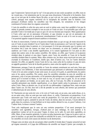 que l’expression "percevoir par la vue" n’est pas prise en une seule acception: en effet, tout en
ne voyant pas, c’est néanmoins par la vue que nous discernons l’obscurité et la lumière, bien
que ce ne soit pas de la même façon De plus, ce qui voit est, lui, aussi, en quelque manière,
coloré, puisque tout organe sensoriel est le réceptacle du sensible sans la matière c’est
pourquoi d’ailleurs même les sensibles une fois éloignés, les sensations et les images
continuent d’exister dans les organes sensoriels.
L’acte du sensible et celui du sens sont un seul et même acte, mais leur quiddité n’est pas la
même Je prends comme exemple le son en acte et l’ouïe en acte: il est possible que celui qui
possède l’ouïe n’en tende pas et que ce qui a le son ne résonne pas toujours. Mais quand passe
à l’acte celui qui est en puissance d’écouter, et que résonne ce qui est en puissance de
résonner, à ce moment-là se produisent simultanément l’ouïe en acte et le son en acte, que
l’on pourrait appeler respectivement audition et résonance.
Si donc le mouvement, l’action et la passion résident dans ce qui est agi, de toute nécessité le
son et l’ouïe en acte résident l’un et l’autre dans l’ouïe en puissance; car l’acte de l’agent et du
moteur se produit dans le patient, et c’est pourquoi il n’est pas nécessaire que le moteur soit
lui-même mû L’acte du sonore est donc son ou résonance, et celui de l’auditif, ouïe ou
audition: car l’ouïe a une double signification, et le sonore également Et l’on peut en dire
autant des autres sens et des autres sensibles. De même, en effet, que l’action et la passion
résident dans le patient et non dans l’agent, ainsi l’acte du sensible et l’acte de la faculté
sensible résident dans le sentant. Mais, dans certains cas, les deux actes reçoivent un nom, par
exemple la résonance et l’audition, tandis que, dans d’autres cas, l’un ou l’autre demeure
innomé. En effet, on appelle vision l’acte de la vue, mais celui de la couleur n’a pas de nom;
on appelle gustation l’acte de la faculté gustative, mais celui du sapide n’a pas de nom.
Maintenant, puisque l’acte du sensible et l’acte du sentant constituent un seul acte, bien que
leur essence soit différente, il faut nécessairement que périssent et subsistent simultanément
l’ouïe et le son ainsi compris et par suite aussi, la saveur et le goût, et, pareillement, les autres
sens et les autres sensibles. Par contre, pour les sensibles entendus au sens de sensibles en
puissance, cela n’est pas nécessaire, et les premiers physiologues se sont mépris quand ils ont
pensé qu’il n’existait ni blanc, ni noir sans la vue, ni saveur sans le goût. Si, en un certain
sens, leur opinion est fondée, en un autre sens, elle ne l’est pas. En effet, la sensation et le
sensible présentent une double signification, et se disent tantôt selon la puissance et tantôt
selon l’acte. Dans ce dernier cas, ce qu’ont dit ces philosophes s’applique bien, mais non pas
dans l’autre cas. En fait, leur tort a été de prendre au sens absolu, des termes qui justement
n’admettent pas de sens absolu.
Si l’harmonie est une sorte de voix; si la voix et l’ouïe sont, en un sens, une seule chose, et si,
en un autre sens, elles ne sont pas une seule chose; si, enfin, l’harmonie est proportion, il est
nécessaire que l’ouïe soit aussi une sorte de proportion. Et c’est pour cela que tout excès,
l’aigu comme le grave, anéantit le sens de l’ouïe; de même, dans les saveurs, l’excès détruit le
goût; dans les couleurs, le trop brillant ou le trop sombre détruit la vue, et, pour l’odorat, c’est
l’odeur forte, la douce comme l’amère,
Tout cela impliquant que le sens est une certaine proportion. C’est aussi pourquoi les
sensibles sont agréables, lorsque, d’abord purs et sans mélange, ils sont amenés à la
proportion voulue tel est le cas pour l’aigre, le doux ou le salé; ils sont alors agréables, en
effet. Mais, d’une manière générale, le mixte est plus harmonie que l’aigu ou le grave seul, et,
pour le toucher, ce qui peut être échauffé ou refroidi Or le sens, c’est la proportion, tandis que
les sensibles en excès sont causes de douleur ou de destruction.
Chaque sens est donc sens de son propre objet sensible il réside dans l’organe sensoriel en tant
qu’organe sensoriel, et il juge des différences du sensible sur lequel il porte: par exemple, la
 