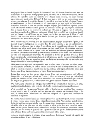 vue juge du blanc et du noir, le goût, du doux et de l’amer. Et il en est de même aussi pour les
autres sens. Mais puisque notre jugement porte, en outre, sur le blanc et sur le doux, et sur
chacun des sensibles dans ses rapports avec chaque autre sensible, par quel principe
percevons-nous aussi qu’ils diffèrent? Il faut bien que ce soit par un sens, puisque nous
sommes en présence de sensibles, Par où il est évident aussi que la chair n’est pas l’organe
sensoriel dernier; car il serait, dans ce cas, nécessaire que ce qui juge jugeât paÈ contact avec
le sensible. Par suite, il n’est pas possible non plus de juger, par des facultés séparées, que le
doux est différent du blanc: il faut que ce soit une seule faculté qui les perçoive clairement
l’un et l’autre. Dans le cas contraire il suffirait, en effet, que je perçusse l’un et toi l’autre,
pour faire apparaître leur différence réciproque. Mais il faut, en réalité, que ce soit une faculté
une qui énonce cette différence, car on énonce que le doux est autre que le blanc. Ce qui
énonce, c’est donc une seule et même faculté de sorte que, de même qu’elle prononce, de
même aussi elle pense et elle perçoit.
Qu’il ne soit donc pas possible, avec des organes séparés, de juger les sensibles séparés, c’est
évident. Et qu’on ne le puisse pas non plus dans des temps séparés, ce qui suit va le montrer.
De même, en effet, que c’est la même fi qui affirme que le bon et le mauvais sont des choses
distinctes, de même aussi, quand elle prononce que l’un est différent, elle prononce aussi que
l’autre l’est (et, dans ce cas, le "quand" n’est pas accidentel à l’assertion; j’entends accidentel,
au sens où j’affirme actuellement qu’une chose est différente d’une autre, sans dire toutefois
qu’elles sont actuellement différentes. Au contraire, la faculté en question prononce de la
façon suivante: elle prononce actuellement, et elle prononce que les choses sont actuellement
différentes). C’est donc en un même temps que la faculté prononce; elle est, par suite, une
inséparable unité en un temps inséparable.
Mais pourrait-on objecter il est impossible, pour la même chose, d’être mue, en même temps,
de mouvements contraires, en tant qu’elle est indivisible et dans un temps indivisible. Si, en
effet, le sensible est doux, il meut le sens ou la pensée de telle façon déterminée; tandis que
l’amer meut d’une façon contraire, et le blanc, d’une façon autre encore.
Est-ce donc que ce qui juge est, en même temps, d’une part, numériquement indivisible et
inséparable, et, d’autre part, séparé par l’essence? Alors, en un sens, c’est ce qui e divisé qui
perçoit les sensibles divisés; mais, en un autre sens, c’est en tant qu’indivisible que ce divisé
les perçoit: car, par l’essence, il est divisible, mais, par le lieu et le nombre, indivisible.
Ou, plutôt, cette solution n’est-elle pas impossible? C’est seulement en puissance, en effet,
que le même et indivisible sujet peut être à la fois les contraires, et non pas par l’essence:
c’est, en réalité, par l’actuation qu’il est divisible, et il ne lui est pas possible d’être, en même
temps, blanc et noir. Il en résulte qu’il ne peut non plus recevoir les formes du blanc et du
noir, si comme nous l’admettons c’est dans une réception de ce genre que consistent la
sensation et la pensée.
En réalité, il en est comme de ce que certains philosophes appellent le point, lequel, considéré
à volonté comme un ou comme deux, est par là même divisible. Ainsi, en tant qu’indivisible,
la faculté qui juge est une, et elle juge des deux objets simultanément; mais, en ‘tant que
divisible,, elle n ‘est plus une, car elle emploie le même point deux fois en même temps.
Donc, en tant qu’elle traite la limite comme deux, elle juge de deux choses, et de deux choses
séparées, par une faculté en quelque sorte séparée mais en tant qu’elle traite la limite comme
une, elle juge d’une seule chose, et saisit les sensibles en même temps.
Ainsi, en ce qui concerne le principe grâce auquel nous disons que l’animal est capable de
sensation, arrêtons là nos explications.
 
