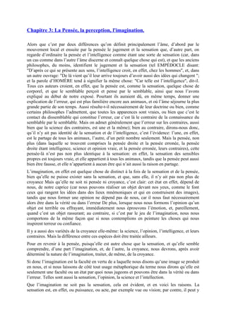 Chapitre 3: La Pensée, la perception, l'imagination.
Alors que c’est par deux différences qu’on définit principalement l’âme, d’abord par le
mouvement local et ensuite par la pensée le jugement et la sensation que, d’autre part, on
regarde d’ordinaire la pensée et l’intelligence comme étant une sorte de sensation (car, dans
un cas comme dans l’autre l’âme discerne et connaît quelque chose qui est), et que les anciens
philosophes, du moins, identifient le jugement et la sensation (tel EMPÉDOCLE disant:
"D’après ce qui se présente aux sens, l’intelligence croit, en effet, chez les hommes", et, dans
un autre ouvrage: "De là vient qu’il leur arrive toujours d’avoir aussi des idées qui changent ";
et la parole d’HOMÈRE tend à signifier la même chose: "Car telle est l’intelligence", dit-il.
Tous ces auteurs croient, en effet, que la pensée est, comme la sensation, quelque chose de
corporel, et que le semblable perçoit et pense par le semblable, ainsi que nous l’avons
expliqué au début de notre exposé. Pourtant ils auraient dû, en même temps, donner une
explication de l’erreur, qui est plus familière encore aux animaux, et où l’âme séjourne la plus
grande partie de son temps. Aussi résulte-t-il nécessairement de leur doctrine ou bien, comme
certains philosophes l’admettent, que toutes les apparences sont vraies, ou bien que c’est le
contact du dissemblable qui constitue l’erreur, car c’est là le contraire de la connaissance du
semblable par le semblable. Mais on admet généralement que l’erreur sur les contraires, aussi
bien que la science des contraires, est une et la même); bien au contraire, dirons-nous donc,
qu’il n’y ait pas identité de la sensation et de l’intelligence, c’est l’évidence: l’une, en effet,
est le partage de tous les animaux, l’autre, d’un petit nombre seulement. Mais la pensée, non
plus (dans laquelle se trouvent comprises la pensée droite et la pensée erronée, la pensée
droite étant intelligence, science et opinion vraie, et la pensée erronée, leurs contraires), cette
pensée-là n’est pas non plus identique à la sensation: en effet, la sensation des sensibles
propres est toujours vraie, et elle appartient à tous les animaux, tandis que la pensée peut aussi
bien être fausse, et elle n’appartient à aucun être qui n’ait aussi la raison en partage.
L’imagination, en effet est quelque chose de distinct à la fois de la sensation et de la pensée,
bien qu’elle ne puisse exister sans la sensation, et que, sans elle, il n’y ait pas non plus de
croyance Mais qu’elle ne soit ni pensée ni croyance, c’est clair: cet état en effet, dépend de
nous, de notre caprice (car nous pouvons réaliser un objet devant nos yeux, comme le font
ceux qui rangent les idées dans des lieux mnémoniques et qui en construisent des images),
tandis que nous former une opinion ne dépend pas de nous, car il nous faut nécessairement
alors être dans la vérité ou dans l’erreur De plus, lorsque nous nous formons l’opinion qu’un
objet est terrible ou effrayant, immédiatement nous éprouvons l’émotion, et, pareillement,
quand c’est un objet rassurant; au contraire, si c’est par le jeu de l’imagination, nous nous
comportons de la même façon que si nous contemplions en peinture les choses qui nous
inspirent terreur ou confiance.
Il y a aussi des variétés de la croyance elle-même: la science, l’opinion, l’intelligence, et leurs
contraires. Mais la différence entre ces espèces doit être traitée ailleurs.
Pour en revenir à la pensée, puisqu’elle est autre chose que la sensation, et qu’elle semble
comprendre, d’une part l’imagination, et, de l’autre, la croyance, nous devrons, après avoir
déterminé la nature de l’imagination, traiter, de même, de la croyance.
Si donc l’imagination est la faculté en vertu de a laquelle nous disons qu’une image se produit
en nous, et si nous laissons de côté tout usage métaphorique du terme nous dirons qu’elle est
seulement une faculté ou un état par quoi nous jugeons et pouvons être dans la vérité ou dans
l’erreur. Telles sont aussi la sensation, l’opinion, la science et l’intellection.
Que l’imagination ne soit pas la sensation, cela est évident, et en voici les raisons. La
sensation est, en effet, ou puissance, ou acte, par exemple vue ou vision; par contre, il peut y
 