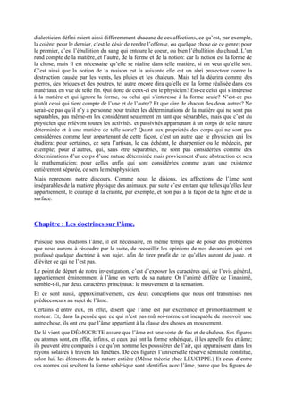 dialecticien défini raient ainsi différemment chacune de ces affections, ce qu’est, par exemple,
la colère: pour le dernier, c’est le désir de rendre l’offense, ou quelque chose de ce genre; pour
le premier, c’est l’ébullition du sang qui entoure le coeur, ou bien l’ébullition du chaud. L’un
rend compte de la matière, et l’autre, de la forme et de la notion: car la notion est la forme de
la chose, mais il est nécessaire qu’elle se réalise dans telle matière, si on veut qu’elle soit.
C’est ainsi que la notion de la maison est la suivante elle est un abri protecteur contre la
destruction causée par les vents, les pluies et les chaleurs. Mais tel la décrira comme des
pierres, des briques et des poutres, tel autre encore dira qu’elle est la forme réalisée dans ces
matériaux en vue de telle fin. Qui donc de ceux-ci est le physicien? Est-ce celui qui s’intéresse
à la matière et qui ignore la forme, ou celui qui s’intéresse à la forme seule? N’est-ce pas
plutôt celui qui tient compte de l’une et de l’autre? Et que dire de chacun des deux autres? Ne
serait-ce pas qu’il n’y a personne pour traiter les déterminations de la matière qui ne sont pas
séparables, pas même-en les considérant seulement en tant que séparables, mais que c’est du
physicien que relèvent toutes les activités. et passivités appartenant à un corps de telle nature
déterminée et à une matière de telle sorte? Quant aux propriétés des corps qui ne sont pas
considérées comme leur appartenant de cette façon, c’est un autre que le physicien qui les
étudiera: pour certaines, ce sera l’artisan, le cas échéant, le charpentier ou le médecin, par
exemple; pour d’autres, qui, sans être séparables, ne sont pas considérées comme des
déterminations d’un corps d’une nature déterminée mais proviennent d’une abstraction ce sera
le mathématicien; pour celles enfin qui sont considérées comme ayant une existence
entièrement séparée, ce sera le métaphysicien.
Mais reprenons notre discours. Comme nous le disions, les affections de l’âme sont
inséparables de la matière physique des animaux; par suite c’est en tant que telles qu’elles leur
appartiennent, le courage et la crainte, par exemple, et non pas à la façon de la ligne et de la
surface.
Chapitre : Les doctrines sur l’âme.
Puisque nous étudions l’âme, il est nécessaire, en même temps que de poser des problèmes
que nous aurons à résoudre par la suite, de recueillir les opinions de nos devanciers qui ont
professé quelque doctrine à son sujet, afin de tirer profit de ce qu’elles auront de juste, et
d’éviter ce qui ne l’est pas.
Le point de départ de notre investigation, c’est d’exposer les caractères qui, de l’avis général,
appartiennent éminemment à l’âme en vertu de sa nature. Or l’animé diffère de l’inanimé,
semble-t-il, par deux caractères principaux: le mouvement et la sensation.
Et ce sont aussi, approximativement, ces deux conceptions que nous ont transmises nos
prédécesseurs au sujet de l’âme.
Certains d’entre eux, en effet, disent que l’âme est par excellence et primordialement le
moteur. Et, dans la pensée que ce qui n’est pas mû soi-même est incapable de mouvoir une
autre chose, ils ont cru que l’âme appartient à la classe des choses en mouvement.
De là vient que DÉMOCRITE assure que l’âme est une sorte de feu et de chaleur. Ses figures
ou atomes sont, en effet, infinis, et ceux qui ont la forme sphérique, il les appelle feu et âme;
ils peuvent être comparés à ce qu’on nomme les poussières de l’air, qui apparaissent dans les
rayons solaires à travers les fenêtres. De ces figures l’universelle réserve séminale constitue,
selon lui, les éléments de la nature entière (Même théorie chez LEUCIPPE.) Et ceux d’entre
ces atomes qui revêtent la forme sphérique sont identifiés avec l’âme, parce que les figures de
 