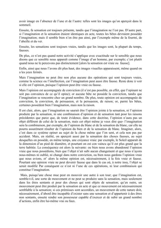 avoir image en l’absence de l’une et de l’autre: telles sont les images qu’on aperçoit dans le
sommeil.
Ensuite, fa sensation est toujours présente, tandis que l’imagination ne l’est pas. D’autre part,
si l’imagination et la sensation étaient identiques en acte, toutes les bêtes devraient posséder
l’imagination; mais il semble bien n’en être pas ainsi, par l’exemple même de la fourmi, de
l’abeille et du ver.
Ensuite, les sensations sont toujours vraies, tandis que les images sont, la plupart du temps,
fausses.
De plus, ce n’est pas quand notre activité s’applique avec exactitude sur le sensible que nous
disons que ce sensible nous apparaît comme l’image d’un homme, par exemple; c’est plutôt
quand nous ne le percevons pas distinctement [alors la sensation est vraie ou fausse].
Enfin, ainsi que nous l’avons dit plus haut, des images visuelles apparaissent, même quand on
a les yeux fermés.
Mais l’imagination ne peut être non plus aucune des opérations qui sont toujours vraies,
comme la science ou l’intellection, car l’imagination peut aussi être fausse. Reste donc à voir
si elle est l’opinion, puisque l’opinion peut être vraie ou fausse.
Mais l’opinion est accompagnée de conviction (il n’est pas possible, en effet, que l’opinant ne
soit pas convaincu de ce qu’il opine); or aucune bête ne possède la conviction, tandis que
l’imagination se rencontre chez un grand nombre. De plus, toute opinion est accompagnée de
conviction, la conviction, de persuasion, et la persuasion, de raison; or, parmi les bêtes,
certaines possèdent bien l’imagination, mais non la raison.
Il est clair, alors, que l’imagination ne saurait être l’opinion jointe à la sensation, ni l’opinion
produite par la sensation, ni une combinaison d’opinion et de sensation tant pour les raisons
précédentes que parce que, de toute évidence, dans cette doctrine, l’opinion n’aura pas un
objet différent de celui de la sensation, mais cet objet même je veux dire que- l’imagination
sera la combinaison, par exemple, de l’opinion du blanc et de la sensation du blanc, car elle ne
pourra assurément résulter de l’opinion du bien et de la sensation de blanc. Imaginer, alors,
c’est dans ce système opiner au sujet de la chose même que l’on sent, et cela non pas par
accident. Mais, en réalité, on aperçoit aussi par la sensation des choses fausses, au sujet
desquelles on possède, en même temps, une croyance vraie: par exemple, le Soleil apparaît de
la dimension d’un pied de diamètre, et pourtant on est con vaincu qu’il est plus grand que la
terre habitée. La conséquence est alors la suivante: ou bien nous avons abandonné l’opinion
vraie que nous possédions, bien que l’objet n’ait subi aucun changement et que nous n’ayons
nous-mêmes ni oublié, ni changé dans notre conviction, ou bien nous gardons l’opinion vraie
que nous avions, et’ alors la même opinion est, nécessairement, à la fois vraie et fausse.
Pourtant une opinion vraie ne peut devenir fausse que dans le cas où, à notre insu, l’objet se
serait modifié Par conséquent ce n’est ni l’une de ces opérations, ni leur combinaison qui
constitue l’imagination.
Mais, puisqu’une chose mue peut en mouvoir une autre à son tour; que l’imagination est,
semble-t-il, une sorte de mouvement et ne peut se produire sans la sensation, mais seulement
dans les êtres sentants et pour des choses qui sont objets de sensation; qu’en outre, un
mouvement peut être produit par la sensation en acte et que ce mouvement est nécessairement
semblable à la sensation; si ces prémisses sont accordées, un mouvement de cette nature doit,
nécessairement, d’abord être incapable d’exister sans une sensation et d’appartenir à des êtres
non sentants, ensuite rendre son possesseur capable d’exercer et de subir un grand nombre
d’actions, enfin être lui-même vrai ou faux.
 