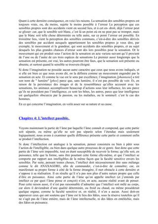 Quant à cette dernière conséquence, en voici les raisons. La sensation des sensibles propres est
toujours vraie, ou, du moins, sujette le moins possible à l’erreur La perception que ces
sensibles propres sont des accidents vient en second lieu, et à cet en- droit, déjà l’erreur peut
se glisser: car, que le sensible soit blanc, c’est là un point où on ne peut pas se tromper, mais
que le blanc soit telle chose déterminée ou telle autre, sur ce point l’erreur est possible. En
troisième lieu, vient la perception des sensibles communs, c’est-à-dire des sensibles dérivés
des sensibles par accident auxquels appartiennent les sensibles propres je veux dire, par
exemple, le mouvement et la grandeur, qui sont accidents des sensibles propres, et au sujet
desquels les plus grandes chances d’erreur sont dès lors possibles pour la sensation. Or le
mouvement qui est produit sous l’action de la sensation en acte variera suivant qu’il provient
de l’une ou de l’autre de ces trois espèces de sensations Le premier aussi longtemps que la
sensation est présente, est vrai; les autres pourront être faux, que la sensation soit présente ou
absente, et surtout quand le sensible se trouvera éloigné.
Si donc l’imagination ne possède aucun autre caractère que ceux que nous avons indiqués, et
si elle est bien ce que nous avons dit, on la définira comme un mouvement engendré par la
sensation en acte. Et comme la vue est le sens par excellence, l’imagination [phantasia] a tiré
son nom de " lumière" [phos] parce que, sans lumière, il n’est pas possible de voir. Et, en
raison de la persistance des images et de la ressemblance qu’elles accusent avec les
sensations, les animaux accomplissent beaucoup d’actions sous leur influence, les uns parce
qu’ils ne possèdent pas l’intelligence, ce sont les bêtes, les autres, parce que leur intelligence
est quelquefois obscurcie par la passion, ou les maladies, ou le sommeil: c’est le cas des
hommes.
En ce qui concerne l’imagination, en voilà assez sur sa nature et sa cause.
Chapitre 4: L’intellect passible.
Voyons maintenant la partie de l’âme par laquelle l’âme connaît et comprend, que cette partie
soit séparée, ou même qu’elle ne soit pas séparée selon l’étendue mais seulement
logiquement; nous avons à examiner quelle différence présente cette partie et comment enfin
se produit l’intellection.
Si donc l’intellection est analogue à la sensation, penser consistera ou bien à pâtir sous
l’action de l'intelligible, ou bien dans quelque autre processus de ce genre. faut donc que cette
partie de l’âme soit impassible, tout en étant susceptible de recevoir la forme; qu’elle soit, en
puissance, telle que la forme, sans être pourtant cette forme elle-même, et que l’intellect se
comporte par rapport aux intelligibles de la même façon que la faculté sensitive envers les
sensibles. Par suite, pensant toutes choses, l’intellect doit nécessairement être sans mélange
comme le dit ANAXAGORE, afin de commander, c’est-à-dire de connaître; car, en
manifestant sa propre forme à côté de la forme étrangère, il met obstacle à cette dernière et
s’oppose à sa réalisation. Il en résulte qu’il n’a pas non plus d’autre nature propre que celle
d’être en puissance. Ainsi cette partie de l’âme qu’on appelle intellect (et j’entends par
intellect ce par quoi l’âme pense et conçoit) n’est, en acte, aucune réalité avant de penser.
Pour cette raison aussi, il n’est pas raisonnable d’admettre que l’intellect soit mêlé au corps,
car alors il deviendrait d’une qualité déterminée, ou froid ou chaud, ou même posséderait
quelque organe, comme la faculté sensitive or, en réalité, il n’en a aucun. Aussi doit-on
approuver ceux qui ont soutenu que l’âme est le lieu des Idées, sous la réserve toutefois qu’il
ne s’agit pas de l’âme entière, mais de l’âme intellectuelle, ni des Idées en entéléchie, mais
des Idées en puissance.
 