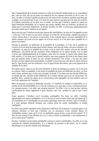 Que l’impassibilité de la faculté sensitive et celle de la faculté intellectuelle ne se ressemblent
pas, cela est clair, dès qu’on porte son attention sur les organes sensoriels et sur le sens. Le
sens, en effet, n’est plus capable de percevoir à la suite d’une excitation sensible trop forte par
exemple, on ne perçoit pas le son, à la suite de sons intenses, pas plus qu’à la suite de couleurs
et d’odeurs puissantes on ne peut voir ou sentir. Au lieu que l’intellect, quand il a pensé un
objet fortement intelligible, ne se montre pas moins capable, bien au contraire, de penser les
objets qui le sont plus- faiblement: la faculté sensible, en effet, n’existe pas indépendamment
du corps, tandis que l’intellect en est séparé.
Mais une fois que l’intellect est devenu chacun des intelligibles, au sens où l’on appelle savant
" celui qui’ l’est en acte (ce qui arrive lorsque le savant est, de lui-même, capable de passer à
l’acte), même alors il est encore en puissance d’une certaine façon, non pas cependant de la
même manière qu’avant d’avoir appris ou d’avoir trouvé; et il est aussi alors capable de se
penser lui-même.
Puisque la grandeur est différente de la quiddité de la grandeur, et l’eau, de la quiddité de
l’eau (et il en est ainsi de beaucoup d’autres choses, mais non de toutes, car pour certaines, il y
a identité), on juge de la quiddité de la chair et de la chair elle- même, soit par des facultés
différentes, soit plutôt par des manières d’être différente de la même faculté. Car la chair
n’existe pas indépendamment de la matière, mais elle est comme le camus telle forme dans
telle matière. C’est donc par la faculté sensitive que nous jugeons du froid et du chaud, ainsi
que des qualités dont la chair est une certaine proportion. Par contre, c’est par une autre
faculté, ou bien séparée de la précédente, ou plutôt se trouvant avec elle dans la même relation
que la ‘ligne brisée, une fois redressée, avec la ligne brisée elle-même, que nous jugeons de la
quiddité de la chair.
De même encore, dans le cas des êtres abstraits, le droit est analogue au camus, car il est joint
au continu. Mais sa quiddité, si du moins la quiddité du droit est différente du droit, est tout
autre chose: mettons que ce soit, par exemple, la dyade. C’est donc par une faculté différente,
ou plutôt par une manière d’être différente de la même faculté que nous les discernons. En
général, donc, comme les objets de la connaissance sont séparables de leur matière, ainsi en
est-il des opérations de l’intellect.
Mais on pourrait se poser la difficulté suivante: si l’intellect est simple et impassible, et si,
comme le dit ANAXAGORE il n’a rien de commun avec quoi que ce soit, comment pensera-
t-il, puisque penser c’est subir une certaine passion? En effet, c’est en tant qu’une certaine
communauté de nature appartient à deux facteurs, que l’un, semble-t-il, agit et que l’autre
pâtit.
Autre question: l’intellect est-il lui-même intelligible? Ou bien, en effet, l’intellect
appartiendra aux autres intelligibles, si ce n’est pas en vertu d’autre chose que lui-même qu’il
est intelligible et si l’intelligible est une chose spécifique ment une; ou bien, mêlé à l’intellect,
il y aura quelque élément étranger qui, comme pour les autres intelligibles, le rendra
intelligible.
Ne faut-il pas plutôt reprendre notre distinction antérieure de la passion s’exerçant grâce à un
élément commun, et dire que l’intellect est, en puissance, d’une certaine façon, les
intelligibles mêmes, mais qu’il n’est, en entéléchie, aucun d’eux, avant d’avoir pensé? Et il
doit en être comme d’une tablette où il n’y a rien a d’écrit en entéléchie: c’est exactement ce
qui se passe pour l’intellect.
De plus, l’intellect est lui-même intelligible comme le sont les intelligibles. En effet, en ce qui
concerne les réalités immatérielles, il y a identité du pensant et du pensé, car la science
théorétique et ce qu’elle connaît sont identiques.
 