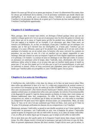 Quant à la cause qui fait qu’on ne pense pas toujours, il reste à la déterminer) Par contre, dans
les choses qui renferment de la matière, c’est en puissance seulement que réside chacun des
intelligibles. Il en résulte qu’à ces dernières choses l’intellect ne saurait appartenir (car
l’intellect n’est puissance de choses de ce genre qu’à l’exclusion de leur matière), tandis qu’à
l’intellect l’intelligibilité appartiendra.
Chapitre 5: L’intellect agent.
Mais, puisque, dans la nature tout entière, on distingue d’abord quelque chose qui sert de
matière à chaque genre (et c’est ce qui est en puissance tous les êtres du genre) et ensuite une
autre chose qui est la cause et l’agent parce qu’elle les produit tous, situation dont celle de
l’art par rapport à sa matière est un exemple, il est nécessaire que, dans l’âme aussi, on
retrouve ces différences. Et, en fait, on distingue, d’une part, l’intellect qui est analogue à la
matière, par le fait qu’il devient tous les intelligibles, et, d’autre part, l’intellect qui est
analogue à la cause efficiente, parce qu’il les produit tous, attendu qu’il est une sorte d’état
analogue à la lumière car, en un certain sens, la lumière, elle aussi, convertit les couleurs en
puissance, en cou leurs en acte. Et c’est cet intellect qui est séparé, impassible et sans
mélange, étant par essence un acte car toujours l’agent est d’une dignité supérieure au patient,
et le principe, à la matière. La science en acte est identique à son objet par contre, la science
en puissance est antérieure selon le temps, dans l’individu, mais, absolument, elle n’est pas
antérieure même selon le temps, et on ne peut dire que cet intellect tantôt pense et tantôt ne
pense pas. C’est une fois séparé qu’il n’est plus que ce qu’il est essentiellement, et cela seul
est immortel et éternel. (Nous ne nous souvenons pas cependant, parce qu’il est impassible,
tandis que l’intellect pâtie est corruptible) et, sans l’intellect agent, rien ne pense.
Chapitre 6: Les actes de l'intelligence
L’intellection des, indivisibles a lieu dans les choses où le faux ne peut trouver place Mais
dans celles qui admettent le faux et le vrai, il y a déjà une composition de notions comme si
ces notions n’en formaient qu’une; de même qu’au dire d’EMPEDOCLE, "là où beaucoup de
têtes sans cou poussaient", elles furent ensuite réunies par l’Amitié, ainsi ces notions, d’abord
séparées entrent aussi en composition telles sont, par exemple, les notions d’incommensurable
et de diagonale Et quand il s’agit de choses passées ou futures, le temps inter vient comme un
élément additionnel dans leur composition. En effet, le faux réside toujours dans une
composition car, même si on affirme que le blanc est non-blanc, on a fait entrer le non-blanc
en composition On peut aussi bien appeler division toutes ces compositions. Mais, de toute
façon, le’ faux ou le vrai n’est pas seulement que Cléon est blanc, mais aussi qu’il l’était ou
‘le seras. Et le principe unificateur de chacune de ces compositions c’est l’intellect.
Maintenant, puisque l’indivisible se prend en une double acception et qu’il peut signifier soit
l’indivisible en puissance, soit l’indivisible en acte, rien n’empêche de penser l’indivisible
quand on pense la longueur (car elle est indivisible en acte), et ce, dans un temps indivisible:
c’est, en effet, de la même façon que la longueur, que le temps est divisible ou indivisible.
On ne peut donc pas dire quelle partie de la longueur l’esprit pense dans chaque moitié du
temps. En effet, chaque moitié n’existe qu’en puissance, tant que la division n’a pas été faite.
Mais en pensant séparément chacune des deux moitiés, l’esprit divise aussi, par là même, le
 