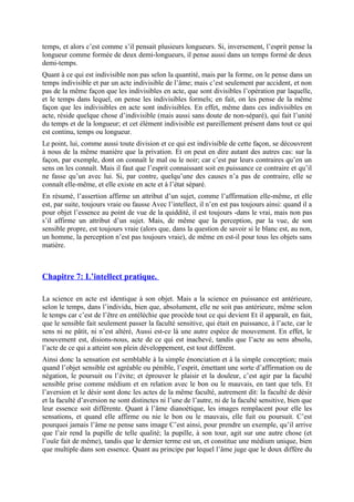 temps, et alors c’est comme s’il pensait plusieurs longueurs. Si, inversement, l’esprit pense la
longueur comme formée de deux demi-longueurs, il pense aussi dans un temps formé de deux
demi-temps.
Quant à ce qui est indivisible non pas selon la quantité, mais par la forme, on le pense dans un
temps indivisible et par un acte indivisible de l’âme; mais c’est seulement par accident, et non
pas de la même façon que les indivisibles en acte, que sont divisibles l’opération par laquelle,
et le temps dans lequel, on pense les indivisibles formels; en fait, on les pense de la même
façon que les indivisibles en acte sont indivisibles. En effet, même dans ces indivisibles en
acte, réside quelque chose d’indivisible (mais aussi sans doute de non-séparé), qui fait l’unité
du temps et de la longueur; et cet élément indivisible est pareillement présent dans tout ce qui
est continu, temps ou longueur.
Le point, lui, comme aussi toute division et ce qui est indivisible de cette façon, se découvrent
à nous de la même manière que la privation. Et on peut en dire autant des autres cas: sur la
façon, par exemple, dont on connaît le mal ou le noir; car c’est par leurs contraires qu’en un
sens on les connaît. Mais il faut que l’esprit connaissant soit en puissance ce contraire et qu’il
ne fasse qu’un avec lui. Si, par contre, quelqu’une des causes n’a pas de contraire, elle se
connaît elle-même, et elle existe en acte et à l’état séparé.
En résumé, l’assertion affirme un attribut d’un sujet, comme l’affirmation elle-même, et elle
est, par suite, toujours vraie ou fausse Avec l’intellect, il n’en est pas toujours ainsi: quand il a
pour objet l’essence au point de vue de la quiddité, il est toujours -dans le vrai, mais non pas
s’il affirme un attribut d’un sujet. Mais, de même que la perception, par la vue, de son
sensible propre, est toujours vraie (alors que, dans la question de savoir si le blanc est, au non,
un homme, la perception n’est pas toujours vraie), de même en est-il pour tous les objets sans
matière.
Chapitre 7: L’intellect pratique.
La science en acte est identique à son objet. Mais a la science en puissance est antérieure,
selon le temps, dans l’individu, bien que, absolument, elle ne soit pas antérieure, même selon
le temps car c’est de l’être en entéléchie que procède tout ce qui devient Et il apparaît, en fait,
que le sensible fait seulement passer la faculté sensitive, qui était en puissance, à l’acte, car le
sens ni ne pâtit, ni n’est altéré, Aussi est-ce là une autre espèce de mouvement. En effet, le
mouvement est, disions-nous, acte de ce qui est inachevé, tandis que l’acte au sens absolu,
l’acte de ce qui a atteint son plein développement, est tout différent.
Ainsi donc la sensation est semblable à la simple énonciation et à la simple conception; mais
quand l’objet sensible est agréable ou pénible, l’esprit, émettant une sorte d’affirmation ou de
négation, le poursuit ou l’évite; et éprouver le plaisir et la douleur, c’est agir par la faculté
sensible prise comme médium et en relation avec le bon ou le mauvais, en tant que tels. Et
l’aversion et le désir sont donc les actes de la même faculté, autrement dit: la faculté de désir
et la faculté d’aversion ne sont distinctes ni l’une de l’autre, ni de la faculté sensitive, bien que
leur essence soit différente. Quant à l’âme dianoétique, les images remplacent pour elle les
sensations, et quand elle affirme ou nie le bon ou le mauvais, elle fuit ou poursuit. C’est
pourquoi jamais l’âme ne pense sans image C’est ainsi, pour prendre un exemple, qu’il arrive
que l’air rend la pupille de telle qualité; la pupille, à son tour, agit sur une autre chose (et
l’ouïe fait de même), tandis que le dernier terme est un, et constitue une médium unique, bien
que multiple dans son essence. Quant au principe par lequel l’âme juge que le doux diffère du
 