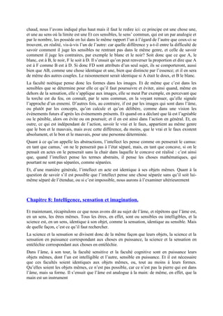 chaud, nous l’avons indiqué plus haut mais il faut le redire ici: ce principe est une chose une,
et une au sens où la limite est une Et ces sensibles, le sens’ commun, qui est un par analogie et
par le nombre, les possède en lui dans le même rapport l’un à l’égard de l’autre que ceux-ci se
trouvent, en réalité, vis-à-vis l’un de l’autre: car quelle différence y a-t-il entre la difficulté de
savoir comment il juge les sensibles ne rentrant pas dans le même genre, et celle de savoir
comment il juge les contraires, par exemple le blanc et le noir? Soit donc que ce que A, le
blanc, est à B, le noir, F le soit à D. Il s’ensuit qu’on peut renverser la proportion et dire que A
est à F comme B est à D. Si donc FD sont attributs d’un seul sujet, ils se comporteront, aussi
bien que AB, comme une chose identique et une, bien que distincte par l’essence; et il en sera
de même des autres couples. Le raisonnement serait identique si A était le doux, et B le blanc.
La faculté noétique pense donc les formes dans les images. Et de même que c’est dans les
sensibles que se détermine pour elle ce qu’il faut poursuivre et éviter, ainsi quand, même en
dehors de la sensation, elle s’applique aux images, elle se meut Par exemple, en percevant que
la torche est du feu, on connaît, par le sens commun, en la voyant remuer, qu’elle signale
l’approche d’un ennemi. D’autres fois, au contraire, if est par les images qui sont dans l’âme,
ou plutôt par les concepts, qu’on calcule et qu’on délibère, comme dans une vision les
événements futurs d’après les événements présents. Et quand on a déclaré que là est l’agréable
ou le pénible, alors on évite ou on poursuit; et il en est ainsi dans l’action en général. Et, en
outre, ce qui est indépendant de l’action, savoir le vrai et le faux, appartient au même genre
que le bon et le mauvais, mais avec cette différence, du moins, que le vrai et le faux existent
absolument, et le bon et le mauvais, pour une personne déterminée.
Quant à ce qu’on appelle les abstractions, l’intellect les pense comme on penserait le camus:
en tant que camus,’ on ne le penserait pas à l’état séparé, mais, en tant que concave, si on le
pensait en actes on le penserait sans la chair dans laquelle le concave est réalisé : c’est ainsi
que, quand l’intellect pense les termes abstraits, il pense les choses mathématiques, qui
pourtant ne sont pas séparées, comme séparées.
Et, d’une manière générale, l’intellect en acte est identique à ses objets mêmes. Quant à la
question de savoir s’il est possible que l’intellect pense une chose séparée sans qu’il soit lui-
même séparé de l’étendue, ou si c’est impossible, nous aurons à l’examiner ultérieurement
Chapitre 8: Intelligence, sensation et imagination.
Et maintenant, récapitulons ce que nous avons dit au sujet de l’âme, et répétons que l’âme est,
en un sens, les êtres mêmes. Tous les êtres, en effet, sont ou sensibles ou intelligibles, et la
science est, en un sens, identique à son objet, comme la sensation, identique au sensible. Mais
de quelle façon, c’est ce qu’il faut rechercher.
La science et la sensation se divisent donc de la même façon que leurs objets, la science et la
sensation en puissance correspondant aux choses en puissance, la science et la sensation en
entéléchie correspondant aux choses en entéléchie.
Dans l’âme, à son tour, la faculté sensitive et la faculté cognitive sont en puissance leurs
objets mêmes, dont l’un est intelligible et l’autre, sensible en puissance. Et il est nécessaire
que ces facultés soient identiques aux objets mêmes, ou, tout au moins à leurs formes.
Qu’elles soient les objets mêmes, ce n’est pas possible, car ce n’est pas la pierre qui est dans
l’âme, mais sa forme. Il s’ensuit que l’âme est analogue à la main: de même, en effet, que la
main est un instrument
 
