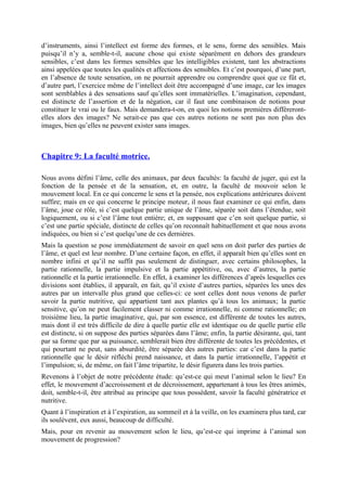 d’instruments, ainsi l’intellect est forme des formes, et le sens, forme des sensibles. Mais
puisqu’il n’y a, semble-t-il, aucune chose qui existe séparément en dehors des grandeurs
sensibles, c’est dans les formes sensibles que les intelligibles existent, tant les abstractions
ainsi appelées que toutes les qualités et affections des sensibles. Et c’est pourquoi, d’une part,
en l’absence de toute sensation, on ne pourrait apprendre ou comprendre quoi que ce fût et,
d’autre part, l’exercice même de l’intellect doit être accompagné d’une image, car les images
sont semblables à des sensations sauf qu’elles sont immatérielles. L’imagination, cependant,
est distincte de l’assertion et de la négation, car il faut une combinaison de notions pour
constituer le vrai ou le faux. Mais demandera-t-on, en quoi les notions premières diffèreront-
elles alors des images? Ne serait-ce pas que ces autres notions ne sont pas non plus des
images, bien qu’elles ne peuvent exister sans images.
Chapitre 9: La faculté motrice.
Nous avons défini l’âme, celle des animaux, par deux facultés: la faculté de juger, qui est la
fonction de la pensée et de la sensation, et, en outre, la faculté de mouvoir selon le
mouvement local. En ce qui concerne le sens et la pensée, nos explications antérieures doivent
suffire; mais en ce qui concerne le principe moteur, il nous faut examiner ce qui enfin, dans
l’âme, joue ce rôle, si c’est quelque partie unique de l’âme, séparée soit dans l’étendue, soit
logiquement, ou si c’est l’âme tout entière; et, en supposant que c’en soit quelque partie, si
c’est une partie spéciale, distincte de celles qu’on reconnaît habituellement et que nous avons
indiquées, ou bien si c’est quelqu’une de ces dernières.
Mais la question se pose immédiatement de savoir en quel sens on doit parler des parties de
l’âme, et quel est leur nombre. D’une certaine façon, en effet, il apparaît bien qu’elles sont en
nombre infini et qu’il ne suffit pas seulement de distinguer, avec certains philosophes, la
partie rationnelle, la partie impulsive et la partie appétitive, ou, avec d’autres, la partie
rationnelle et la partie irrationnelle. En effet, à examiner les différences d’après lesquelles ces
divisions sont établies, il apparaît, en fait, qu’il existe d’autres parties, séparées les unes des
autres par un intervalle plus grand que celles-ci: ce sont celles dont nous venons de parler
savoir la partie nutritive, qui appartient tant aux plantes qu’à tous les animaux; la partie
sensitive, qu’on ne peut facilement classer ni comme irrationnelle, ni comme rationnelle; en
troisième lieu, la partie imaginative, qui, par son essence, est différente de toutes les autres,
mais dont il est très difficile de dire à quelle partie elle est identique ou de quelle partie elle
est distincte, si on suppose des parties séparées dans l’âme; enfin, la partie désirante, qui, tant
par sa forme que par sa puissance, semblerait bien être différente de toutes les précédentes, et
qui pourtant ne peut, sans absurdité, être séparée des autres parties: car c’est dans la partie
rationnelle que le désir réfléchi prend naissance, et dans la partie irrationnelle, l’appétit et
l’impulsion; si, de même, on fait l’âme tripartite, le désir figurera dans les trois parties.
Revenons à l’objet de notre précédente étude: qu’est-ce qui meut l’animal selon le lieu? En
effet, le mouvement d’accroissement et de décroissement, appartenant à tous les êtres animés,
doit, semble-t-il, être attribué au principe que tous possèdent, savoir la faculté génératrice et
nutritive.
Quant à l’inspiration et à l’expiration, au sommeil et à la veille, on les examinera plus tard, car
ils soulèvent, eux aussi, beaucoup de difficulté.
Mais, pour en revenir au mouvement selon le lieu, qu’est-ce qui imprime à l’animal son
mouvement de progression?
 