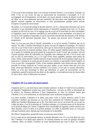 C’est ce qu’il faut examiner. Que ce ne soit pas la faculté nutritive, c’est évident. Toujours, en
effet. C’est en vue d’une fin que ce mouvement de locomotion s’accomplit, et il est
accompagné soit d’imagination, soit de désir, car aucun animal, à moins de désirer ou de fuir
un objet, ne se meut autrement que par contrainte. De plus dans cette hypothèse, même les
plantes seraient capables de mouvement, et elles posséderaient quelque partie servant
d’organe à ce genre de mouvement.
De même, ce n’est pas davantage la faculté sensitive, car il y a beaucoup d’animaux qui ont la
sensation, et qui cependant restent stationnaires et immobiles pendant toute leur vie. Si donc
la nature ne fait rien en vain, ni ne néglige rien de ce qui est éi (sauf dans les êtres incomplets
et imparfaits; mais les animaux considérés ici sont parfaits et non incomplets: et la preuve en
est qu’ils sont capables d’engendrer et qu’ils traversent une période de maturité et de déclin),
il s’ensuit qu’ils devraient posséder aussi les parties qui peuvent servir d’organe à la
progression.
Mais ce n’est pas non plus la faculté rationnelle, et ce qu’on nomme l’intellect, qui est le
moteur. En effet, l’intellect théorétique ne pense rien qui ait rapport à la pratique, et n’énonce
rien sur ce qu’il faut éviter et poursuivre, alors que le mouvement de progression est toujours
d’un être qui évite ou poursuit quelque chose. Et même quand l’intellect porte sur une chose
de ce genre il n’ordonne pas pour autant de la poursuivre ou de l’éviter: par exemple, souvent
il pense quelque chose de redoutable ou d’agréable sans ordonner de fuir; c’est le coeur seul
qui est mis en mouvement, ou, a s’il s’agit d’une chose agréable, quelque autre partie du
corps. Enfin, même quand l’intellect prescrit et que la pensée dit de fuir quelque objet ou de le
poursuivre, l’animal ne se meut pas par là même; au contraire, il agit parfois selon l’appétit, et
c’est ce que fait l’intempérant. Enfin, d’une manière générale, nous observons que celui qui
possède la science médicale ne l’exerce pas pour autant, ce qui montre bien que c’est tout
autre chose qui détermine l’action conforme à la science, et non pas la science elle-même.
Enfin, ce n’est pas davantage le désir qui détermine ce genre de mouvement: car les
tempérants, quand ils éprouvent des désirs et des appétits, n’accomplissent pas les choses dont
ils ont le désir, mais ils obéissent à la raison.
.
Chapitre 10: La cause du mouvement.
Il apparaît qu’il y a, de toute façon, deux facultés motrices: le désir et l’intel1et (à la condition
de regarder l’imagination comme une sorte l’intellection : souvent, en effet, se détournant de
la science, les hommes obéissent à leurs imaginations, et, chez les animaux autres que
l’homme, il n’y a ni intellection, ni raisonnement, mais seulement imagination).
Ces deux facultés, l’intellect et le désir, sont donc l’une et l’autre motrices selon le lieu
j’entends l’intellect qui raisonne en vue d’un but, autrement dit l’intellect pratique, lequel
diffère de l’intellect théorétique par sa fin. Tout désir aussi est en vue d’une fin, car ce qui est
l’objet du désir, c’est là le principe de l’intellect pratique, et le dernier terme de la discursion
est le point de départ de l’action. Il apparaît donc raisonnable de regarder comme motrices ces
deux facultés, savoir le désir et la pensée pratique. En effet, le désirable meut, et c’est pour
cela que la pensée meut, attendu que son principe est le désirable.
De même l’imagination, quand elle meut, ne meut pas sans le désir.
Il n’y a ainsi qu’un seul principe moteur, la faculté désirante. Car s’il y en avait deux (je veux
dire l’intellect et le désir) pour mouvoir, ils seraient moteurs en vertu de quelque caractère
commun. Mais, en réalité, l’intellect ne meut manifestement pas sans le désir. (Le souhait
 