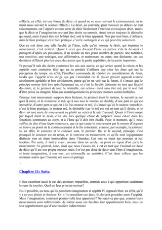 réfléchi, en effet, est une forme du désir; et quand on se meut suivant le raisonnement, on se
meut aussi suivant le souhait réfléchi). Le désir, au contraire, peut mouvoir en dehors de tout
raisonnement, car l’appétit est une sorte de désir Seulement l’intellect est toujours droit, tandis
que le désir et l’imagination peuvent être droits ou erronés. Aussi est-ce toujours le désirable
qui meut, mais il peut être soit le bien réel, soit le bien apparent. Non pas tout bien, d’ailleurs,
mais le bien pratique; et le bien pratique, c’est le contingent et ce qui peut être autrement.
Que ce soit donc une telle faculté de l’âme, celle qu’on nomme le désir, qui imprime le
mouvement, c’est évident. Quant à ceux qui divisent l’âme en parties s’ils la divisent et
partagent d’après ses puissances, il en résulte un très grand nombre de parties: une nutritive,
une sensitive, une noétique, une délibérative, et maintenant en outre, une désirante: car ces
dernières différent plus les unes, des autres que la partie appétitive, de la partie impulsive.
Et puisqu’il naît des désirs contraires les uns aux autres, ce qui arrive quand la raison et les
appétits sont contraires (fait qui ne se produit d’ailleurs que chez les êtres qui ont la
perception du temps: en effet, l’intellect commande de résister en considération du futur,
tandis que l’appétit n’est dirigé que par l’immédiat car le plaisir présent apparaît comme
absolument agréable et bon absolument, parce qu’on ne voit pas le futur), il s’ensuit que le
principe moteur doit être spécifiquement un, et c’est la faculté désirante en tant que faculté
désirante, et, le premier de tout, le désirable, car celui-ci meut sans être mû, par le seul fait
d’être pensé ou imaginé, bien que numériquement les principes moteurs soient multiples.
Puisque tout mouvement suppose trois facteurs, le premier étant le moteur, le second ce par
quoi il meut, et le troisième le mû; qu’à son tour le moteur est double, d’une part ce qui est
immobile, d’autre part ce qui est à la fois moteur et mû, il s’ensuit qu’ici le moteur immobile,
c”est le bien pratique, le moteur mû, le désirable (car le mû est mû en tant qu’il désire, et le
désir est une sorte de mouvement au plutôt un acte) et le mû, l’animal. Quant à l’instrument
par lequel meut le désir, c’est dès lors quelque chose de corporel: aussi est-ce dans les
fonctions communes au corps et à l’âme qu’il doit être étudié. Pour le moment, qu’il nous
suffise de dire d’une façon sommaire, que ce qui cause le mouvement par le moyen d’organes
se trouve au point où le commencement et la fin coïncident, comme, par exemple, la jointure:
là, en effet, le convexe et le concave sont, le premier, fin, et le second, principe; c’est
pourquoi le concave est en repos, et le convexe en mouvement, et qu’ils sont logiquement
distincts tout en étant inséparables dans l’étendue. Car tout se meut par poussée et par
traction. Par suite, il doit y avoir, comme dans un cercle, un point en repos d’où parte le
mouvement. En général, donc, ainsi que nous l’avons dit, c’est en tant que l’animal est doué
de désir qu’il est son propre moteur; mais il n’est pas doué de désir sans l'être d’imagination,
et toute imagination, à son tour, est rationnelle ou sensitive. C’est donc celle-ci que les
animaux autres que l’homme ont aussi en partage.
.
Chapitre 11: Suite.
Il faut examiner aussi le cas des animaux imparfaits, entends ceux à qui appartient seulement
le sens du toucher. Quel est leur principe moteur?
Est-il possible, ou non, qu’ils possèdent imagination et appétit Pli apparaît bien, en effet, qu’il
y a en eux plaisir et douleur. Or, s’ils possèdent ces états, ils doivent posséder aussi l’appétit.
Mais l’imagination, comment pourra-t-elle leur appartenir? Ne serait-ce pas que, comme leurs
mouvements sont indéterminés, de même aussi ces facultés leur appartiennent bien, mais ne
leur appartiennent que d’une manière indéterminée
 
