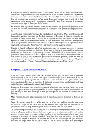 L’imagination sensitive appartient donc, comme nous l’avons dit aux autres animaux aussi,
tandis que l’imagination délibérative n’appartient qu’à ceux qui sont raisonnables car pour ces
derniers, savoir si l’on fera telle chose ou telle autre c’est déjà l’oeuvre du raisonnement et il
leur est nécessaire de n’employer qu’une unité de mesure, puisque c’est ce qui est le plus
avantageux qu’ils poursuivent. Les animaux raisonnables sont donc capables de construire
une seule image à partir d’une pluralité d’images.
Et la raison pour laquelle les animaux imparfaits ne semblent pas posséder le jugement, c’est
qu’ils n’ont pas cette imagination qui découle du syllogisme alors que celle-ci implique celui-
là.
Aussi le désir irrationnel n’implique-t-il pas la faculté délibérative. Mais, chez l’homme, j1
l’emporte à certains moments sur le désir rationnel et le meut; à d’autres moments, au
contraire, c’est ce dernier qui l’emporte sur le premier, comme une Sphère sur une autre
Sphère; ou, enfin, le désir irrationnel domine le désir irrationnel, dans le cas de l’intempérance
(bien que, par nature, ce soit toujours la faculté la plus haute qui possède la suprématie et qui
imprime le mouvement). De sorte qu’il y a dès lors trois sortes de mouvements.
Quant à la faculté intellective, elle n’est jamais mue, mais elle demeure en repos. Et puisque
dans le syllogisme pratique on distingue, d’une part, le jugement ou proposition portant sur
l’universel, et, d’autre part, le jugement portant sur l’individuel (car le premier énonce que le
possesseur d’une telle qualité doit accomplir tel acte, et le second que tel acte déterminé est de
telle qualité et que je suis la personne possédant la qualité en question), c’est, dès lors, ce
dernier jugement qui imprime le mouvement, et non celui qui porte sur le général. Ou plutôt
ne serait-ce pas l’un et l’autre, l’un toutefois étant plutôt en repos, et l’autre, non?
.
Chapitre 12: Rôle sens dans la survie.
Ainsi, en ce qui concerne l’âme nutritive tout être vivant, quel qu’il soit, doit la posséder
nécessairement, et, en fait, il a une âme depuis sa formation jusqu’à sa destruction. Il est, en
effet, nécessaire, que l’engendré ait une croissance, une maturité et un dépérissement, tous
processus impossibles sans la nutrition. Il faut donc nécessairement que la faculté nutritive
existe dans tous les êtres qui croissent et dépérissent.
Par contre, la sensation n’est pas nécessairement présente en tous les êtres vivants, car ceux
dont le corps est simple ne peuvent posséder le toucher [et pourtant, sans lui, aucun animal ne
peut exister] ni, non plus, ceux qui ne sont pas susceptibles de recevoir les formes sans la
matière.
Mais l’animal, lui, doit nécessairement avoir la sensation, puisque la nature ne fait rien en
vain.
Toutes les choses naturelles, en effet, sont en vue d’une fin, ou bien sont des rencontres
fortuites de ce qui est en vue d’une fin. Or, comme tout corps doué du mouvement de
progression, mais qui ne posséderait pas la sensation, serait voué à la destruction
et n’atteindrait pas sa fin qui est la fonction de sa nature (car comment se nourrirait-il? Ce ne
sont, en effet, que les êtres vivants stationnaires qui ont pour aliment ce dont ils sont sortis);
comme, en outre, un corps ne peut posséder une âme et une intelligence capable de juger, sans
posséder la sensation, du moins quand il s’agit d’un être non stationnaire tout en étant
engendré (car à quoi lui servirait cet intellect? Ce devrait être un avantage soit pour son âme,
soit pour son corps. Mais, en fait, ce ne serait ni l’un, ni l’autre, car l’âme n’en pensera pas
 