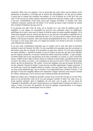 sensoriels. Mais tous ces organes, c’est en percevant par autre chose qu’eux-mêmes qu’ils
produisent la sensation, c’est-à-dire par le moyen des intermédiaires. Au lieu que le toucher
s’exerce par le contact des sensibles eux-mêmes, et c’est d’ailleurs de ce fait qu’il tire son
nom. Il est vrai que les autres organes sensoriels perçoivent aussi par contact, mais ce contact
a lieu par l’intermédiaire d’une autre chose que l’organe lui-même: le toucher seul, dans
l’opinion commune, perçoit par lui-même. Il en résulte qu’aucun corps d’animal ne saurait
être constitué d’éléments tels que ceux-là.
Il ne pourrait non plus l’être de terre, car le toucher est c une sorte de médium entre les
tangibles, et son organe est susceptible de recevoir non seulement toutes les différences
spécifiques de la terre, niais aussi le chaud, le froid et toutes les autres qualités tangibles. Et la
raison pour laquelle nous ne sentons pas par les os, les cheveux et les parties corporelles de ce
genre, c’est qu’ils sont formés seulement de terre. Et c’est aussi pour la même raison que les
plantes n’ont aucune sensation: elles sont formées principalement de terre. Or, sans le toucher,
il ne peut y avoir aucun autre sens, et l’organe du toucher n’est formé ni de terre, ni d’aucun
autre élément pris isolément.
Il est, par suite, évidemment nécessaire que le toucher soit le seul sens dont la privation
entraîne la mort de l’animal. En effet, il n’est ni possible de le posséder sans être un animal, ni
nécessaire, pour être un animal, d’en posséder un autre que celui-là. El c’est aussi pourquoi
les autres sensibles, j ‘entends la couleur, le son et l’odeur, ne peuvent, par leur excès, détruire
que les organes sensoriels, et non pas l’animal lui-même (sinon par accident’: si, par exemple,
en même temps que le son, une poussée ou un choc se produit, ou, encore, si, sous l’action des
choses visibles ou de l’odeur d’autres choses se mettent en mouvement, qui détruisent par leur
con tact). De même, la saveur, c’est seulement en tant qu’il lui arrive d’être en même temps
tactile, qu’elle est destructive. Par contre, l’excès des tangibles, tels que du chaud, du froid ou
du dur, anéantit l’animal lui-même l’excès de tout sensible anéantissant l’organe sensoriel, il
en résulte que l’excès du tangible détruit le toucher, sens par lequel nous avons défini la vie
car nous avons démontré que, sans le toucher, il est impossible pour l’animal d’exister. C’est
pourquoi l’excès des tangibles détruit non seulement l’organe sensoriel, mais encore l’animal
lui- même, attendu que c’est le seul sens que l’animal possède nécessairement.
Quant aux autres sens, l’animal les possède, comme nous l’avons dit non pas en vue de l’être,
mais en vue du bien-être: telle est la vue, qui, puisque l’animal vit dans l’air, dans l’eau, et,
d’une manière générale, dans le diaphane, lui sert pour voir; le goût, c’est en raison de
l’agréable et du pénible, afin que l’animal perçoive ces qualités dans l’aliment, les désire et se
meuve; l’ouïe, c’est pour lui permettre de recevoir quelque communication, et la langue,
enfin, pour qu’il puisse communiquer avec les autres.
FIN
 