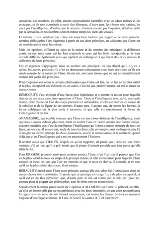 sensation. Les nombres, en effet, étaient expressément identifiés avec les Idées mêmes et lés
principes, et ils sont constitués à partir des éléments; d’autre part, les choses sont saisies, les
unes par l’intelligence, d’autres par la science, d’autres encore par l’opinion, d’autres enfin
par la sensation, et ces nombres sont en même temps les Idées des choses.
Et comme il leur semblait que l’âme est aussi bien motrice que cognitive de cette manière,
certains philosophes l’ont façonnée à partir de ces deux principes, en déclarant que l’âme est
un nombre qui se meut lui-même.
Mais les opinions diffèrent au sujet de la nature et du nombre des principes; la différence
existe surtout entre ceux qui les font corporels et ceux qui les fonts incorporels, et de tous
ceux-là diffèrent également ceux qui opèrent un mélange et a qui tirent des deux sources la
définition de leurs principes.
Les divergences s’appliquent aussi au nombre des principes: les uns disent qu’il n’y en a
qu’un, les autres, plusieurs. Et c’est en demeurant conséquents avec leurs doctrines qu’ils ont
rendu compte de la nature de l’âme: ils ont cru, non sans raison, que ce qui est naturellement
moteur fait partie des principes.
D’où l’opinion est venue à certains philosophes que l’âme est feu, car le feu est le plus subtil
et le plus incorporel des éléments et, en outre, c’est lui qui, primitivement, est mû et meut les
autres choses.
DÉMOCRITE s’est exprimé d’une façon plus ingénieuse et a montré la raison pour laquelle
chacun de ces deux caractères appartient à l’âme: l’âme et l’intelligence sont, dit-il, une seule
réalité, cette réalité est l’un des corps premiers et indivisibles, et elle est motrice en raison de
la subtilité et de la figure de ses atomes; d’autre part, il assure que, de toutes les formes, la
forme sphérique est la plus aisée à mouvoir, et que telle est précisément la forme de
l’intelligence et du feu.
ANAXAGORE, qui semble soutenir que l’âme est une chose distincte de l’intelligence, ainsi
que nous l’avons indiqué plus haut, traite en réalité l’une et l’autre comme une nature unique,
excepté toutefois que c’est de préférence l’intelligence qu’il pose comme principe de tous les
êtres; en tout cas, il assure que, seule de tous les êtres, elle est simple, sans mélange et pure Et
il assigne au même principe les deux puissances, savoir la connaissance et la motricité, quand
il dit que c’est l’intelligence qui a mis en mouvement l’Univers
Il semble aussi que THALÈS, d’après ce qu’on rapporte, ait pensé que l’âme est une force
motrice, s’il est vrai qu’il a pré- tendu que la pierre d’aimant possède une âme parce qu’elle
attire le fer.
Pour DIOGÈNE (comme aussi pour certains autres), l’âme, c’est l’air, car il pensait que l’air
est le plus subtil de tous les corps et le principe même; et telle est la raison pour laquelle l’âme
connaît et meut: en tant que l’air est premier et que le reste en dérive, il connaît, et en tant
qu’il est le plus subtil, des corps, il est moteur.
HÉRACLITE prend aussi l’âme pour principe, puisqu’elle est, selon lui, l’exhalaison dont les
autres choses sont constituées. Il ajoute que ce principe est ce qu’il y a de plus incorporel, et
qu’il est en un flux perpétuel; que, d’autre part, le mû est connu par le mû, car, pour lui,
comme pour la plupart des philosophes, tous les êtres sont en mouvement.
Sensiblement la même paraît avoir été l’opinion d’ALCMÉON sur l’âme. Il prétend, en effet,
qu’elle est immortelle par sa ressemblance avec les êtres immortels, et que cette ressemblance
lui appartient en vertu de son éternel mouvement, car toutes les choses divines se meuvent
toujours d’une façon continue, la Lune, le Soleil, les astres et. Ciel tout entier.
 