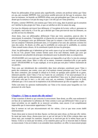 Parmi les philosophes d’une pensée plus superficielle, certains ont professé même que l’âme
est eau, par exemple HIPPON; leur conviction semble provenir du fait que la semence, chez
tous les animaux, est humide car HIPPON réfute ceux qui prétendent que l’âme est le sang, en
disant que la semence n’est pas du sang et que c’est elle qui est l’âme primitive.
D’autres, comme CRITIAS, ont soutenu que l’âme est le sang, dans la pensée que la sensation
est l’attribut le plus propre de l’âme, et que cet attribut est dû à la nature du sang.
Car tous les éléments ont trouvé leur défenseur, à l’exception de la terre: celle-ci, personne ne
l’a adoptée, sauf celui-là, s’il en fut, qui a déclaré que l’âme provient de tous les éléments, ou
qu’elle est tous les éléments.
Ainsi donc, tous ces philosophes définissent l’âme par trois caractères, peut-on dire: le
mouvement, la sensation, l’incorporéité, et chacun de ces caractères est rapporté aux principes
posés C’est pourquoi ceux qui définissent l’âme par la connais s font d’elle soit un élément,
soit un composé l’éléments professant ainsi, à l’exception d’un seul, des opinions voisines les
unes des autres. Ils disent, en effet, que le semblable est connu par le semblable, et, comme
l’âme connaît toutes choses, ils la constituent à partir de tous les principes.
Ainsi, les philosophes qui n’admettent qu’une seule cause et qu’un seul élément, par exemple
le feu ou l’air, posent l’âme comme formée aussi d’un seul élément, tandis que ceux qui
reconnaissent une pluralité de principes introduisent aussi la pluralité dans sa composition.
ANAXAGORE est à sou tenir que l’intelligence est impassible et qu’elle n’a rien de commun
avec aucune autre chose. Mais si telle est sa nature, comment connaîtra-t-elle et par quelle
cause? ANAXAGORE ne l’a pas expliqué, et on ne peut pas non plus l’inférer clairement de
ses paroles.
Tous ceux qui introduisent des contrariétés dans leurs principes constituent aussi l’âme à
partir des contraires; par contre, ceux qui n’ad mettent comme principes que l’un ou l’autre
des deux contraires, par exemple le chaud ou le froid, ou quelque autre qualité de ce genre,
réduisent pareille- ment l’âme à l’un ou l’autre de ces contraires. C’est aussi pourquoi ils se
laissent guider par les dénominations: ceux qui identifient l’âme avec le chaud assurent que
c’est pour cela que le mot v a été créé; ceux qui, au contraire, l’identifient avec le froid,
affirment que c’est à cause de la respiration et du refroidissement qu’elle est appelée souffle.
Telles sont donc les opinions traditionnelles sur l’âme et les raisons pour lesquelles on s’est
prononcé de cette façon.
Chapitre : L'âme se meut-elle elle-même?
Il faut examiner d’abord ce qui concerne le mouvement. Sans doute, en effet, non seulement il
est faux de se représenter la substance de l’âme comme à ceux qui définissent l’âme ce qui se
meut soi-même ou est capable de se mouvoir soi-même, mais encore il est complètement
impossible que le mouvement appartienne à l’âme.
Que le moteur ne soit pas nécessairement mû lui- même, c’est ce que nous avons établi
antérieurement
Toute chose peut se mouvoir de deux façons: ou bien par autre chose, ou bien par elle- même.
Se meut par autre chose, disons-nous tout ce qui est mû par le fait d’être contenu dans une
chose mue, par exemple les matelots, lesquels ne se meuvent pas de la même façon que le
bateau. Celui-ci se meut par lui-même, et les matelots parce qu’ils se trouvent dans le bateau
en mouvement. Cela est évident si on considère leurs membres: en effet, le mouvement propre
 