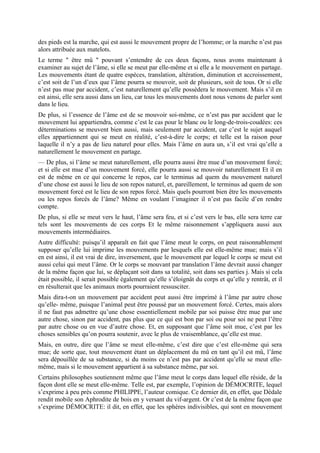 des pieds est la marche, qui est aussi le mouvement propre de l’homme; or la marche n’est pas
alors attribuée aux matelots.
Le terme " être mû " pouvant s’entendre de ces deux façons, nous avons maintenant à
examiner au sujet de l’âme, si elle se meut par elle-même et si elle a le mouvement en partage.
Les mouvements étant de quatre espèces, translation, altération, diminution et accroissement,
c’est soit de l’un d’eux que l’âme pourra se mouvoir, soit de plusieurs, soit de tous. Or si elle
n’est pas mue par accident, c’est naturellement qu’elle possèdera le mouvement. Mais s’il en
est ainsi, elle sera aussi dans un lieu, car tous les mouvements dont nous venons de parler sont
dans le lieu.
De plus, si l’essence de l’âme est de se mouvoir soi-même, ce n’est pas par accident que le
mouvement lui appartiendra, comme c’est le cas pour le blanc ou le long-de-trois-coudées: ces
déterminations se meuvent bien aussi, mais seulement par accident, car c’est le sujet auquel
elles appartiennent qui se meut en réalité, c’est-à-dire le corps; et telle est la raison pour
laquelle il n’y a pas de lieu naturel pour elles. Mais l’âme en aura un, s’il est vrai qu’elle a
naturellement le mouvement en partage.
— De plus, si l’âme se meut naturellement, elle pourra aussi être mue d’un mouvement forcé;
et si elle est mue d’un mouvement forcé, elle pourra aussi se mouvoir naturellement Et il en
est de même en ce qui concerne le repos, car le terminus ad quem du mouvement naturel
d’une chose est aussi le lieu de son repos naturel, et, pareillement, le terminus ad quem de son
mouvement forcé est le lieu de son repos forcé. Mais quels pourront bien être les mouvements
ou les repos forcés de l’âme? Même en voulant l’imaginer il n’est pas facile d’en rendre
compte.
De plus, si elle se meut vers le haut, l’âme sera feu, et si c’est vers le bas, elle sera terre car
tels sont les mouvements de ces corps Et le même raisonnement s’appliquera aussi aux
mouvements intermédiaires.
Autre difficulté: puisqu’il apparaît en fait que l’âme meut le corps, on peut raisonnablement
supposer qu’elle lui imprime les mouvements par lesquels elle est elle-même mue; mais s’il
en est ainsi, il est vrai de dire, inversement, que le mouvement par lequel le corps se meut est
aussi celui qui meut l’âme. Or le corps se mouvant par translation l’âme devrait aussi changer
de la même façon que lui, se déplaçant soit dans sa totalité, soit dans ses parties j. Mais si cela
était possible, il serait possible également qu’elle s’éloignât du corps et qu’elle y rentrât, et il
en résulterait que les animaux morts pourraient ressusciter.
Mais dira-t-on un mouvement par accident peut aussi être imprimé à l’âme par autre chose
qu’elle- même, puisque l’animal peut être poussé par un mouvement forcé. Certes, mais alors
il ne faut pas admettre qu’une chose essentiellement mobile par soi puisse être mue par une
autre chose, sinon par accident, pas plus que ce qui est bon par soi ou pour soi ne peut l’être
par autre chose ou en vue d’autre chose. Et, en supposant que l’âme soit mue, c’est par les
choses sensibles qu’on pourra soutenir, avec le plus de vraisemblance, qu’elle est mue.
Mais, en outre, dire que l’âme se meut elle-même, c’est dire que c’est elle-même qui sera
mue; de sorte que, tout mouvement étant un déplacement du mû en tant qu’il est mû, l’âme
sera dépouillée de sa substance, si du moins ce n’est pas par accident qu’elle se meut elle-
même, mais si le mouvement appartient à sa substance même, par soi.
Certains philosophes soutiennent même que l’âme meut le corps dans lequel elle réside, de la
façon dont elle se meut elle-même. Telle est, par exemple, l’opinion de DÉMOCRITE, lequel
s’exprime à peu près comme PHILIPPE, l’auteur comique. Ce dernier dit, en effet, que Dédale
rendit mobile son Aphrodite de bois en y versant du vif-argent. Or c’est de la même façon que
s’exprime DÉMOCRITE: il dit, en effet, que les sphères indivisibles, qui sont en mouvement
 