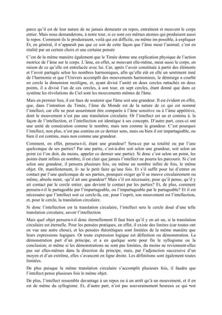 parce qu’il est de leur nature de ne jamais demeurer en repos, entraînent et meuvent le corps
entier. Mais nous demanderons, à notre tour, si ce sont ces mêmes atomes qui produisent aussi
le repos. Comment ils le produiraient, voilà qui est difficile, ou même im possible, à expliquer
Et, en général, il n’apparaît pas que ce soit de cette façon que l’âme meut l’animal; c’est en
réalité par un certain choix et une certaine pensée
C’est de la même manière également que le Timée donne une explication physique de l’action
motrice de l’âme sur le corps. L’âme, en effet, se mouvant elle-même, meut aussi le corps, en
raison de ce qu’elle est entrelacée avec lui. Car, après l’avoir constituée à partir des éléments
et l’avoir partagée selon les nombres harmoniques, afin qu’elle eût en elle un sentiment inné
de l’harmonie et que l’Univers accomplît des mouvements harmonieux, le démiurge a courbé
en cercle la dimension rectiligne, et, ayant divisé l’unité en deux cercles rattachés en deux
points, il a divisé l’un de ces cercles, à son tour, en sept cercles, étant donné que dans ce
système les révolutions du Ciel sont les mouvements mêmes de l'âme.
Mais en premier lieu, il est faux de soutenir que l'âme soit une grandeur. Il est évident en effet,
que, dans l’intention du Timée, l’âme du Monde est de la nature de ce qui est nommé
l’intellect, car elle ne peut assurément être comparée à l’âme sensitive ou à l’âme appétitive,
dont le mouvement n’est pas une translation circulaire. Or l’intellect est un et continu à. la
façon de l’intellection, et l’intellection est identique à ses concepts. D’autre part, ceux-ci ont
une unité de consécution comme le nombre, mais non comme la grandeur. C’est pourquoi
l’intellect, non plus, n’est pas continu en ce dernier sens, mais ou bien il est impartageable, ou
bien il est continu, mais non comme une grandeur.
Comment, en effet, pensera-t-il, étant une grandeur? Sera-ce par sa totalité ou par l’une
quelconque de ses parties? Par une partie, c’est-à-dire soit selon une grandeur, soit selon un
point (si l’on doit, du moins, appeler ce dernier une partie). Si donc c’est selon un point, les
points étant infinis en nombre, il est clair que jamais l’intellect ne pourra les parcourir. Si c’est
selon une grandeur, il pensera plusieurs fois, ou même un nombre infini de fois, le même
objet. Or, manifestement, il- ne le petit faire qu’une fois. Et s’il suffit pour lui d’entrer en
contact par l’une quelconque de ses parties, pourquoi exiger qu’il se meuve circulairement ou
même, absolu ment, -qu’il ait une grandeur? Mais s’il est nécessaire, pour qu’il pense, qu’il y
ait contact par le cercle entier, que devient le contact par les parties? Et, de plus, comment
pensera-t-il le partageable par l’impartageable, ou l’impartageable par le partageable? Et il est
nécessaire que l’intellect soit ce cercle-là, car, pour l’esprit, son mouvement est l’intellection,
et, pour le cercle, la translation circulaire.
Si donc l’intellection est la translation circulaire, l’intellect sera le cercle doué d’une telle
translation circulaire, savoir l’intellection.
Mais quel objet pensera-t-il donc éternellement Il faut bien qu’il y en ait un, si la translation
circulaire est éternelle. Pour les pensées pratiques, en effet, il existe des limites (car toutes ont
en vue une autre chose), et les pensées théorétiques sont limitées de la même manière que
leurs expressions logiques. Or toute expression logique est définition ou démonstration. La
démonstration part d’un principe, et a en quelque sorte pour fin le syllogisme ou la
conclusion; et même si les démonstrations ne sont pas limitées, du moins ne reviennent-elles
pas sur elles-mêmes dans la direction du principe, mais, par l’adjonction successive d’un
moyen et d’un extrême, elles s’avancent en ligne droite. Les définitions sont également toutes
limitées.
De plus puisque la même translation circulaire s’accomplit plusieurs fois, il faudra que
l’intellect pense plusieurs fois le même objet.
De plus, l’intellect ressemble davantage à un repos ou à un arrêt qu’à un mouvement, et il en
est de même du syllogisme. Et, d’autre part, n’est pas souverainement heureux ce qui •est
 