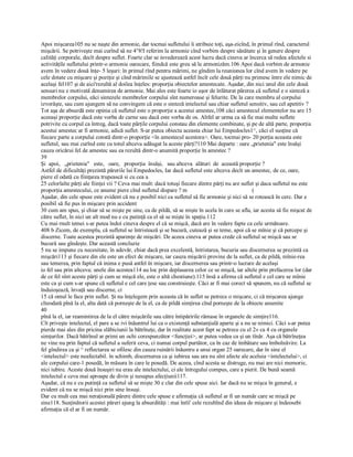 Apoi mişcarea105 nu se naşte din armonie, dar tocmai sufletului îi atribuie toţi, aşa­zicînd, în primul rînd, caracterul 
mişcării. Se potriveşte mai curînd să ne 4°8!l referim la armonie cînd vorbim despre sănătate şi în genere despre 
calităţi corporale, decît despre suflet. Foarte clar se invederează acest lucru dacă cineva ar încerca să redea afectele si 
activităţile sufletului printr­o armonie oarecare, fiindcă este greu să le armonizăm.106 Apoi dacă vorbim de armonie 
avem în vedere două înţe­ 5 leşuri: în primul rînd pentru mărimi, ne gîndim la reuniunea lor cînd avem în vedere pe 
cele dotate cu mişcare şi poziţie şi cînd mărimile se ajustează astfel încît cele două părţi nu primesc între ele nimic de 
acelaşi fel107 şi de aici'rezultă al doilea înţeles: proporţia obiectelor amestecate. Aşadar, din nici unul din cele două 
sensuri nu e motivată denumirea de armonie. Mai ales este foarte io uşor de înlăturat părerea că sufletul e o sinteză a 
membrelor corpului, eăci sintezele membrelor corpului sînt numeroase şi felurite. De la care membru al corpului 
izvorăşte, sau cum ajungem să ne convingem că este o sinteză intelectul sau chiar sufletul sensitiv, sau cel apetitiv ? 
Tot aşa de absurdă este opinia că sufletul este o proporţie a acestui amestec,108 căci amestecul elementelor nu are 15 
aceeaşi proporţie dacă este vorba de carne sau dacă este vorba de os. Altfel ar urma ca să fie mai multe suflete 
potrivite cu corpul ca întreg, dacă toate părţile corpului constau din elemente combinate, şi pe de altă parte, proporţia 
acestui amestec ar fi armonie, adică suflet. S­ar putea obiecta aceasta chiar lui Empedocles1^, căci el susţine că 
fiecare parte a corpului constă dintr­o proporţie <în amestecul acestora>. Oare, tocmai pro­ 20 porţia aceasta este 
sufletul, sau mai curînd este cu totul altceva adăugat la aceste părţi?110 Mai departe : oare „prietenia" este însăşi 
cauza oricărui fel de amestec sau ea rezultă dintr­o anumită proporţie în amestec ? 
39
Şi  apoi,   „prietenia"   este,   oare,   proporţia  însăşi,   sau altceva  alături  de  această proporţie ? 
Astfel de dificultăţi prezintă părerile lui Empedocles, Iar dacă sufletul este altceva decît un amestec, de ce, oare, 
piere el odată cu fiinţarea trupească si cu cea a 
25 celorlalte părţi ale fiinţei vii ? Ceva mai mult: dacă totuşi fiecare dintre părţi nu are suflet şi daca sufletul nu este 
proporţia amestecului, ce anume piere cînd sufletul dispare ? m                                             ( 
Aşadar, din cele spuse este evident că nu e posibil nici ca sufletul să fie armonie şi nici să se rotească în cerc. Dar e 
posibil să fie pus în mişcare prin accident 
30 cum am spus, şi chiar să se mişte pe sine, ca de pildă, să se mişte în acela în care se afla, iar acesta să fie mişcat de 
către suflet, în nici un alt mod nu e cu putinţă ca el să se mişte în spaţiu.112 
Cu mai rnult temei s­ar putea îndoi cineva despre el că se mişcă, dacă are în vedere fapte ca cele următoare. 
408 b Zicem, de exemplu, că sufletul se întristează şi se bucură, cutează şi se teme, apoi că se mînie şi că percepe şi 
discerne. Toate acestea prezintă aparenţe de mişcări. De aceea cineva ar putea crede că sufletul se mişcă sau se 
bucură sau gîndeşte. Dar această concluzie 
5 nu se impune cu necesitate, în adevăr, chiar dacă prea excelentă, întristarea, bucuria sau discernerea se prezintă ca 
mişcări113 şi fiecare din ele este un efect de mişcare, iar cauza mişcării provine de la suflet, ca de pildă, mînie­rea 
sau temerea, prin faptul că inima e pusă astfel în mişcare, iar discernerea sau printr­o lucrare de acelaşi 
io fel sau prin altceva; unele din acestea114 au loc prin deplasarea celor ce se mişcă, iar altele prin prefacerea lor (dar 
de ce fel sînt aceste părţi şi cum se mişcă ele, este o altă chestiune).115 însă a afirma că sufletul e cel care se mînie 
este ca şi cum s­ar spune că sufletul e cel care ţese sau construieşte. Căci ar fi mai corect să spunem, nu că sufletul se 
înduioşează, învaţă sau discerne, ci 
15 că omul le face prin suflet. Şi nu înţelegem prin aceasta că în suflet se petrece o mişcare, ci că mişcarea ajunge 
cîteodată pînă la el, alta dată că porneşte de la el, ca de pildă simţirea cînd porneşte de la obiecte anumite 
40
pînă la el, iar reamintirea de la el către mişcările sau către întipăririle rămase în organele de simţire116. 
Cît priveşte intelectul, el pare a se ivi înăuntrul lui ca o existenţă substanţială aparte şi a nu se nimici. Căci s­ar putea 
pierde mai ales din pricina slăbiciunii la bătrîneţe, dar în realitate acest fapt se petrece cu el 2» ca 4 cu organele 
simţurilor. Dacă bătrînul ar primi un ochi corespunzător <funcţiei>, ar putea vedea ca şi un tînăr. Aşa că bătrîneţea 
ne vine nu prin faptul că sufletul a suferit ceva, ci numai corpul purtător, ca în caz de îmbâtare sau îmbolnăvire. La 
fel gîndirea ca şi ^ reflectarea se ofilesc din cauza ruinării înăuntru a unui organ 25 oarecare, dar în sine el 
<intelectul> este neafectabil. în schimb, discernerea ca şi iubirea sau ura nu sînt afecte ale aceluia <intelectului>, ci 
ale corpului care­1 posedă, în măsura în care le posedă. De aceea, cînd acesta se distruge, nu mai are nici memorie, 
nici iubire. Aceste două însuşiri nu erau ale intelectului, ci ale întregului compus, care a pierit. De bună seamă 
intelectul e ceva mai aproape de divin şi nesupus afecţiunii117. 
Aşadar, că nu e cu putinţă ca sufletul să se mişte 30 e clar din cele spuse aici. Iar dacă nu se mişca în general, e 
evident că nu se mişcă nici prin sine însuşi. 
Dar cu mult cea mai neraţională părere dintre cele spuse e afirmaţia că sufletul ar fi un număr care se mişcă pe 
sine118. Susţinătorii acestei păreri ajung la absurdităţi : mai întîi' cele rezultînd din ideea de mişcare şi îndeosebi 
afirmaţia că el ar fi un număr.
 