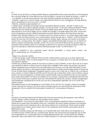 62
în vîrstă, tot aşa stă lucrul şi cu fiinţa sensibilă. Deoarece însă deosebirea dintre aceste două stări nu e încă denumită, 
dar s­a precizat despre ele că sînt diferite şi cum 418a sînt diferite, e necesar să ne folosim de termenii: „a suferi" şi 
,,a se schimba" ca de nişte numiri adecvate, însă, fiinţa sensibilă ca potentă este întocmai unui sensibil în. act 
<entelehie>, după cum s­a spus.8(i Aşadar, este supusă afecţiunii întrucît nu este asemănătoare, dar după afecţiune 
devine asemănătoare şi este ca şi cel care 1­a înrîurit.                                                        5 
<0biectele  simţurilor şi particularităţile  lor>. 
6. Despre fiecare simţ trebuie să discutăm mai întîi considerînd obiectele sensibile. „Sensibil" se spune în trei 
înţelesuri, dintre care în două le afirmăm sensibile „în şi prin ele însele", iar într­unul sensibile accidental.87 Dintre 
cele două unul este sensibil specific fiecărui 10 simţ, iar celălalt comun tuturor. Numesc specific pe cel care nu se 
poate percepe cu un alt simţ şi despre care nu e posibil să ne înşelăm, ca de pildă vederea unei culori, auzirea unui 
sunet şi înregistrarea unui gust. Pipăitul însă prezintă mai multe diferenţe calitative.88 Totuşi fiecare simţ face 
deosebire între obiectele respective şi nu se înşeală cu privire la culoare ori sunet, ci 15 se poate înşela numai despre 
ce este şi unde este obiectul colorat, sau ce anume produce sunetul sau unde este el. <Natural>, astfel de obiecte sînt 
proprii cîte unui simţ, sînt însă comune: mişcarea,repausul, numărul, figura, mărimea: căci acestea nu sînt proprii 
vreunui simţ, ci comune tuturor. De exemplu o mişcare e perceptibilă atît prin pipăit cît şi prin văz. în schimb acci­ 
dental se numeşte sensibilul dacă, de pildă, „cel alb" 20 s­ar zice că este fiul lui Diares.89 Căci această culoare e 
percepută numai accidental, pentru că s­a întîmplat ca obiectul care se percepe să coincidă accidental cu albul. De 
aceea cel ce percepe nu suferă nimic din partea obiectului perceput ca atare <ca fiul lui Diares>. în 
63
schimb  la   sensibilele   în   sine,   caracterele   proprii   sînt cele   perceptibile   şi   tocmai   pentru    acestea    este 
din 25  natură raţiunea  de  a fi a fiecărui simt. 
30
<Despre văz şi obiectele vizibile>. 
7. Văzul este desigur, simţul vizibilului.90 Este mai întîi vizibilă culoarea şi încă ceea ce se poate exprima prin 
descriere, dar lipseşte <încă> un termen propriu.91 Ceea ce spunem se va lămuri din ce în ce mai mult, pe măsură ce 
vom înainta în expunere. 
Vizibilul este, de bună seamă, culoare.92 Acest lucru se petrece în cazul vizibilului ,,în sine" dar în sine nu în sensul 
unei exprimări în abstract, ci pentru că are în ea însăşi cauza vizibilităţii. Orice culoare este un factor care pune în 
mişcare transparenta în act şi aceasta 418 b este însăşi natura ei.93 De aceea, nu există vizibil fără lumină, ci orice 
culoare proprie unui obiect se vede numai la lumină. Aşadar trebuie să vorbim mai întîi despre lumină ce anume este. 
Ea este, de bună seamă, transparenţă. Transparent numesc eu ceea ce este vizibil, dar nu vizibil în sine, ca să spun pe 
scurt, ci printr­o 5 culoare străină de el.94 De acest fel sînt aerul, apa şi multe dintre solide. Căci nu întrucît e apa sau 
întrucît e aer sînt ele transparente, ci fiindcă există o anumită natură, aceeaşi în amîndouă acestea (ca şi în corporali­ 
tatea veşnică superioară95). Iar lumina este realitatea în act a acesteia, a transparenţei ca transparenţă. Dar într­un loc 
în care aceasta există numai ca potentă, acolo este şi obscuritatea.96 Lumina este, oarecum, culoarea transparentului 
cînd transparenţa e actualizată de foc sau de ceva cum este el corporalitatea superioară, căci şi ei îi revine să fie 
unitară şi aceeaşi. 
Deocamdată am spus ce este transparenţa şi ce este lumina, că nu e nici foc, nici, în genere, corp şi nici emanaţia 
vreunui corp (căci şi în acest caz ar fi tot un corp), ci prezenţa unui foc sau a unui element de acelaşi gen în sînul 
transparenţei. Căci nu e posibil să fie două corpuri în acelaşi loc,97 şi de asemenea că lumina se 
64
10
15
30
dovedeşte a fi contrariul întunericului.98 Obscuritatea însă este tocmai privaţia din transparent a unui astfel de 
caracter. Aşadar e evident că lumina este chiar prezenţa acestui caracter. 
Atît Empedocles", cît şi oricare de aceeaşi părere, 20 nu s­au pronunţat just spunînd că lumina se transmite şi se 
întinde într­un anumit timp, între pămînt şi sfera care­1 înconjoară, dar nouă ne rămîne necunoscut acest fenomen, 
însă această opinie este în contrazicere atît cu clarviziunea raţiunii cît şi cu fenomenele. Fireşte, lucrul ar rămîne 
ascuns pentru un mic răstimp vederii noastre, însă ar fi să se spună prea mult că rămîiie ascuns pentru toţi de la 
Răsărit pînă la Apus.             25 
Subiectul ce primeşte culoarea este fără culoare, cel al sunetului fără sunet. Fără culoare este transparenţa ca şi 
nevizibilul sau greu vizibilul,100 cum e, de bună seamă, obscurul. De acest fel însă este transparenţa, dar nu cînd 
este transparenţă în act, ci numai atîta timp cît e transparenţă prin potentă. Căci o aceeaşi natură este cîteodată 
obscuritate, alteori este lumină. Dar nu toate sîiit vizibile la lumină, ci se vede numai culoarea proprie a fiecărui
 
