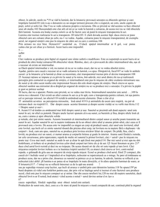 obiect, în adevăr, unele nu *19 se văd la lumină, dar la întuneric provoacă senzaţie ca obiectele aprinse şi care 
împrăştie lumină101 (ele n­au o denumire cu un singur termen) precum cîte o ciupercă, un corn, unele capete de 
peşti, solzii şi ochii lor. Dar 5 nu se vede culoarea proprie a niciunuia. Din ce pricină se văd acestea va face obiectul 
unui alt studiu.102 Deocamdată este clar atît că tot ce se vede la lumină e culoarea, de aceea nici nu se văd obiectele 
fără lumină. Aceasta era însăşi esenţa culorii ca să fie factor care să pună în mişcare transparenta în act. 
Lumina este tocmai realizarea în act a transparen­ IO tului103. E clară dovada acestui fapt: daca cineva ar pune 
obiectul care are culoare chiar pe ochi, nu­1 va vedea. Aşadar, culoarea pune în mişcare transparentul, de exemplu 
aerul, iar organul simţirii este pus în mişcare de către aer cu care e continuu.104 
Prin  urmare  nu  zice  bine   Dcmocrit1^  susţinînd   ca,   15 dacă   spaţiul  intermediar   ar  fi  gol,   s­ar   putea 
vedea clar pe cer chiar şi o furnică. Acest lucru este imposibil. 
5 — 
suflet 
65
Căci vederea se produce prin faptul că organul care sîmte suferă o modificare. Este cu neputinţă ca acest lucru să se 
producă de către însăşi culoarea106 obiectului văzut. Rămîne, deci, că e provocată de către intermediarul său, aşa că 
e necesar să existe un intermediar. 
so Dacă spaţiul intermediar e vid, nu numai că nu se va vedea exact, dar nu se va vedea absolut nimic. 
Aşadar, pentru care cauză e necesar să se vadă culoarea la lumină, s­a spus. Dimpotrivă, focul107 se vede în ambele 
cazuri: şi la întuneric şi la lumină şi chiar cu necesitate, căci transparentul tocmai prin el devine transparent.108 
25 Aceeaşi raţiune se impune şi cu privire la sunet şi la miros, într­adevăr, nici unul dintre ele nu­şi realizează 
percepţia prin contactul cu organul de simţire, ci intermediarul este pus în mişcare de către exalarea mirositoare sau 
de sunet şi de către acest mediu este impresionat fiecare din cele două organe de simţire. Dacă cineva ar aşeza 
obiectul sunător sau mirositor de­a dreptul pe organul de simţire nu se va produce nici o senzaţie. Cu privire la pipăit 
şi gust se petrece acelaşi 
30 lucru, dar nu e aparent. Pentru care pricină, se va vedea mai tîrziu. Intermediarul sunetelor este aerul. . . ,109 la 
miros nu e denumit. Căci există un afect comun în aer ca şi în apă; cum e transparenţa pentru culoare, tot aşa pentru 
cel ce percepe mirosul, iar afectul110 rezidă în amîndouă aceste elemente. Doar e clar că şi 
35  animalele acvatice  au perceperea mirosului,   însă omul 419 b şi animalele de uscat care respiră,  nu pot să 
miroase dacă  nu respiră111.   Dar  despre cauza  acestui fenomen şi despre aceste vietăţi se va vorbi mai tîrziu.112 
< Despre sunet şi auz>. 
8. Acum113 să tratăm cu amănuntul mai îritîi despre sunet şi auz. Sunetul se prezintă sub două aspecte: unul este 
sunet în act, iar altul ca potentă. Despre unele lucruri spunem că n­au sunet, ca buretele şi lîna, despre altele însă că 
au, cum e arama şi apoi obiectele solide 
şi netede, căci pot emite sunete. Aceasta înseamnă că intermediarul dintre corpul sonor şi ureche poate transmite un 
sunet în act. Aşadar sunetul în act ia naştere totdeauna de la un obiect către altul şi anume printr­altul, căci ceea ce îl 
provoacă este o lovire. De aceea este iw imposibil ca singur un corp să producă sunet, căci unul este lovitorul, altul 
este lovitul, aşa încît cel ce emite sunetul răsună din pricina altui corp, iar lovitura nu ia naştere fără o deplasare <de 
corpuri>. însă, cum am spus, sunetul nu se produce prin lovirea oricăror feluri de corpuri. De pildă, lîna, cînd e 
lovită, nu produce nici un sunet, ci numai arama şi corpurile întinse şi goale în interior. Arama sună fiindcă e neteda, 
iar cele cavernoase, prin repercutare, repetă de multe ori sunetul îs primei lovituri, căci < aerul> pus în mişcare nu 
poate ieşi. Ceva mai mult: sunetul se aude în aer şi chiar în apă (însă mai puţin)114. Dar nici aerul şi nici apa nu sînt 
hotărîtoare, ci trebuie să se producă lovirea celor două corpuri tari între ele şi de aer.1]5 Acest fenomen se pro­ 21* 
duce cînd aerul lovit rezistă şi deci nu se risipeşte. De aceea răsună ori de cîte ori este repede şi tare lovit. Căci 
mişcarea corpului lovitor trebuie sa o ia înaintea risipirii aerului110, ca atunci cînd cineva ar lovi, conti­nuîud 
repede, o grămadă de grîu sau un muşuroi de nisip repede mişcat. Ecoul se produce cînd aerul, fiind 25 compact, din 
cauză că­1 închide vasul şi­1 împiedică să se împrăştie, neîncetat se repercutează ca o minge. Se pare că totdeauna se 
produce ecou, dar nu e prins clar, deoarece cu sunetul se petrece ca şi cu lumina, în adevăr, lumina se reflectă şi ea 
neîncetat (căci altfel :jft lumina n­ar putea să se împrăştie în toate direcţiile, ci în afara spaţiului luminat de soare, ar 
fi întuneric)117 .­? totuşi nu se reflectă întocmai ca de la apă sau aramă         ! 
sau pe suprafaţa vreunui corp lucitor, aşa încît să arunce o umbră prin care tărnmrim lumina.118 Se spune159' pe 
bună dreptate că vidul este hotârîtor pentru auz, dar prin vid se înţelege aerul si tocmai el este factorul care produce 
auzul, cînd este pus în mişcare compact uz şi unitar. Dar din cauza rarefierii lui,120 nu mai dă naştere sunetului, dacă 
obiectul lovit n­ar fi neted, însă atunci <cînd acesta e neted > aerul devine unitar d m /ţa» a 
67
cauza  suprafeţei,  fiindcă  suprafaţa  unui  obiect  neted este unitară. 
Producător de sunet este, deci, ceea ce e în stare să pună în mişcare o masă compactă de aer, continuă pînă la organul
 