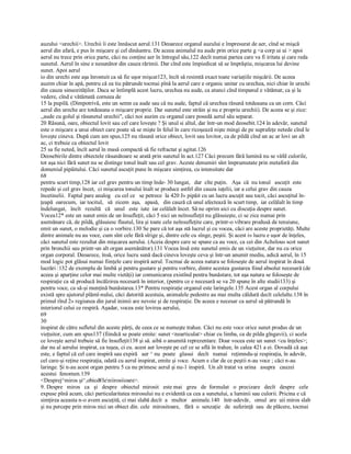 auzului <urechii>. Urechii îi este înnăscut aerul.131 Deoarece organul auzului e împresurat de aer, cînd se mişcă 
aerul din afară, e pus în mişcare şi cel dinăuntru. De aceea animalul nu aude prin orice parte g <a corp ui ui > apoi 
aerul nu trece prin orice parte, căci nu conţine aer în întregul său,122 decît numai partea care va fi iritata şi care reda 
sunetul. Aerul în sine e nesunător din cauza rărimii. Dar cînd este împiedicat să se împrăştie, mişcarea lui devine 
sunet. Apoi aerul 
io din urechi este aşa înrostuit ca să fie uşor mişcat123, încît să resimtă exact toate variaţiile mişcării. De aceea 
auzim chiar în apă, pentru că ea tiu pătrunde tocmai pînă la aerul care e organic unitar cu urechea, nici chiar în urechi 
din cauza sinuozităţilor. Daca se întîmplă acest lucru, urechea nu aude, ca atunci cînd timpanul e vătămat; ca şi la 
vedere, cînd e vătămată corneea de 
15 la pupilă. (Dimpotrivă, este un semn ca aude sau că nu aude, faptul că urechea răsună totdeauna ca un corn. Căci 
aerul din ureche are totdeauna o mişcare proprie. Dar sunetul este străin şi nu e propriu urechii). De aceea se şi zice: 
,,aude cu golul şi răsunetul urechii", căci noi auzim cu organul care posedă aerul său separat. 
20 Răsună, oare, obiectul lovit sau cel care loveşte ? Şi unul si altul, dar într­un mod deosebit.124 în adevăr, sunetul 
este o mişcare a unui obiect care poate să se mişte în felul în care ricoşează nişte mingi de pe suprafeţe netede cînd le 
loveşte cineva. După cum am spus,125 nu răsună orice obiect, lovit sau lovitor, ca de pildă cînd un ac ar lovi un alt 
ac, ci trebuie ca obiectul lovit 
25 sa fie neted, încît aerul în masă compactă să fie refractat şi agitat.126 
Deosebirile dintre obiectele răsunătoare se arată prin sunetul în act.127 Căci precum fără lumină nu se văfd culorile, 
tot aşa nici fără sunet nu se distinge tonul înalt sau cel grav. Aceste denumiri sînt împrumutate prin metaforă din 
domeniul pipăitului. Căci sunetul ascuţit pune în mişcare simţirea, cu intensitate dar 
68
pentru scurt timp,128 iar cel grav pentru un timp înde­ 30 lungat,   dar  cîte puţin.   Aşa  că  nu tonul   ascuţit  este 
repede şi cel grav încet,  ci mişcarea tonului înalt se produce astfel din cauza iuţelii, iar a celui grav din cauza 
încetinelii.  Faptul pare analog   cu cel ce   se petrece  la 420 J» pipăit cu un lucru ascuţit sau tocit, căci ascuţitul în­ 
ţeapă  oarecum,  iar tocitul,   să  zicem  aşa,   apasă,   din cauză că unul afectează în scurt timp,  iar celălalt în timp 
îndelungat,   încît   rezultă   că   unul   este  iute  iar celălalt încet. Să ne oprim aici cu discuţia despre sunet. 
Vocea12* este un sunet emis de un însufleţit, căci 5 nici un neînsufleţit nu glăsuieşte, ci se zice numai prin 
asemănare că, de pildă, glăsuiesc flautul, lira şi toate cele neînsufleţite care, printr­o vibrare produsă de tensiune, 
emit un sunet, o melodie şi ca o vorbire.130 Se pare că tot aşa stă lucrul şi cu vocea, căci are aceste proprietăţi. Multe 
dintre animale nu au voce, cum sînt cele fără sîrige şi, dintre cele cu sînge, peştii. Şi acest i» lucru e uşor de înţeles, 
căci sunetul este rezultat din mişcarea aerului. (Aceia despre care se spune ca au voce, ca cei din Achelous scot sunet 
prin bronchii sau printr­un alt organ asemănător).131 Vocea însă este sunetul emis de un vieţuitor, dar nu cu orice 
organ corporal. Deoarece, însă, orice lucru sună dacă cineva loveşte ceva şi într­un anumit mediu, adică aerul, în 15 
mod logic pot glăsui numai fiinţele care inspiră aerul. Tocmai de aceea natura se foloseşte de aerul inspirat în două 
lucrări :132 de exemplu de limbă şi pentru gustare şi pentru vorbire, dintre acestea gustarea fiind absolut necesară (de 
aceea şi aparţine celor mai multe vietăţi) iar comunicarea existînd pentru bunăstare, tot aşa natura se foloseşte de 
respiraţie ca să producă încălzirea necesară în interior, (pentru ce e necesară se va 20 spune în alte studii133) şi 
pentru voce, ca să­şi menţină bunăstarea.13* Pentru respiraţie organul este laringele.135 Acest organ al corpului 
există spre ajutorul plămî­nului, căci datorită acestuia, animalele pedestre au mai multa căldură decît celelalte.138 în 
primul rînd 2» regiunea din jurul inimii are nevoie şi de respiraţie. De aceea e necesar ca aerul să pătrundă în 
interiorul celui ce respiră. Aşadar, vocea este lovirea aerului, 
69
30
inspirat de către sufletul din aceste părţi, de ceea ce se numeşte trahee. Căci nu este voce orice sunet produs de un 
vieţuitor, cum am spus137 (fiindcă se poate emite: sunet <nearticulat> chiar cu limba, ca de pilda gîngavii), ci acela 
ce loveşte aerul trebuie să fie însufleţit138 şi să. aibă o anumită reprezentare. Doar vocea este un sunet <cu înţeles>; 
dar nu al aerului inspirat, ca tuşea, ci cu. acest aer loveşte pe cel ce se află în trahee, în calea 421 a ei. Dovadă că aşa 
este, e faptul că cel care inspiră sau expiră   aer ^ nu  poate   glasui   decît   numai   reţimndu­şi respiraţia, în adevăr, 
cel care­şi reţine respiraţia, odată cu aerul inspirat, emite şi voce. Acum e clar de ce peştii n­au voce ; căci n­au 
laringe. Şi n­au acest organ pentru 5 ca nu primesc aerul şi nu­1 inspiră.  Un alt tratat va urina   asupra   cauzei 
acestui  fenomen.139 
<Desprej^miros şi^,obicd€leniirosiioare>. 
9. Despre   miros   ca   şi   despre   obiectul  mirosit   este mai   greu   de  formulat   o  precizare   decît   despre   cele 
expuse pînă acum, căci particularitatea mirosului nu e evidentă ca cea a sunetului, a luminii sau culorii. Pricina e că 
simţirea aceasta n­o avem ascuţită, ci mai slabă decît  a   multor   animale.140   într­adevăr,   omul  are  uii miros slab 
şi nu percepe prin miros nici un obiect din. cele  mirositoare,   fără  o  senzaţie   de  suferinţă  sau  de plăcere, tocmai
 