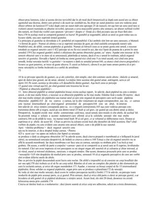 obiect prea luminos, (căci şi acesta devine nevizibil dar în alt mod decît întunericul) şi după cum auzul are ca obiect 
zgomotul sau tăcerea, dintre care primul e de auzit iar cestălalt nu, ba chiar un sunet puternic cum era vederea unui 
obiect orbitor de luminos157 (căci după cum un sunet slab este aproape 25 de neauzit, tot aşa într­un sens unul tare si 
violent) uneori numindu­se absolut invizibil, (precum e ceva inaccesibil pentru alte simţuri), iar alteori nefiind vizibil 
din natură, ori fiind rău vizibil cum spunem <privativ> despre o^ fiinţă că e fără picioare sau un fruct fără sîm­ 
bure,158 în acelaşi mod se comportă gustatul cu lucrul 30 gustabil şi negustabil, adică ca unul cu gust redus sau cu 
licoare slabă, sau care suprimă simţul gustului. 
Ca principiu al gustului se dovedeşte a fi: potabilul ori nepotabilul. Căci ambele sînt într­un sens oarecare, o băutură 
<o formă de gust>. Numai că ultima e rea şi suprimă senzaţia de gust, pe cînd cealaltă corespunde naturii sale. 
Potabilul este, de altfel, comun pipăitului şi gustului. Numai că întrucît ceea ce se poate gusta este umed, e necesar 
totodată ca organul senzitiv care­1 422 percepe să nu fie nici umed în act, dar nici lipsit de poanta de a primi în sine 
umedul.159 Căci organul gustării suferă o afecţiune din partea obiectului gustat, ca^ atare. Aşadar este necesar să fie 
umezit obiectul care e in stare să se umezească, păstrîndu­şi natura, dacă el nu e umed în realitate, adică organul 
senzitiv al gustului. Dovadă e faptul că limba nu simte gustul nici cînd este 5 cu totul uscată, nici cînd este prea 
umedă, însăşi senzaţia tactilă <a gustului > ia naştere o dată cu umedul primar160, ca atunci cînd cineva pregustînd o 
licoare cu gust puternic, ar trece să guste altceva. E cazul cu bolnavii, cărora li se par toate amare pentru că ei pri­ 
mesc senzaţiile cu limba încărcată cu o astfel de umiditate. 
73
10 în ce priveşte speciile de gusturi, ca şi ale culorilor, sînt simple, căci sînt contrare unele altora : dulcele şi amarul; 
apoi de dulce ţine grasul, iar de amar, săratul, La mijloc între acestea sînt gustul amar, astringent, acru şi cel 
oţetit.161 Pe scurt, acestea se dovedesc a fi deosebirile dintre gusturi. Aşa încît ceea ce percepe 
15 gustul este virtual aşa162, pe cînd gustatul este trecerea lui în act. 
<Pipăitul şi obiectele pipăibile>. 
11.  între obiectul pipăibil şi simţul pipăitului însuşi exista acelaşi raport,  în adevăr, dacă pipăitul nu este o simţire 
unică, ci de mai multe feluri, e necesar ca şi obiectele pipăibile sa fie mai multe. Eămîne însă o nedu­20 merire : dacă 
sînt mai multe simţuri ale pipăitului sau numai unul şi care este organul de percepere care savîr­şeşte   pipăirea 
obiectului   pipăibil,163   de   nu   cumva   e carnea, iar la alte vieţuitoare un organ corespunzător, sau  nu,   ci  carnea 
este  tocmai  intermediarul  pe  cînd organul   primordial   de   percepere164   este   un   altul,   în interior. 
într­adevăr că  orice simţire corespunde pare­se,  cu o singură contrarietate,165 aşa cum vederea percepe con­ 
trarietatea dintre alb şi negru, auzul pe cea dintre tonul 25 înalt şi cel grav, iar gustul pe cea dintre amar şi dulce. 
Dimpotrivă,  la pipăit există  mai  multe  contrarietaţi: cald­rece, uscat­umed, tare­moale si cîte altele, de acelaşi' fel. 
Se prezintă  totuşi  o  soluţie  a  acestei  nedumeriri care  afirmă  că şi la  celelalte  senzaţii  sînt  mai  multe 
contrarii,166 ca de pildă la voce,  nu numai tonul înalt 30 şi cel grav, ci şi volumul şi slăbiciunea vocii, fineţea şi 
asprimea ei şi  altele  de acest fel.  Chiar cu privire la culoare există încă alte deosebiri de felul acestora. Dar? cînd 
vorbim de pipăit, riu este evident care anume este unicul obiect, cum e de pildă la auz sunetul. 
Apoi  <rămîne problema >  dacă  organul  senzitiv este 
sau nu în interior, ci de­a dreptul însăşi carnea. <Pentru 
423 a  acest caz> nu apare un indiciu clar faptul ca senzaţia 
se produce o dată cu atingerea obiectelor.167 în adevăr acum, dacă cineva prepară o membrană şi o înfăşoară în jurul 
cărnii, ea semnalează senzaţia deopotrivă, de îndată ce cineva a atins­o.168 Totuşi e clar că organul senzitiv nu se 
află în această membrană. Iar daca membrana s­ar face una cu carnea, senzaţia va străbate prin 5 ea încă şi mai 
grabnic. De aceea, o astfel de parte a corpului <carnea> pare că se comportă ca şi aerul care ar fi cuprins, învăluindu­ 
rie natural. Căci am avea impresia că noi percepem cu un singur organ atît sunetul cît şi culoarea şi chiar mirosul, şi 
că văzul, auzul şi mirosul alcătuiesc, oarecum, o singură simţire. Dar acum, deoarece procesele prin care se produc 
<senzaţiile>1(i9 sînt despărţite de mediul prin care se produc, urmează 10 că şi organele perceptive de care am vorbit 
sînt evident diferite unele de altele. 
Dar cu privire la pipăit deocamdată acest lucru este neclar. De altfel e imposibil ca să consiste un corp însufleţit din 
aer sau apă,170 căci trebuie ca el să fie un corp solid. Rămîne că el este un complex din pămînt şi din elementele pe 
care le reclamă carnea, şi orice alt organ asemănător.171 Aşadar, e necesar ca însuşi corpul să fie 15 intermediarul 
pipăitului, firesc solidar cu organul pipăitului, organ prin care se produce o pluralitate172 de senzaţii. 
Se vede că sînt mai multe senzaţii, dacă avem în vedere perceperea tactilă a limbii.173 în adevăr, ea percepe toate 
modurile de pipăit prin aceeaşi parte, ca şi gustul. Prin urmare, dacă şi orice altă parte a cărnii ar percepe gustul, s­ar 
învedera că atît gustul cît şi pipăitul alcătuiesc o simţire unică. Acum însă, ele sînt 20 două, deoarece nu există 
înlocuirea uneia prin cealaltă.174 
Cineva ar rămîne însă cu o nedumerire : deci ţinem seamă că orice corp are adîncime, adică are a treia dimensiune,
 