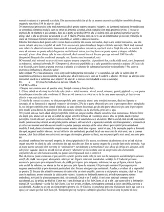 numai o raţiune şi o potentă a aceluia. Din acestea rezultă clar şi de ce anume excesele calităţilor sensibile distrug 
organele senzitive.188 în adevăr, dacă 
30 intensitatea procesului este mai puternică decît poate suporta organul receptiv, se destramă raţiunea formală (ceea 
ce constituia simţirea însăşi), cum se strict şi armonia şi tonul, cînd coardele sînt prea puternic lovite. Tot aşa se 
explică de ce plantele n­au senzaţii, deşi au o parte de psihic189 în ele şi suferă ceva din partea lucrurilor care le 
ating, căci si ele au procese de căldură şi «24 h răcire. Pricina este că ele n­au un intermediar şi nici un principiu în 
stare să primească formele obiectelor sensibile, ci suferă o data cu materia. 
Rămîne întrebarea dacă poate suferi vreun lucru o afecţie din cauza mirosului, deşi n­are simţul mirosului, sau din 
cauza culorii, deşi nu e capabil să vadă. Tot s aşa ne­arn putea întreba şi despre celelalte senzaţii. Dacă însă mirosul 
este relativ la obiectul mirosirii, înseamnă că mirosul produce mirosirea, aşa încît nici o fiinţă din cele ce nu sînt în 
stare să miroase nu poate suferi din partea exalării unui miros, (acelaşi lucru se poate spune şi despre celelalte 
senzaţii) şi nici chiar dintre cele în stare să simtă, decît numai întrucît fiecare percepe mirosul.190 I/ucrul e 
deopotrivă limpede din următorul exemplu: nici lumina sau întunericul, nici 
SO sunetul, nici mirosul nu exercită vreo acţiune asupra corpurilor, ci purtătorii lor, ca de pildă aerul, care, împreună 
cu trăsnetul, spintecă arborele.391 Dimpotrivă, obiectele pipăibile ca şi cele gustabile exercită o acţiune ;192 căci de 
n­ar fi astfel, care factor ar putea provoca o afecţie şi o alterare în substanţa lucrurilor neînsufleţite ? Nu cumva 
exercită o influenţa şi obiectele celor­ 
lalte simţuri ?*«« Sau atunci nu orice corp suferă din partea mirosului şi^ a sunetului, iar cele ce suferă sînt 15 
neaermite ca forma şi neconsistente ca aerul căci el are miros ca şi cum ar fi suferit o afectie 184 Deci ce altceva este 
mirositul, dacă nu e suferirea unei afectii? In adevăr, a mirosi este totodată a avea o senzaţie 
Pe­  a         11Umai SUfednd ceva devine rePede P«­ 
CARTEA a IlI­a 
<Despre neexistenia unui al şaselea simţ. Simţul comun şi funcţia lui>. 
1. Că nu există un alt simţ în afară de cele cinci — adică acestea : văzul, auzul, mirosul, gustul, pipăitul —, s­ar putea 
încredinţa oricine din cele următoare i1 Daca există contact cu orice lucru de la care avem senzaţia, şi dacă avem 
efectiv o senzaţie (căci toate 
25 stările de contact ca atare, ne sînt perceptibile prin contact), atunci este totodată necesar, dacă ne lipseşte o 
senzaţie, să ne lipsească şi organul respectiv de simţire.2 Pe de o parte obiectele pe care le percepem direct atingîadu­ 
le, ne sîtit perceptibile prin simţul pipăitului cu care sîntem înzestraţi, pe de altă parte obiectele pe care le percepem 
prin medii şi nu direct, Ie percepem prin elementele simple, ca de exemplu, prin aer şi apă. 
30 lyiicrul stă aşa. îucît, dacă sînt perceptibile printr­un singur mediu obiecte sensibile mai numeroase, felurite între 
ele după gen, atunci cel ce are un astfel de organ senzitiv trebuie să resimtă şi una şi alta, de pildă, dacă organul 
perceptiv constă din aer, şi aerul există ca mediu 425 a al sunetului ca şi al culorii. Dar în cazul cînd există mai multe 
medii pentru acelaşi obiect, ca de pilda pentru culoare, atît aerul cît şi apa (căci ambele sînt transparente), urmează că 
şi cel ce are numai unul din aceste medii va putea percepe senzaţia de la orice obiect perceptibil prin amîndouă 
mediile.3 însă, dintre elementele simple numai acestea două dau organe : aerul si apa; 5 de exemplu pupila e formată 
din apă, organul auditiv din aer, iar cel olfactiv din amîndouă, pe cînd focul sau nu există în nici unul, sau e comun 
tuturor, căci fără căldură nu există nici un organ de simţire, pămîn­tul însă, sau nu participă la nici unul, sau este prin 
80
excelenţă combinat într­un mod propriu, în simţul pipăitului.4 De aceea, ne rămme să admitem că nu există nici un 
organ senzitiv în afară de cele constituite din apă sau din aer. Dar pe aceste organe le şi au de fapt unele animale. Aşa 
că toate aceste senzaţii sînt inerente io <animalelor> nevătămate şi nemutilate,5 căci chiar şi cîrtiţa are, desigur, ochi 
sub piele. Aşadar, dacă nu există nici un alt corp <element>şi nici o stare care să uu provină din elementele 
corpurilor de aici din lumea noastră, nu poate să ne lipsească nici o simţire.6 
Dar că,nici nu poate exista un organ senzitiv aparte, pentru toate cele pe care noi le percepem accidental prin oricare 
simţ7; de pildă <un organ> al mişcării, stării pe loc, figurii, mărimii, numărului, unităţii, în 15 adevăr pe toate 
acestea le percepem prin mişcare8 cum, de pildă, percepem, prin mişcare, mărimea; tot aşa şi figura, căci şi figura 
este un fel de mărime, iar starea pe loc se percepe prin lipsa de mişcare. Cît priveşte numărul îl percepem prin 
negarea continuităţii şi prin termenii particulari, căci fiecare simţ percepe unitatea9. Aşadar, e evident că e imposibil 
ca pentru 20 fiecare din afecţiile comune să existe cîte un simt specific, cum nu e nici pentru mişcare, căci va fi aşa 
cum în realitate, avem senzaţia de dulce prin vedere. Aceasta se întîmplă pentru că, avînd o percepere pentru 
amîndouă, totodată le şi recunoaştem cînd. ele coincid. Dacă n­ar fi astfel, ii­ani avea senzaţii comune decît 
accidental, ca, de pildă, pe fiul lui Cleon nu 1­am distinge că e fiul lui Cleon, ci că e alb ; dar acest alb s­a întîmplă t 
numai 25 <accidental> să fie fiul lui Cleon. Dar noi avem, evident, o percepere comună a celor sensibile, care nu e 
accidentală. Aşadar nu există un simţ propriu pentru ele.10 Căci nu le­am putea percepe nicidecum decît aşa cum s­a 
spus [că vedem pe fiul lui Cleon]11. Simţurile percep reciproc calităţile specifice fiecărui simţ în parte îri mod
 