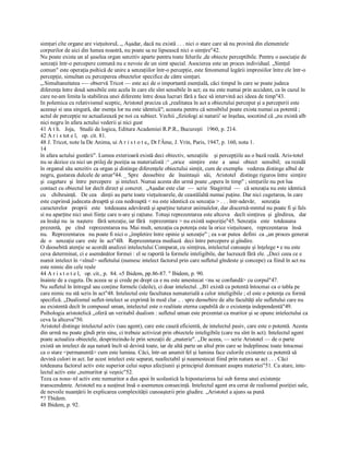simţuri cîte organe are vieţuitoruL ,, Aşadar, dacă nu există . . . nici o stare care să nu provină din elementele 
corpurilor de aici din lumea noastră, nu poate sa ne lipsească nici o simţire"42. 
Nu poate exista un al şaselea organ senzitiv aparte pentru toate felurile ,de obiecte perceptibile. Pentru o asociaţie de 
senzaţii într­o percepere comună nu e nevoie de un simt special. Asocierea este un proces individual. „Simţul 
comun" este operaţia psihică de unire a senzaţiilor într­o percepţie, este fenomenul legării impresiilor între ele într­o 
percepţie, simultan cu perceperea obiectelor specifice de către simţuri. 
„.Simultaneitatea ­— observă Tricot — este aci de o importantă esenţială, căci timpul în care se poate judeca 
diferenţa între două sensibile este acela în care ele sînt sensibile în act; ea nu este numai prin accident, ca în cazul în 
care ne­am limita la stabilirea unei diferente între doua lucruri fără a face să intervină aci ideea de timp"43. 
In polemica cu relativismul sceptic, Aristotel preciza că „realitatea în act a obiectului perceput şi a perceperii este 
aceeaşi si una singură, dar esenţa lor nu este identică"; aceasta pentru că sensibilul poate exista numai ca potentă ; 
actul de percepţie ne actualizează pe noi ca subiect. Vechii „fiziologi ai naturii' se înşelau, socotind că „nu există alb 
nici negru în afara actului vederii şi nici gust 
41 A t h.   Joja,   Studii de logica, Editura Academiei R.P.R., Bucureşti   1960, p. 214. 
42 A r i s tot e l,   op. cit. 81. 
48 J. Tricot, note la De Anima, ui A r i s t o t e„ Dt l'Âme, J. Vrin, Paris, 1947, p. 160, nota 1. 
14
în afara actului gustării". Lumea exterioară există deci obiectiv, senzaţiile    şi percepţiile au o bază reală. Aris­totel 
nu se dezice cu nici un prilej de poziţia sa materialistă :^ „orice   simţire   este   a   unui   obiect   sensibil;   ea rezidă 
în organul său senzitiv ca organ şi distinge diferenţele obiectului simţit, cum de exemplu   vederea distinge albul de 
negru, gustarea dulcele de amar"44. _ Spre   deosebire   de   înaintaşii   săi,  Aristotel   distinge riguros între  simţire 
şi  cugetare  şi  între  percepere   şi intelect. Numai acesta din urmă poate „opera în timp" ; simţurile nu pot lua 
contact cu obiectul lor decît direct şi concret.  „Aşadar este clar  —  scrie  Stagiritul  —  că senzaţia nu este identică 
cu    chibzuinţă.   De cea   dinţii au parte toate vieţuitoarele, de ceastălaltă numai puţine. Dar nici cugetarea, în care 
este cuprinsă judecata dreaptă şi cea nedreaptă < nu este identică cu senzaţia > . . . într­adevăr,  senzaţia 
caracterelor   proprii   este   totdeauna adevărată şi aparţine tuturor animalelor, dar discernă­mmtul nu poate fi şi fals 
si nu aparţine nici unei fiinţe care n­are şi raţiune. Totuşi reprezentarea este altceva   decît simţirea  şi  gîndirea,   dar 
ea însăşi nu  ia  naştere   fără senzaţie, iar fără   reprezentare > nu există supoziţie"45. Senzaţia   este   totdeauna 
prezentă,   pe   cînd   reprezentarea nu. Mai mult, senzaţia ca potenţa este la orice vieţuitoare,   reprezentarea   însă 
nu.   Reprezentarea   nu poate fi nici o „împletire între opinie şi senzaţie" ; ea s­ar putea  defini  ca „un proces generat 
de  o   senzaţie care  este  în  act"4B.   Reprezentarea mediază  deci între percepere şi gîndire. 
O deosebită atenţie se acordă analizei intelectului Comparat, cu simţirea, intelectul cunoaşte şi înţelege • e nu este 
ceva determinat, ci e asemănător formei : el se raportă la formele inteligibile, dar lucrează fără ele. „Deci ceea ce e 
numit intelect în <sînul> sufletului (numesc intelect factorul prin care sufletul gîndeste şi concepe) ca fiind în act nu 
este nimic din cele reale 
44 A r i s t o t e l,   op. cit., p.  84. «5 Ibidem, pp.86­87. " Ibidem, p. 90. 
înainte de a cugeta. De aceea se şi crede pe drept ca e nu este amestecat <nu se confundă> cu corpul"47. 
Nu sufletul în întregul sau conţine formele (ideile), ci doar intelectul. ,,B1 există ca potentă întocmai ca o tabla pe 
care nimic nu stă scris în act"48. Intelectul este facultatea nematerială a celor inteligibile ; el este o potenţa cu formă 
specifică. „Dualismul suflet­intelect se exprimă în mod clar .. . spre deosebire de alte facultăţi ale sufletului care nu 
au existentă decît în compusul uman, intelectul este o realitate eterna capabilă de o existenţa independentă"49. 
Psihologia aristotelică ,,oferă un veritabil dualism : sufletul uman este prezentat ca muritor şi se opune intelectului ca 
ceva la altceva"50. 
Aristotel distinge intelectul activ (sau agent), care este cauză eficientă, de intelectul pasiv, care este o potentă. Acesta 
din urmă nu poate gîndi prin sine, ci trebuie activizat prin obiectele inteligibile (care nu sînt în act). Intelectul agent 
poate actualiza obiectele, desprinzindu­le prin senzaţii de „materie". ,,De aceea, — scrie Aristotel — de o parte 
există un intelect de aşa natură încît să devină toate, iar de altă parte un altul prin care se îndeplinesc toate întocmai 
ca o stare <permanentă> cum este lumina. Căci, într­un anumit fel şi lumina face culorile existente ca potentă să 
devină culori in act. Iar acest intelect este separat, neafectabil şi neamestecat fiind prin natura sa act . . . Căci 
totdeauna factorul activ este superior celui supus afecţiunii şi principiul dominant asupra materiei"51. Ca atare, inte­ 
lectul activ este „nemuritor şi veşnic"52. 
Teza ca nous~nl activ este nemuritor a dus apoi în scolastică la hipostazierea lui sub forma unei existenţe 
transcendente. Aristotel nu a susţinut însă o asemenea consecinţă. Intelectul agent era cerut de realismul poziţiei sale, 
de nevoile nuanţării în explicarea complexităţii cunoaşterii prin gîudire. „Aristotel a ajuns sa pună 
*? Tbidem. 
48 Ibidem, p. 92.
 