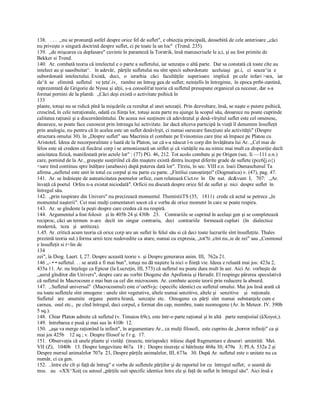 138.   . . .  ,,nu se pronunţă astfel despre orice fel de suflet", e obiecţia principală, deosebită de cele anterioare „căci 
nu priveşte o singură doctrină despre suflet, ci pe toate la un loc"  (Trend. 235). 
139.  „de mişcarea ca deplasare" cuvinte în paranteză la Torstrik, însă manuscrisele le a;i, şi au fost primite de 
Bekker si Trend. 
140.  Ar. combată teoria că intelectul e o parte a sufletului, iar senzaţia o altă parte.  Dar sa constată că toate cîte au 
intelect au şi saasibuitat^.   în adevăr,  părţile sufletului nu sînt specii subordonate   aceluiaşi   ge.i,   ci  seaza^ia  e 
subordonată  intelectului. Există,   duci,   o   ierarhia   căci   facultăţile   superioare   implică   pe cele  infari >ara,   iar 
da^ă  se   elimină  sufletul   ve ţeta'.iv,   ramîne un întreg gea de suflet; neinţelîs în întregime,  în epoca prtbi­zantină, 
reprezentată de Grigorie de Nyssa şi alţii, s­a consolit'at teoria că sufletul presupune organicul ca necesar, dar s­a 
format pornini de la plantă:  „Căci deşi există o activitate psihică în 
133 
plante, totuşi nu se ridică pînă la mişcările ca rezultat al unei senzaţii. Prin dezvoltare, însă, se naşte o putere psihică, 
crescînd, în cele neraţionale, odată cu fiinţa lor, totuşi acea parte nu ajunge la scopul său, deoarece nu poate cuprinde 
calitatea raţiunii şi a discernămîntului. De aceea noi susţinem că adevăratul şi desă­vîrşitul suflet este cel omenesc, 
deoarece, se poate face cunoscut prin întreaga lui activitate. Iar dacă altceva participă la viaţă îl denumim însufleţit 
prin analogie, nu pentru că în acelea este un suflet desăvîrşit, ci numai oarecare funcţiuni ale activităţii" (Despre 
structura omului 30). în „Despre suflet" sau Macrinia el combate pe Evinomius care ţine să împace pe Platou cu 
AristoteL Ideea de necorporalitate e luată de la Platon, iar că s­a născut î­n corp din învăţătura lui Ar. ,,Cel mai de 
felos este să credem că fiecărui corp i se armonizează un sitflet şi că vietăţile nu au nimic mai mult ca dispoziţie decît 
unicitatea fizică, manifestată prin actele lor" : (77) PG. 46, 212. Tot acolo combate şi pe Origen (sec. Ii —111 e.n.) 
care, pornind de la Ar., greşeşte susţiriînd că din maştere există dintru început diferite grade de suflete (pcc6[j.o{) 
<sare tind continuu spre înălţare (anabasis) după puterea dată lor". Tîrziu, în sec. VIII e.n. loaii Damaschenul Ta 
afirma „sufletul este unit în totul cu corpul şi nu parte cu parte. „Fîntîiui cunoştinţei" (Dogmatica) v. (47), pag. 47. 
141.  Ar. se îndoieşte de auteaticitatea poemelor orfice, cum relatează Cict.ro  în   De  nat.  dc&vum  I,   707:   „Ar. 
învaţă că poetul  Orfeu n­a existat niciodată". Orficii nu discută despre orice fel de suflet şi  nici  despre suflet  în 
întregul său. 
142.  „prin iuspirare din Univers" nu precizează momentul. ThemistiiTS (35,   1811)  crede că actul se petrece „în 
momentul naşterii". Cei mai mulţi comentatori socot că e vorba de orice moment în care se poate respira. 
143.  Ar. se gîndeste la peşti despre care credea că nu respiră. 
144.  Argumentul a fost folosit   şi în 405b 24 şi 430b   23.    Contrariile se cuprind în acelaşi gen şi se completează 
reciproc, căci un termen  n­are   decît  im  singur  contrariu,   deci   contrariile   formează cupluri   (în   dialectice 
modernă,   teza   şi   antiteza). 
1.45. Ar. critică acum teoria că orice corp are un suflet în felul său si că deci toate lucrurile sînt însufleţite. Thales 
prezintă teoria sul.) forma urnii teze nedovedite ca atare, numai cu expresia, „tot?ti ,cînt nu.,ie de zei" sau „Cosmosul 
e însufleţit si r>lin de 
134 
zei", îa Diog. Laert. I, 27. Despre această teorie v. şi Despre generarea anim. III,  762a 21. 
146 ,,­ • • sufletul. . . se arată a fi mai bun", totuşi nu dă naştere la nici o fiinţă vie. Ideea e reluată mai jos: 423a 2, 
435a 11. Ar. nu înţelege ca Epicur (la Lucreţin, III, 573) că sufletul nu poate dura mult în aer. Aici Ar. vorbeşte de 
,,aerul gînditor din Univers", despre care au vorbit Diogene din Apollonia şi Heradit. El respinge părerea speculativă 
că sufletul în Macrocosm e mai bun ca cel din microcosm. Ar. combate aceste teorii prin reducere la absurd. 
147.  ,.Sufletul universal"  (Macrocosmul) este o^oetSvjc: (specific identic) cu sufletul omului. Mai jos însă arată că 
nu toate sufletele sînt omogene : unele sînt vegetative, altele numai senzitive, altele şi   senzitive    şi   raţionale. 
Sufletul   are   anumite   organe   pentru hrană,   senzaţie  etc.   Omogene  ca  părţi  sînt  numai  substanţele cum e 
carnea,  osul etc.,  pe cînd întregul, deci corpul, e format din cap, membre, toate neomogene (Ar. în Meteor. IV. 390b 
5 sq.). 
148.  Chiar Platon admite că sufletul (v. Timaios 69c), este într­o parte raţional şi în altă   parte neraţioiial (âXoyoi;). 
149.  întrebarea e pusă şi mai sus în 410b  12. 
150.  „aşa va merge raţionînd la infinit", în argumentare Ar., ca mulţi filosofi,  este cuprins de „horror infiniţi" ca şi 
mai jos 425b    12 sq ; v. Despre filosof ie f r g.  17. 
151.  Observaţia că unele plante şi vietăţi  (insecte, miriapode)  trăiesc după fragmentare e deseori  amintită:  Met. 
VII (Z),   1040b   13. Despre longevitate 467a   18 ;  Despre tinereţe si bătrîneţe 468a 30; 479a   3; PI.A. 532a 2 şi 
Despre mersul animalelor 707a  23, Despre părţile animalelor, III, 673a   30. După Ar. sufletul este o unitate nu ca 
număr, ci ca gen. 
152.  ..între ele cît şi faţă de întreg" e vorba de sufletele părţilor şi de raportul lor cu  întregul suflet;  o seamă de 
mss.   au   «XX^Xoiţ cu sensul „părţile suit specific identice între ele şi faţă de suflet în întregul său". Aici însă e
 