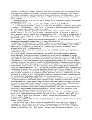 Afecţiunea e­o alterare, dar nu coruptivă, ci perfectivă, adică ajută la desă­vîrşirea ca trup şi suflet a întregii naturi a 
fiinţei însufleţite şi' mai întîi la om. Acest lucru se realizează prin actualizarea tuturor potentelor fiinţei sufleteşti. 
74.  Focul e ca esenţă arzător şi n­are nevoie decît să fie alimentat; celelalte nu ard prin căldura organică ;  astfel   s­ 
ar consuma pe sine şi n­ar mai exista focul în act. Aşa e şi cu sufletul senzitiv: există ca potentă şi numai cînd e 
afectat ,,se aprinde". 
75.  Sînt două paranteze care  nu  se   ştie   dacă  pot   fi   atribuite   lui Ar. Ule au valoare explicativă. Urmează apoi 
continuarea de la 416b, 33. 
76.  „cum ani spus" mai sus 416b7;  v. şi Fizica,  III, 1 207b 31   şii Met. IX (6), 6,  1048*>, 28. 
77.  ,,. • •  acum în general despre ele" ca în 426a, 26. Acum se ocupă mai amănunţit cu   deosebirea   dintre   potentă 
şi   enteleliie.   Cît timp lipsea cap.   I,   adaos  iilterior,   se  mulţumea  cu   deosebirea, dintre potentă şi realizare. 
Acurn în loc de două trepte se disting trei trepte spre entelehie. 
78.  „genul şi materia" : potenţa ca gen rezidă în om ca atare, materio­este însuşi conţinutul ştiinţei, susceptibil de 
însuşit de către om: cf. Met.  V (A)  1022b25. Materia e în sensul din cap. 414a   26. Ajungerea  la   starea   de 
intuire   speculativă   exprimă   exerciţiul real al ştiinţei ca şi mai sus 417a5, 19 ; apoi  430a4 de comparat cu Met. IX 
(6),   1050a12.   Lucrul    depinde   de   voinţă,   cf.   429b7„ Fraza ,,însă fiecare — ceva din afară" (1.26 — 28) este 
în paranteză la Torstrik. 
79.  ,,că acest lucru este A" ; dacă i se prezintă, nu numai că­1 recunoaşte  —  ar fi ca o simplă senzaţie  —  dar îi 
cunoaşte funcţia­gramaticală în toată amploarea ei; cf. şi Met. XIII (M), 1087«18. 
80.  ,,făcîndu­se astfel" adică nu lucrează cum ar trebui, în adîncime­ca să ajungă la o hexis (deprindere) şi apoi, prin 
acţiune la entelehie. întregul context suferă din cauza unor lipsuri. Am admis, în loc de âXXoito O e Ic pe dcXXo 
icoOy)cr<Sii£vo;   (Theiler) căci exprimă­năzuinţa de a se schimba spre mai bine prin acţiunea unei „alterări" 
salvatoare ;  cf. mai jos 417 b 3 şi întregul context. 
81.  „învăţare"   adică   asimilarea   de   cunoştinţe,   dar   de   aşa   iiatură­încît modifică structura organică sau pe 
cea intelectuală a subiec­ 
tului. Această „învăţare", continuata la trepte superioare prin asimilare, duce la deprindere (hexis) şi apoi prin 
acţiune, la entele­hie. Deci nu simpla „învăţare" a principiilor este factorul hotă­rîtor, căci aceasta nu operează 
schimbarea, ci chiar trecerea de la liexis" la enteleUie, ca factor permanent şi creator. Această trecere şi prefacere a 
fiinţei sufleteşti a omului „învăţat", n­­are încă un nume potrivit. Despre procesul de învăţare în acest sens, aici 429'­ 
9 şi Fizica VIII (H), 255a33, unde sînt arătate cele trei trepte spre entelehie, pornind tot de la „ignoranţă". Despre 
consolidarea cunoştinţelor prin repetiţie cu folos nou trata şi Platon (Symp. 208a) Ar. expune procesul învăţăturii ca 
pornind de la învăţător (agent). A instrui pe cineva nu e identic cu a­1 învăţa. Tot ce e pozitiv e realizarea mişcării în 
fiinţa pacientului, ca efect. v. Fizica, III, 3, 202^5­7, apoi 10 — 21 şi P. Siwek (93} pag. 82. în Orient a dominat 
Platon. Abia cu loan Damaschin (sec. VIII e.n.) se revine la Ar. prin distincţia între potentă şi act." în dona moduri se 
zice că ceva este în potentă şi în act. Spunem că sngaciul este filolog în „putere", căci are facultatea de a învăţa şi de 
a deveni filolog. Spunem iarăşi că filologul este filolog şi în putere şi în act; în act că are cunoştinţa gramaticii; în 
putere că poate să interpreteze, dar nu interpretează. Spunem iarăşi că este filolog în act, cînd acţionează, deci cînd 
interpretează, v. Dogmatica (4?) pag. 122 la urmă. La Ar. observăm că potenţa are două stadii : ca simpla capacitate 
şi ca potentă de a lucra după studiu şi pregătire (hexis) şi în acest caz este entelehie. 
S2. „lipsa de preocupare" adică „ignoranţa" e o stare de aceeaşi categorie ca şi „ştiinţa". Trecerea de la o stare la alta 
e un fapt de voinţă cu ajutorul unui învăţat în stare de entelehie. în epoca modernă s­a reluat chestiunea: „Teoria 
bergsoniană care se mişcă într­una în jurul noţiunilor de potentă şi act, fără să reuşească a le formula şi a le folosi în 
mod raţional, ne­arputea apărea pînă la un punct de vedere ca o inversiune a doctrinei lui Ar. : în loc de a vedea în 
suflet actul corpului vieţuitor, vede mai curînd în corp actualizarea sufletului", v (73) p. 287. 
: $3. Perceperea realizată prin senzaţii felurite se întregeşte cu contemplarea activă, adică cu ştiinţa în acţiune. Deci 
prin perceperi şi organizarea lor se dezvoltă ştiinţa pînă devine o formaţie, o stare (hexis), apoi aceasta trece la 
acţiunea continua şi activă (cner­geia) stîrnită de obiectele externe. 
84.  ,,a celor  generale".  Ideile generale se formează,  însă,    în  aceleaşi condiţii ca şi   generalităţile   perceptive, 
pornind   de   la   simţuri. Deosebirea între percepere şi ştiinţă se face de Ar   y  în Fizica, ],  189^5. Anal.   Sec. l, 
87b57.  Ce  poate  fi   gîndit   stă  în suflet numai  ca  potentă    (rămăşiţă  din teoria reamintirii  lui   Platou). 
85.  ,,cu alt prilej" în  III, cap. 4. 
86.  Trimiterea   la   4/7b,l().    Cele două stări   corespund   dar treeînd la   activitate,   potentele    devin   ele   însele 
entelehii,   realmiuiii se în act. 
87.  „Sînt în şi prin ele însele" ca obiecte sensibile, iar nu ca substanţă. Se  percep   deci   numai  calităţile  şi 
proprietăţile  care  cad   sub simţuri, iar nu şi cele care pot fi numai prezumate prin  discer­nămînt,  altă funcţie 
psihică. Percepţia calităţii este strîns legată de o anumită  substanţă.   Calităţile    în  sine  nu  sînt   separabile de 
substanţă. Ar. face deosebire,   deci,    între   percepţia    directă şi naturală, şi cea âedusă sau dobîndită.  (2,1 ct.  III
 