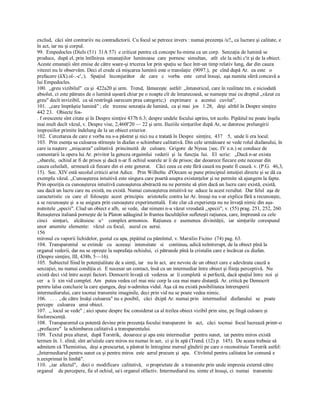 exclud,  căci sînt contrariiv nu contradictorii. Cu focul se petrece invers : numai prezenţa /u?„ ca lucrare şi calitate, e 
în act, iar nu şi corpul. 
99.  Empedocles (Diels (51)  31A 57)  e criticat pentru că concepe Iu­mima ca un corp.  Senzaţia de lumină se 
produce,  după el, prin întîlnirea  emanaţiilor  luminoase  care  pornesc  simultan,   atît  ele la ochi c'it şi de la obiect. 
Aceste emanaţii sînt emise de către soare­şi trtcerea lor prin spaţiu se face într­un timp relativ lung, dar din cauza 
vitezei nu le observăm. Deci el crede că mişcarea luminii este o translaţie  (9097.),  pe  cînd după Ar.  ea este   o 
prefacere (âX).oî­.­c',:).   Spaţiul   înconjurător    de   care   c   vorba   este   cerul însuşi,  aşa numita sferă concavă a 
lui Empedocles. 
100.  ,,greu vizibilul"  ca şi  422a20 şi urm.  Trend,  lămureşte  astfel: ,,întunericul, care în realitate tm. e niciodată 
absolut, ci este pătruns de o lumină uşoară chiar pe o noapte cît de întunecoasă, se numeşte mai cu dreptul „văzut cu 
greu" decît invizibil,  ca să restrîngă oarecum prea categoric;)   exprimare   a   acestui   cuvîut". 
101.  „care împrăştie lumină" ; ele   trezesc senzaţia de lumină,  ca şi mai  jos   1.28,   deşi  altfel în Despre simţire 
442 23.   Obiecte fos­ 
. f orescente sînt citate şi în Despre simţire 437b 6.3; despre undele focului aprins, tot acolo. Pipăitul ne poate înşela 
mai mult decît văzul, v. Despre vise, 2,460l'20 — 22 şi urm. Iluziile simţurilor după Ar, se datoresc prelungirii 
impresiilor primite îndelung de la un obiect exterior. 
102.  Cercetarea de care e vorba nu s­a păstrat şi nici nu e tratată în Despre  simţire,  437    5,  unde îi era locul. 
103.  Prin esenţa sa culoarea stîrneşte în diafan o schimbare calitativă. Din cele următoare se vede rolul diafanului, în 
care ia naştere .„mişcarea" calitativă  princinuită  de   culoare.  Grigore  de Nyssa {sec. IV e.n.) se conduce de 
comentarii la opera lui Ar. privitor la geneza orgaimlui  vederii  şi  la  funcţia  lui.   El  scrie:   „Dacă n­ar exista 
,,sbarele,  ochiul ar fi de prisos şi dacă n­ar fi ochiul soarele ar îi de prisos; dar deoarece fiecare este necesar din 
cauza celuilalt,  urmează că fiecare din ei este generat.    Căci ceea ce este fără cauză nu poate fi cauză. v. (P.G.  46,3, 
15).  Sec. XIV estă secolul criticii arist Adice.   Prin Wilheltu  d'Oecam se pune principiul intuiţiei directe şi se dă ca 
exemplu văzul. „Cunoaşterea intuitivă este singura care poartă asupra existenţelor şi ne permite să ajungem la fapte. 
Prin opoziţia cu cunoaşterea intuitivă cunoaşterea abstractă nu ne permite să ştim dacă un lucru care există, există, 
sau dacă un lucru care nu există, nu există. Numai cunoaşterea intuitivă ne  aduce la acest rezultat.  Dar felul  aşa de 
caracteristic  cu  care  el  foloseşte  acest  principiu   aristotelic contra lai Ar. însuşi nu s­ar explica fără a recunoaşte, 
a se recunoaşte şi  a se asigura prin cunoaştere experimentală.  Este clar că experienţa nu ne învaţă nimic din aşa­ 
nutnitele „specii". Cîud un obiect e alb,  se vede,  dar nimeni n­a văzut vreodată ,,specii", v. (55) prag. 251, 252, 260. 
Renaşterea italiană porneşte de la Platon adăugind în fruntea facultăţilor sufleteşti raţiunea, care, împreună cu cele 
cinci    simţuri,    alcătuiesc   u^    complex armonios.   Raţiunea  e   asemenea  divinităţii,   iar  simţurile  corespund 
unor  anumite  elemente:   văzul  cu focul,   auzul cu  aerui. 
156 
mirosul cu vaporii lichidelor, gustul cu apa, pipăitul cu pămîntul. v. Marsilio Ficino  (74) pag. 63. 
104.  Transparentul   se extinde   cu   aceeaşi   intensitate   si    continuu, adică neîntrerupt, de la obiect pînă la 
organul vederii, dar nu se opreşte la suprafaţa ochiului,  ci pătrunde pînă la cristalin care e încărcat cu diafan. 
(Despre simţire, III, 438b, 5—16). 
105.  Subiectul fiind în potenţialitate de a simţi, iar   nu în act,  are nevoie de un obiect care e adevărata cauză a 
senzaţiei, nu numai condiţia ei.  E necesar un contact, însă cu un intermediar între obiect şi fiinţa perceptivă.  Nu 
există deci vid între aceşti factori. Democrit învaţă că  vederea  ar  îi completă  si perfectă, dacă spaţiul între  noi  şi 
cer   a  îi  xin vid complet. Am   putea vedea cel mai mic corp la cea mai mare distanţă. Ar. critică pe Democrit 
pentru îalsa concluzie la care ajungea, deşi n­admitea vidul. Aşa că nu există posibilitatea întreruperii 
intermediarului, care tocmai transmite imaginile, deci prin vid nu se poate vedea nimic. 
106.   . . .  ,.de către însăşi culoarea" nu e posibil,   căci  dxipă Ar. numai prin   intermediul   diafanului   se   poate 
percepe   culoarea   unui obiect. 
107.  ,, îocul se vede" ; aici spune despre foc considerat ca al treilea obiect vizibil prin sine, pe lîngă culoare şi 
fosforescenţă. 
108.  Transparentul ca potentă devine prin prezenţa focului transparent  în   act,   căci  tocmai  focul lucrează printr­o 
,,prefacere"  la schimbarea calitativă a transparentului. 
109.  Textul prea alterat,  după Torstrik,  deoarece şi apa este intermediar   pentru sunet,  iar pentru miros există 
termen în. 1. elină; sînt an'uiiale care miros nu numai în aer,  ci şi în apă (Trend. (12) p.  145).  De aceea trebuie să 
admitem că Themistius,  deşi a prescurtat, a păstrat în întregime mersul gîndirii pe care o reconstituie Torstrik astfel: 
„Intermediarul pentru sunet ca şi pentru miros  este  aerul precum şi  apa.   Ctivîntul pentru calitatea lor comună e 
n.eexprimat în limbă". 
110.  ,,iar  afectul",   deci o  modificare  calitativă,   o proprietate de  a transmite prin unde impresia externă către 
organul    de percepere, fie el ochiul, sai organul olfactiv. Intermediarul nu. simte el însuşi, ci  numai   transmite
 