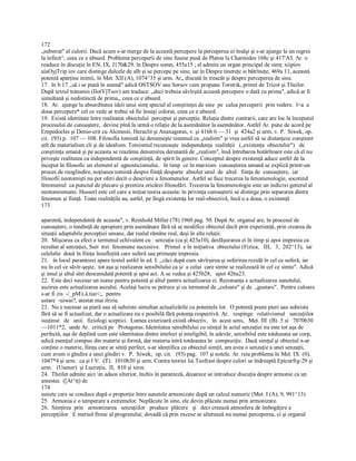 172 
„substrat" al culorii. Dacă acum s­ar merge de la această percepere la perceperea ei însăşi şi s­ar ajunge la un regres 
la infinit^, ceea ce e absurd. Problema perceperii de sine fusese pusă de Platou la Charmides 168c şi 417'A3. Ar. o 
readuce în discuţie în EN, IX, J170&29. în Despre somn, 455a15 ; el admite un organ principal de simţ: xiipiov 
aîaOyjTrip iov care distinge dulcele de alb şi se percepe pe sine, iar în Despre tinereţe si bătrîneţe, 469a 11, această 
potentă aparţine inimii, în Met. XII (A), 1074^35 şi urm. Ar„ discută în treacăt şi despre perceperea de sine. 
17.  în b 17 ,,să i se pună în seamă" adică OSTSOV sau Sorsov cum propune Torstrik, primit de Tricot şi Tlieiler. 
După textul transmis (IlotY]Tsov) am traduce: „deci trebuia săvîrşită această percepere o dată cu prima", adică ar fi 
simultană şi nedistinctă de prima,, ceea ce e absurd. 
18.  Ar.  ajunge la absurditatea ideii unui simţ special al conştiinţei de sine  pe  calea perceperii  prin vedere.  l<a  a 
doua percepere* cel ce vede ar trebui să fie însuşi colorat, ceea ce e absurd. 
19.  Există identitate între realitatea obiectului  perceput şi percepţie. Relaţia dintre contrarii, care are loc la începutul 
procesului de cunoaştere,  devine pînă la urmă o relaţie de la asemănător la asemănător. Astfel Ar. pune de acord pe 
Empedocles şi Denio­crit cu Alcmeoii, Heraclit şi Anaxagoras, v. şi 416b 6 — 31  şi  424a2 şi urm. v. P.  Siwek, op. 
cit.  (93) p.  107 — 108. Filosofia tomistă îşi denumeşte sistemul ca „realism" şi vrea astfel să se distanţeze conştient 
atît de materialism cît şi de idealism. Tomismul recunoaşte  independenţa  realităţii   („existenţa  obiectelor")   de 
conştiinţa umană şi pe aceasta se reazăma denumirea derutantă de ,,realism", însă întrebarea hotărîtoare este că el nu 
priveşte realitatea ca independentă de conştiinţă, de spirit în genere. Conceptul despre existenţă aduce astfel de la 
început în filosofic un element al  agnosticismului,   în timp  ce în marxism  cunoaşterea umană se explică printr­un 
proces de reoglindire, noţiunea tomistă despre fiinţă desparte  absolut unul  de  altul:  fiinţa de  cunoaştere,  iar 
filosofii neotomişti nu pot oferi decît o descriere a fenomenelor. Astfel se face trecerea la fenomenologie, socotind 
fenomenul  ca punctul de plecare şi premiza oricărei filosofări. Trecerea la fenomenologie este un indicixi general al 
neotomismumi. Husserl este cel care a iniţiat teoria aceasta: în privinţa cunoaşterii se distinge prin separarea dintre 
fenomen şi fiinţă. Toate realităţile au, astfel, pe lîngă existenţa lor real­obiectivă, încă o a doua, o existenţă 
173 
aparentă, independentă de aceasta", v. Reinhold Miller (78) 1960 pag. 50. După Ar. organul are, în procesul de 
cunoaştere, o tendinţă de apropiere prin asemănare fără să se modifice obiectul decît prin experienţă, prin crearea de 
situaţii adaptabile percepţiei umane, dar realul rămîne real, deşi în alte relaţii. 
20.  Mişcarea ca efect e termenul echivalent cu : senzaţia (ca şi 423a10), desfăşurarea ei în timp şi apoi impresia ca 
rezultat al senzaţiei, Suit  trei  fenomene succesive.   Primul  e în iniţiativa  obiectului (Fizica,   III,   3,  202^13),  iar 
celelalte  două în fiinţa însufleţită care suferă sau primeşte impresia. 
21.   în locul parantezei apare textul astfel în ed. I: ,,căci după cum săvîrşirea şi suferirea rezidă în cel ce suferă, iar 
nu în cel ce săvîr­şeşte,  tot aşa şi realizarea sensibilului ca şi  a celui  care simte se realizează în cel ce simte". Adică 
şi imul şi altul sînt deocamdată potentă şi apoi act. A se vedea şi 425b28,   apoi 426a23. 
22.  Este deci necesar un nume pentru potentă şi altul pentru actualizarea ei. Rezonanţa e actualizarea sunetului, 
auzirea este actualizarea auzului. Acelaşi lucru se petrece şi cu termenul de „culoare" şi de  „gustare".  Pentru culoare 
s­ar fi zis  ­/_pMi.â.tiai<;,  pentru 
ustare  ­uiwai?, atestat mai tîrziu. 
23.  Nu e necesar sa piară sau să subziste simultan actualizările cu potentele lor.  O potentă poate pieri sau subzista 
fără să se fi actualizat, dar o actualizare nu e posibilă fără potenţa respectivă. Ar.   respinge   relativismul   senzaţiilor 
susţinut   de   unii   fiziologi sceptici.  Lumea exterioară există obiectiv,   în  acest sens,   Met. III  (B)  5 si   7070b30 
—1011*2,  unde Ar.  critică pe   Protagoras. Identitatea sensibilului cu simţul în actul senzaţiei nu este tot aşa de 
perfectă, aşa de deplină cum este identitatea dintre intelect şi inteligibil, în adevăr, sensibilul este totdeauna un corp, 
adică esenţial compus din materie şi formă, dar materia intră totdeauna în  compoziţie.  Dacă simţul şi obiectul n­ar 
conţine o materie, fiinţa care ar sitnţi perfect, s­ar identifica cu obiectul simţit, am avea o senzaţie a unei senzaţii, 
cum avem o gîndire a unei gîndiri v.  P.  Siwek,  op. cit.   (93) pag.  107 şi notele. Ar. reia problema în Met. IX  (0), 
1047*4 şi urm.  ca şi l V.  (T).  1010b30 şi urm. Contra teoriei lui Teofrast despre culori se îndreaptă Epicurfrg­29 şi 
urm.   (Usener)  şi Lucreţiu,  II,  810 şi xirm. 
24.  Theiler admite aici in adaos ulterior, închis în paranteză, deoarece se introduce discuţia despre armonie ca un 
amestec  ([At^tţ) de 
174 
sunete care se conduce după o proporţie între sunetele armonizate după un calcul numeric (Met. I (A), 9, 991^13). 
25   Armonia e o temperare a extremelor. Neplăcute în sine, ele devin plăcute numai prin armonizare. 
26.  Simţirea  prin   armonizarea   senzaţiilor   produce  plăcere   şi   deci creează atmosfera de îmbogăţire a 
percepţiilor.  E mersul firesc al progresului; dovadă că prin excese se alterează nu numai perceperea, ci şi organul
 
