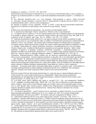 învăţătura ca o  amintire, v.  (77)  P.G.  122,  1061­1072. 
Neotomismul revine la principiul că „filosofia lui Ar. şi a sf. Toma nu e decît filosofia fiinţei, a vieţii, a mişcării, a 
devenirii, aşa că doctrina potentei şi a actului s­a născut din desprinderea intelectuală a mişcării", v. J. Maritain (73) 
p. 130. 
49.  Aici   observăm   deosebirea  între   o y i ţ   care   înseamnă    văzul ca potentă,   şi   opaci c,   vedere  sau  privire 
ca    activitatea  potentei (energeia) v. şi mai sus: 4263­12.  Despre potentă  şi realizare mai clar în 426a13.  în vise 
nu fiinţează potenţa vederii   şi nici nu se face actualizarea ei. 
50.  Senzaţia  ca  potentă  e la orice  vieţuitoare   (417b17   şi  434*5   şi urm.) dar nu la toate produce reprezentare. 
Perceperea nu se identifică cu reprezentarea, cum se observă la unele animale.   Furnica 
179 
şi albina au un mod rudimentar de reprezentare,   dar viermele n­are decît pipăitul nutritiv. 
51.  în  paranteză am tradus după  Torstrik;  întregirile lui  Theiler nu aduc o nouă interpretare. 
52.  ,,ce spuneam mai sus" adică în a 17. în text se poate menţine mase. căci se înţelege în genere, pe cînd femininul 
nu se acordă cu „ştiinţa şi intelectul", care e masculin. Theiler citează şi alte cazuri ca Sext. Emp. Adv. Math. II, 10 
(„adevărul" ca fem. în original)   apoi  Anal.   Sec.  II,  W0b8 şi   urm.  EN,  VI, 1142b16. 
53.  Explicaţia din paranteză se poate atribui lui Ar., dar după ea urmează o frază, închisă cu paranteză în unghi 
drept, care nu e de la Ar. sau el a pierdut din vedere s­o înlăture. E însă folositoare prin precizia ei. Reprezentarea la 
animale în  433a12. Ud. I prezintă:  „Dar oricărei opinii îi urmează credinţă, iar credinţei starea de convingere, 
convingerii raţiunea. Opinia (doxa) precede credinţa, căci îi aduce roadele experienţei faptelor şi realităţilor. Credinţa 
e o  atitudine,  căreia trebuie să­i  urmeze cunoaşterea. Acest lucru 1­au stabilit gnosticii sec. II ai erei creştine, 
Clement, Origen şi alţii. „Credinţa stă faţă de gnoză (cunoştinţă) cum stă supoziţia  (prolepsis)   faţă de  ştiinţă 
(episteme).   în gnoză nu   se urmăreşte   nicidecum   volatilizarea   raţionalistă   a   conţinutului credinţei, ci o 
înţelegere mai adîncă, mai desăvîrşită cu progresul etic ;  ea se  aseamănă cu fides quaerens intellectum al tomiştilor, 
după  care   raţiunea  trebuie  sa  înţeleagă  conţinutul  credinţei", v. Martin Grabmann, (57), 1957, pag. 79. 
Cunoaşterea   răsăriteană rămasă în  tradiţia  credinţei  este  cea  intuitivă şi  augustiniană, este cunoaşterea prin 
iubire sau prin connaturalitate.  Aici prin colaborare teandrică, se ating din ce în ce mai mult treptele spre desăvîrşire 
—  spre  deosebire  de  nattiralismul  aristotelico­tomist care n­o ignorează, dar o aruncă în lumea cealaltă, v. Em. 
Vasilescu (100) pag. 300. înainte de tomisrn a dominat Augtistin după care ştiinţa precede credinţa, în sensul că 
trebuie cunoscut conţinutul revelaţiei înainte de a­1 primi prin credinţă.  Actul de credinţă are loc abia după ridicarea 
raţiunii omeneşti la înălţimea înţelegerii supranaturalului, însuşi faptul de a crede nu e decît a cugeta prin 
asentiment.   ,,N­am putea crede  dacă n­am poseda suflete dotate cu raţiune", în scolastica veche,  Toma stabilise că 
cunoştinţa umană pornind de la simţuri urmăreşte să definească lucrurile  prin  colaborarea  între  perceperea 
lucrurilor  materiale  prin simţiri şi apoi prin intelect, căruia îi revine sarcina abstractizării. 
180 
Mai tîrziu cu peste 50 de ani, Duns Scotus formula ideea că: ,,nimic din ceea ce e demonstrabil prin raţiune nu e 
revelat şi nimic din ce este revelat de Dumnezeu nu e demonstrabil". După Toma materia acordă formei 
individualitatea, pe cînd după Duns Scotus principiul individuaţiei e conţinut în interiorul formei însăşi, e, deci, 
limitat de aceasta, v. E. Gilson, (55) p. 231 — 239. 
54.  „n­ar  putea  consta   dintr­o  împletire  între  opinie  şi   senzaţie" (1,25 — 26),   cum  interpretează   Sirnplicius 
211,33   combătînd   pe Platon (Soph. 264b,   Phileb. 39b,  T im. 52a), căci ar fi absurd să se acorde reprezentare 
tuturor vietăţilor,  chiar şi celor cu totul inferioare, pentru că au simţire. Apoi se ştie că perceperea poate constata 
ceva  cu  totul  deosebit  decît  concluzia  opiniei   (428b2 şi urm.). Reprezentarea e un fenomen psihologic cu totul 
original şi deosebit de celelalte, deşi ia elemente din ele.  înaintea frazei traduse în continuare este o lacună, 
semnalată de Torstrik (1.26). 
55.   „A­şi forma o reprezentare"   (<pavT<x£sa6ai în loc de   tpaiveafiat. se impune) căci 9aive­:ai se zice tocmai 
despre percepţia premergătoare. Distincţia este la Ar. şi în : Despre vise, 460^ 18, cu acelaşi exemplu despre 
mărimea pamîntului. Aici mai avem la 458*>,  28. Soarele e mai mare ca pămîntul şi în Meteor, l, 345^1. 
56.  „reprezentarea (fantazia la B.A.P. (31) p. 194) se pare că este o mişcare"  şi în Fizica   VIII,  254^21 •  e 
concepută ca   percepere slabă (neprecisă) în Rhet. I. 1370&28. Numai în imaginaţie (reprezentare) poate avea loc 
eroarea. Chiar şi în acest caz ea nu rezultă, dintr­o dizarmonie pozitivă între propriul său obiect şi percepţii, ci  dintr­ 
o sinteză  efectuată de reprezentare  în  jurul imaginilor sau chiar în jurul perceperii, sensibilelor comune (mişcare, 
repaus, număr,   figură,   mărime)   sau  în  jurul  sensibilelor prin  accident: v. III, 3. 428^19 şi urm. III, 6, 430b 29. 
57.  „conţine falsul în foarte mică măsură" dacă porneşte de la perceperea unor obiecte ce­i sînt proprii, restrînge 
afirmaţia din 427"12, tot acolo b 21 şi b 25 e prevăzută eroarea (ca şi 430b 29 şi Despre simţire,  442^8).   Totodată 
stabileşte  deosebirea între  percepţiile naturale directe si cele accesorii sati asociate.  Met. III.   (B), 5, 7070b 2 — 
26.  Sînt analizate trei ipoteze pînă la paranteza dislo­cabilă, cum se arată la nota 58.
 