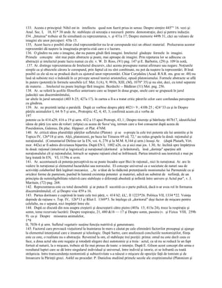 133.  Acesta e principiul: Nihil est in   intellectu   quod non fuerit prius in sensu: Despre simţire 445"° 16. vezi şi: 
Anal. Sec. I,    18, 81* 38 unde Ar. stabileşte că senzaţia e necesară  pentru  demonstraţie, deci şi pentru inducţie. 
J34. „Intuirea" trebuie să fie simultană cu reprezentarea, v. şi 431a 17; Despre memorie 449b 31, căci au valoare de 
imagini ale unor perceperi: 43la 15. 
135,  Acest lucru e posibil chiar cînd reprezentărilor nu le­ar corespunde nici un obiect material.  Prelucrarea acestor 
reprezentări dă naştere la imaginaţia propriu­zisă care e o lucrare. 
136.  O gîndire nu este o imagine, dar nu putem gîndi fără imagini. Intelectul  gîndeşte  formele  în  imagini. 
Primele   concepte   sînt mai puţin abstracte şi poate, mai aproape de imagini. Prin repetarea lor se adîncesc ca 
abstracţii şi intelectul poate lucra numai cu ele. v. W. D. Ross, (91) pag. 147 şi E. Barbotin, (29) p. 109 în notă, 
.137. Ar. distinge reprezentarea de Intelectul discursiv, căci acesta presupune numai afirmare sau negare. Noţiunile 
simple ca şi obiectele cărora le corespund, prin faptul că nu sînt combinate, nu pot da naştere la reprezentări. B însă 
posibil ca ele să nu se producă decît cu ajutorul unor reprezentări. Chiar Corydaleu (Acad. R.S.R. ms. grec nr. 48) nu 
lasă să subsiste nici o îndoială în ce priveşte sensul teoriei aristotelice, opusă platonismului. Formele abstracte se află 
în putere (potentă) în formele sensibile (cf. Met. I (A), 9, 991b, XIII, (M), 1079" 35) şi nu sînt, deci, cu totul separate 
de materie. . . Intelectul nu poate înţelege fără imagini. Bezdechi ­­ Bădăran (31) Met. pag. 256. 
138.  Ar. se referă la şcolile filosofice anterioare care se împart în doua grupe, unele care se grupează în jurul 
judecăţii sau discernămîntului, 
iar altele în jurul senzaţiei (403 b 25; 427a 17). în cartea a Il­a a tratat critic părerile celor care confundau perceperea 
cu gîndirea. 
139.  Ar.  ne prezintă iarăşi o paralelă.  După ce vorbise despre părţi 4021> 9 ; 410b 25 ; 424^33 ca şi în Despre 
părţile animalelor I, 64 /b 5 şi urm., Protreptic 42, 4; 43, 3; confirmă acum că e vorba de 
197 
potente ca în 414 a29; 416 a 19 şi urm. 432 a 15 apoi Protrepi, 43, l ; Despre tinereţe şi bătrlneţe 467b17, ideutificînd 
ideea de părţi (cu sens de roluri: ţx6pia) cu aceea de Suva^eiq, termen care a fost consacrat după aceea de 
Poseidonios, Galenus, De plac. Hippocr. et Plat. 476M. 
140.  Ar. critică ideea pluralităţii părţilor sufletului (Platon)   şi se   o­preşte la cele trei potente ale lui amintite şi în 
Topica IV, 126*18 şi urm. Alţii, platonienii, pe baza lui Timaios 69 cd; 72,^ au redus grupele la două: raţionalul şi 
neraţionalul.  (Comentariul Dirlme­ier la EN, voi. 6, 278 şi la M.M. 8,164 şi urm.) însuşi Ar.    (după Plutarh, Virt. 
mor. 442a) ar fi admis diviziunea bipartita. După EN I,  1002 a26, ca şi aici mai jos. 1.30, Ar. înclină spre împărţirea 
în două: raţional (intuitivul şi logisticul) şi neraţional (doritorul   şi hrănitorul),   însă ,,dorinţa" aparţine atît 
neraţionalului cît şi raţionalului, întrucît se supune raţiunii cînd se înfrînează. Partea intuitivă sau teoretică e mai pe 
larg tratată în EN,  VI, 1139a si uvm. 
141.  Ar. accentuează că potenţa perceptivă nu se poate încadra uşor Bici în raţional., nici în neraţionai. Ar. are în 
vedere în neraţionai şi elementul hazardului sau norocului.  El concepe universul ca o societate de naturi sau de 
activităţi colaborînd fără legături mecanice.  ,,Ar. a tăiat de la rădăcină pretenţiunile monismului lui Parmenide ca şi 
oricărei forme de panteism, punînd în lumină existenţa potentei  şi materiei, adică un substrat de   nefiinţă, de un 
principiu de neinteligibilitate relativă care stabileşte o diferenţă absolută şi infinită între univers şi Actul pur", v. J. 
Maritain, (72) pag. 268. 
142.  Reprezentarea este cu totul deosebită  şi ar putea fi  socotită ca o parte psihică, dacă n­ar avea rol în formarea 
discernârnîntuluL cf. şi Despre vise 459 a 16. 
143.  Partea doritoare e cuprinsă în toate cele trei părţi, v. 414 b2; ££,', II 1223*26. Politica VII, 1334 *22. Voinţa 
depinde de raţiune v. Top. IV,  126*13 şi Rliet I.  1369*3. Se înţelege că „doritorul" deşi factor de mişcare pentru 
celelalte, nu e separat, nici împărţit între ele. 
144.  După ce discută din nou asupra creşterii şi descreşterii către pieire (403a  13; 413a 24), trece la respiraţie şi 
somn, teme rezervate lucrării: Despre respiraţie, 21, 480 &16 — 17 şi Despre somn, passira (v.  şi Fizica  VIII,  259b 
9)  ca şi   Despre    misourea animalelor, 
1*8 
II, 703b 4 şi urm. Sufletul vegetativ susţine funcţia nutritivă şi generatoare. 
145. Factorul care provoacă vieţuitorul la înaintarea în mers e căutat pe cale eliminării factorilor presupuşi şi ajunge 
la elementul intenţional care e imanent şi teleologic. După Sartre, care analizează concluziile neotomiştilor, fiinţa 
este ce este, o realitate nu o abstracţie. Revenind la om, el stabileşte trei poziţii: prima: omul nu este decît ceea ce 
face, a doua actul său este negaţie şi totodată alegere deci autonomie şi a treia : actul, ca să nu se reducă la un fapt 
fortuit al naturii, la o mişcare, trebuie să fie mai presus de toate: o intenţie. După E. Gilson acest concept din urma e 
rezultatul luptei care se dă între singularul individual şi universal, între individ şi istorie, ei se înfruntă cu toată 
străşnicia. între transcendenţa neotomistă şi subiectivitate s­a născut o mişcare de opoziţie faţă de tomism şi de 
întoarcere la Părinţii greci. Astfel au procedat: P. Danielou studiind primele secole ale creştinismului (Platonism şi
 
