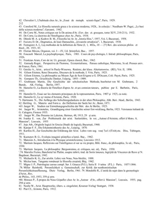 42.  Chevalier I., L'habitude ches Ar., în ,,Essai   de   metaph.   scienti­fique", Paris,  1929. 
212 
43.  Cornford M., La filosofia naturale greca e la scienza moderna, 1928,.. în colecţia /. Needham­W. Pagei, ,,Le basi 
della scienza moderna", Garzanti,  1942. 
44.  De Corte M., Notes critiques sur le De anima d'Ar. (Iev. des   et. grecques, tome XI/V, 210­211),  1932. 
45.  De Corte, La doctrine de l'Intelligence chez Ar., Paris,  1934. 
46.  Dînnik M. A. şi Kedrov B. M., Filozofia lui Ar. în ,,Istoria filos.", 1957, Voi. I, Bucureşti,  1958. 
47.  Fecioru D. Dr., Dogmatica, de loaii Damaschin, „Izvoarele ortodoxiei",  l, Bucureşti,  1938. 
48.  Festugiere A. I., Leş methodes de la definition de l'âme (I,  l,  402a„ 10 — 27) Rev. des sciences philos   et 
theol., 20,  1931, 83. 
49.  Florian Mircea, Organon, voi. I —IV, Ud. Ştiinţifică, Buc.,   1957. 
50.  Foucault  Marcel, La psychophysique,  Paris,   1901.  Cours de psy­chologie, I. Introd. philosophique, Paris, 
1926. 
51.  Frenkian Aram, Curs de ist. Ut. greceşti, Epoca clasică, Buc., 1962. 
52.   Garaudy Roger,   Perspective de l'homme,  Existentialisme,   Pensee catholique, Marxisme, 3e ed. Presses univ. 
de France, Paris, 1961. 
53.  Gercke A., Arist.,  articol în Pauly­Wissowa,  Realenz, der klass. Altertumswiss.  (RE), Voi. II,  1896. 
54.   Gilson Etienne, Rene Descartes, Discours de la methode, I. Vrin, Paris,  1925. 
55.   Gilson Etienne, La philosophie au Moyen Âge de Scot Erigene a G. D'Occam, Coli. Payot, Paris,  1925. 
56.   Gomperz Th., Griechische Denker, I/eipzig,  1893—1909. 
57.   Grabmann   Martin,   Die   Geschichte   der   scholastischen   Methode, bearbeitet von  M.   Grabmann,   2 
Bande,     AK.­Verlag,     Berlin, 1957. 
58.  Hamelin O., La theorie de l'Intellect d'apres Ar. et şes comnien­tateurs,   publiee   par  E.   Barbotin,   Paris, 
1953. 
59.  Hamelin O., Essai sur Ies elements principaux de la representation, Paris,  1907 şi  1925, cu note. 
60.  Hamelin O., Le sy<steme d'Aristote, Paris,  1920. 
"l­ Hartmann  N.,  Die Anfănge des Schichtengedankens in der alten Philosophie, Abh. Beri. Akad., Berlin,  1943. 
62. Hertling   G.,  Materie  und Form u.  die Definition der Seele bei Ar., Bonn, 1871. 
•63. Jaeger W.,   Studien zur Entstehungsgeschichte der Met.  des Ar Berlin,  1923. 
64.   Jaeger W.,  Aristoteles,  Grundlegung einer Geschichte seiner Ent­wicklung, Berlin, 1923. Versiunea italiană de 
G. Calogero, Firenze 1935. 
65.   Jaeger W., Das Pneuma im Lykeion, Hermes, 48, 1913, 29   şi urm. 
66.  Ivanka  E.   von,  Zur   Problematik  der  arist.   Seelenlehre,   în  voi. ,,Autour d'Aristote, offert ă Mons. A. 
Mansion",  Louvain,   1955 
67.  Joja Ath., Originile logicii în Grecia (Studii de logică), Bucureşti, 1960. 
68.  Kanipe F. F., Die Erkenntnistheorie des Ar., Leipzig,  1870. 
69.  Kurfess H., Zur Geschichte der Erklărung der Arist.  Lehre vom sog.  vouţ 7co!.r)Tix6ţ etc.   Diss,  Tubingen, 
1911. 
70.  Kuzneţov B. G., Evoluţia imaginii ştiinţifice a lumii. Buc.,  1962. 
71.  Mansion A., Introduction ă la Physique aristotelicienne, Louvain» 1913. 
72.  Maritain Jacques, Reflexions sur l'intelligence et sur sa vie propre, Bibi. franc;, de philosophie, 3e ed.,  Paris, 
1930. 
73.  Maritain  Jacques,  La philosophie  Bergsonienne, et. critiques, sec. ed„  Paris,   1930. 
',74. Marsilio Ficino, Banchetul lui Plafon, asupra iubirii, trad. de Sorin lonescu, îngrijită de Vincenzo de Ruvo şi N. 
Bagdasar, Bucureşti, 1942. 
75.  Michaelis K. G., Zur arisfot. Lehre von Nous, Neu­Strelitz,  1888. 
76.  Miclea loan,  Tangente româneşti la filozofia creştină, Blaj,  1942. 
77.  Migne J. P., Patrologiae cursus compl. Ser. I. Graeca (P.G.), Seria II  I<atina   (P.L.)   Paris,   1857­1866. 
.78. Miller   Reinhold,   Personlichkeit  u.  Gemeinschaft;  zur  Kritik  der neothomistischen 
Personlichkeitsauffassung,   Dietz   Verlag,   Berlin, 1961. 79. Mondolfo R., L'unitâ du sujet dans la gnoseologie 
d'Arist., Rsv, 
de Philos., 143, 1953, 359 şi urm. 
•80. Moraux P., Â propos du Nous Giipaflsv chez Ar. în „Autour   d'Ar., offert â  Mansion",  Louvain,   1955,  pag. 
294 şi urm. 
81.  Nestle W., Arist. Hauptwerke, iibers. u. eingeleitet, Kroener­Verlag' Stuttgart,  1938. 
82.  Piat CI., Aristote, Paris,  1912.
 