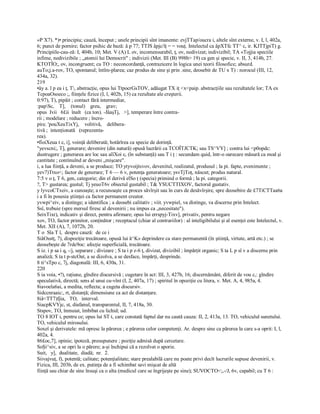 «P X7). *)• principiu; cauză, început ; unele principii sînt imanente: evjTTap/oucra i, altele sînt externe, v. I, l, 402a, 
6; punct de pornire; factor psihic de bază: â p 77; TTJS âpjc/îţ = = vouţ. Intelectul ca âpXTfc TT^ c, ir. KJTTjpiT) g. 
Principiile­cau­ză: I, 404b, 10; Met. V (A) L ov, incomensurabil, ţ, ov, nedivizat; indivizibil; TA «Tojjia speciile 
infime, nedivizibile ; „atomii lui Democrit" ; indivizii (Met. III (B) 998b> 19) ca gen şi specie, v. II, 3, 414b, 27. 
KTOTÎO;, ov, incongruent; cu TO : neconcordanţă, contrazicere în logica unei teorii filosofice; absurd. 
auTo;j.a­rov, TO, spontanul; întîm­plarea; caz produs de sine şi prin .sine, deosebit de TU x T) : norocul (III, 12, 
434a, 32). 
219 
•ây a. l p ea i ţ, T, abstracţie, opus lui TtpocrGsTOV, adăugat TX iţ <x<paip. abstracţiile sau rezultatele lor; TA ex 
TcpoaOsoeco ;, fiinţele fizice (I, l, 402b, 15) ca rezultate ale creşterii. 
0:97), T), pipăit ; contact fără intermediar, 
:papSc,    T],    (tonul)    greu,    grav; 
opus  Ivii   6£ii  înalt   (ca ton). ­JâaşTj,   >], temperare între contra­ 
rii ; modelare ; reducere ; încro­ 
pire. 'pouXeuTixYj,    volitivă,    delibera­ 
tivă ;  intenţionată   (reprezenta­ 
rea). 
•fîoiXeua t c, i], voinţă deliberată; hotărîrea ca specie de dorinţă. 
"yevscni;, T], generare; devenire (din natură) opusă lucrării ca TCOÎTJCTK; sau TS^VY] ; contra lui <p0opdc: 
dustrugere ; generarea are loc sau aîîXoi c, (în substanţă) sau T i ţ : secundam quid, într­o oarecare măsură ca mod şi 
cantitate ; continuînd ar deveni „mişcare". 
i, a lua fiinţă, a deveni, a se produce; TO ytyvoijtsvov, devenitul, realizatul, produsul ; la pi. fapte, evenimente ; 
yev7)Ttxo<; factor de generare; T 6 — 6 v, potenţa generatoare; ysvTjToţ, născut; produs natural. 
7:5 v o ţ, T 6, gen, categorie; din el derivă elSo ţ (specia) primind o formă ; la pi. categorii. 
?, T> gustarea; gustul; Tj yeuoT6v obiectul gustabil ; T& YSUCTTIXOV, factorul gustativ. 
y lyvcoCTxeiv, a cunoaşte; a recunoaşte ca proces săvîrşit sau în curs de desăvîrşire, spre deosebire de £7TiCTTaa6a 
i a fi în posesia ştiinţei ca factor permanent creator. 
yvwpi^eiv, a distinge; a identifica ; a deosebi calitativ ; viit. yvwpieî, va distinge, va discerne prin Intelect. 
Ssî, trebuie (spre mersul firesc al devenirii ; nu impus ca „necesitate"). 
SeixTixr), indicativ şi direct, pentru afirmare; opus lui errspyj­Tixv], privativ, pentru negare 
xov, TO, factor primitor, conţinător ; receptacul (chiar al contrariilor) : al inteligibilului şi al esenţei este Intelectul, v. 
Met. XII (A), 7, 1072b, 20. 
T o  Sîa T î,  despre cauză:  de ce i 
SiâOsstţ, 7), dispoziţie trecătoare, opusă lui ă^K» deprindere ca stare permanentă (în ştiinţă, virtute, artă etc.) ; se 
deosebeşte de 7rdc9oc: afecţie superficială, trecătoare. 
S iz. i p sa i q, ­/j, separare ; divizare ; S ta i p z­6 ţ, divizat, divizibil ; împărţit organic; S ta L p sî v a discerne prin 
analiză; S ta t p­stcOat, a se dizolva, a se desface, împărţi, desprinde. 
8 ti^sTpo c, 7j, diagonală: III, 6, 430a, 31. 
220 
S ia voia, •?), raţiune, gîndire discursivă ; cugetare în act: III, 3, 427b, 16; discernământ, diferit de vou c,: gîndire 
speculativă, directă; sens al unui cu­vînt (I, 2, 407a, 17) ; spiritul în opoziţie cu litera, v. Met. A, 4, 985a, 4. 
8iavoeîa6ai, a medita, reflecta; a cugeta discursiv. 
Sidccnraaic:, rt, distanţă; dimensiune ca act de distanţare. 
8iâ<TT7)fjia,   TO,   interval. 
SiacpKVYjc, st, diafanul, transparentul, II, 7, 418a, 30. 
Stspov, TO, înmuiat, îmbibat cu lichid; ud. 
TO 8 IOT i, pentru ce; opus lui ST t, care constată faptul dar nu caută cauza: II, 2, 413a, 13. TO, vehiculul sunetului. 
TO, vehiculul mirosului. 
Soxeî şi derivatele: mă opresc la părerea ; e părerea celor competenţi. Ar. despre sine ca părerea la care s­a oprit: I, l, 
402a, 4. 
86£oc,7], opinie; ipoteză, presupunere ; poziţie admisă după cercetare. 
SoŞi^siv, a se opri la o părere; a­şi închipui că a rezolvat o aporie. 
Suit,   y],  dualitate,  diadă;  nr.  2. 
Siivajvuţ, f), potentă; calitate; potenţialitate; stare prealabilă care nu poate privi decît lucrurile supuse devenirii, v. 
Fizica, III, 203b, de ex. putinţa de a fi schimbat savi mişcat de altă 
fiinţă sau chiar de sine însuşi ca o alta (medicul care se îngrijeşte pe sine); SUVOCTO<;,­/J, 6v, capabil; cu T 6 :
 