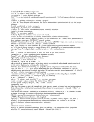 TCKpâSs ly^*» T°> modelul ca simplă formă. 
TTOCV, TO, corpul ca întreg; Universul, Cosmosul. 
Ttocvcnrep^ua, v), rezerva seminală universală. 
TÎOCVTTJ, ca adv. în totul ; în toate direcţiile, punctele sau dimensiunile ; TtâvTwţ, în genere, din toate punctele de 
vedere. 
Tîapouota, T], prezenţa (unei imagini) ; imanenţă ; apropiere. 
TCepocţ, TO, limita; sfîrşitul ; locul extrem al unei mişcări sau a unui lucru, punctul dincoace de care este întregul ; 
substanţa 
formală   (quidditatea)   ca limită a cunoaşterii. 
TT s p 19 o p â, T], circuit; ciclu; circumferinţă. 
TtTjpwjxa, TO, fiinţă născută sub o formă necoinpletă (mutilată) ; monstrum. 
Trtxpo?, â, 6v, amar, opus dulcelui. 
TtîaTiţ,   T],   convingere;   credinţă. 
TCXctvr), •*], rătăcire, derutare; e­roare; deviere de la metodă. 
Tcveu^a, T^, spirit, duh; factor care, ca substanţă, străbate totul în scopul in­formării materiei. 
Troi'eîv, acrea (o operă ca artist) ; a realiza; Trotuariţ, TJ, activitatea artistică; TO TTOIYJTIXOV, potenţa realizării; 
factor realizator ; agent; activ; TO TÎOIOUV motorul; creatorul. 
TCOIOV, TO, calitatea; 7roi6T/)iţ, T) o calitute în a ;t. Xu, mult; o> ţ IŢI! TO T:O),U, cum e caztil cel mai frecvent, 
diferit de as i (totdeauna) şi de TO (TU[z6e6Tjx6 ţ, atributul accidental. 
oo6ţ, 7), 6v, cantitativ; TO noo6v, cantitatea; TOC rcoaflc corpuri materiale, care au cantitatea ca esenţă. 
pây^a, TO, lucrul; obiectul per ceput ca materie; T6 aîtiov TOU 7tpocYjj.aTO c,; o lucrare cauzată şi cu conţinut 
real; rcpaxTixoc, 7], 6v, făptuit; faptic ; posibil să se facă; cu v o O ţ: Intelectul practic. 
227 
jrpi£'. ţ, /), (deosebit   de Troi activitatea   în   sine,   de   multe ori spre binele agentului. 
Ttp'jocipSCT t r, T, alegere; hotărîre de voinţă, deliberată; preferinţă. 
Trop e UT ix 6 v, TO, factorul deplasării în mers; deplasarea. 
7rp6ţ TI (76), relativul; relaţia, specie a lui «vriOsaiţ. 
Tcpoc TOV&S, ca probă într­un caz dat. 
TîpOTEpOV,    (opUS   Iui    (j^TEpOv),    Cel 
mai apropiat de un principiu de mişcare ca loc, timp; anterior în conştiinţă, în ordine logică: senzaţie; anterior ci 
atribut; anterior după naturi şi substanţă, adică fundamental. 
TTpwrt, c, ?] ov, prirmil ca valoare, timp, loc; apropiat ca gen sau categorie; cel mei îndepărtat prin cauza; 
TrpoJTov, direct: II, 11, 22. TTpcoT?] ouată, substanţa primă, care nu este atribut al altui lucru; râ TrpoJToc, 
realităţile eterne; principiile sau elementele unui o­biect; TCpwTcoţ, primordial, în sens fundamental: I, 2, 403b, 29. 
puc^oc, 6, = pu9;jLoţ, curs, mişcare uniformă în spaţiu şi 
. timp; ritm; termen ionian, la Democrit = cr/YJ^a, figură, tip; calităţile atomilor sînt: pufi[j!.6;, SiaOcyYJ 
(străbatere) şi TpoTrJ; (poziţie) ; Ar. le redă prin: ^yr^x, râţiţ (rînduire) 
şi  0e CT t? (poziţie) v.  I,  2, 40.4a, 7. 
at.jj.6v,  TO,   cîrnia ;   nasul   cîrn. ffxe'^i?,  ­r ,  cercetare;  convingere 
proprie ; concepţie ; noţiune. acuplat,   Y},   înţelepciime ;    filosofie ; 
filosof ia  primă   (teologia). OT£ps6v,    TO,     solidul;     volumul 
(matematic şi fizic). 
OTep7]ctc, T), privaţia (ca specie de contradicţie) ; lipsă ; absenţă ; negaţie ; privaţia e lipsa unui atribut pe care o 
fiinţă ar fi natural să­1 aibă, fie total fie parţial, destul ca subiectul să fie generat pentru a­1 poseda ; YjTî,­/.^, cu 
privaţie ; negativ. 
v£t Si, rezultă deci; coincide ; se bazează pe ; se întemeiază, rezidă în ; e acelaşi cu : TO <7u(A6s6rix6c, accident; 
atribut dar nici necesar, nici statornic, ci întîmplător, simultan cu altul dar nu cauza lui. 
CTUJO.— sparrua, TO, concluzia unui silogism, limita­scop a raţionamentului. 
ay^TTÂoy.T], yj, împletire ; înlăn­ţiiire ; strînsă legătură. 
aiipio'jaiţ, Y), devenire naturală şi organică; simfiză ; au^cpur] c, i ţ, format natural şi organic : II, 8, 420a, 4. 
ouvabiov, TO, cauză însoţitoare dar necesară însă nespecificâ, nu propriu­ zisă ; condiţie, II, 4, 416a, 14. 
aijveoi;, î], înţelegere; pricepere; ascuţime de minte ; străbaterea 
228 
către cauze; cercetare, examinare. 
ouveyyjţ, st, continuu ca materie in­formată şi specie a lui T& iy6[j.£VQv, continuitate; durată ; perpetuare. 
otSvoXov, TO, întregul, compus din materie şi formă, v. Met. (III. (B), l, 995, 35.
 
