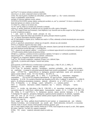 oucTTotx'*» f), înşiruire strînsă şi continuă; sistoihie. 
ortp ocl p a i, ai, atomi, corpusculi rotunzi şi indivizibili. 
creola, TO, corp în genere, însufleţit sau neînsufleţit; „corpurile simple", y,—Xa = atomii; elementele. 
owpot, 6, îngrămădire, masă informă. 
awrrjpta, f), salvarea; apărarea; trezire, stîrnire. 
TCCUTO şi TO CCOTO, aceiaşi, identic; acelaşi prin accident, ca ,,om" şi ,,muzicant". Un lucru e considerat ca 
două cînd spiinem că e identic cu sine însuşi. 
T 6 TTpo? S v, relaţie cu vin termen unic. 
TA T£> iyzţ'7)ţ, relaţie cu o unitate care urmează şi continuă. 
rsXeioţ, ov, perfect, desăvîrşit; în afară de care nu e posibil să se afle o parte a întregului. 
reXo;, TO, scopul (Fiinţei sau Existenţei) ; locul deplinirii; la pi. lucrurile care au atins scopul lor; Siâ TgXouc, pînă 
la urmă, la împlinirea scopului. 
].   ^.   artă;    operă   în   afară de   natură;   principiu   de   miş­ 
care şi lucrare asupra altui obiect spre deosebire de «putriţ, principiu imanent şi genetic. 
^ai::, ­t], tăierea; întreruperea funcţiilor organice. 
oSs TI, individualul ca separat, de ex. Sufletul este ouată w t eTSoe, substanţă cu formă structurată prin care materia 
se individualizează. 
p 6­0 c, 6, specificul; caracteristicul ; calitate sau rol speoific ; direcţie sau cale metodică. 
IJTTO ţ, 6, întipărire; figură în linii mari; schiţă. 
iixy], •}], noroc (fortuna), ca şi întîmplarea (casus), sînt, oarecum, lipsuri şi privaţii ale naturii şi artei; căci „norocul" 
este chiar Intelectul lucrînd fără scop. v. şi auT6jj,aTov. 
Xv), ^, materie în sens general; substrat — u­oxeî;jtsvov, ca element supus devenirii ca să primească o formă; ea­ 
/«T7] uXr) materia ultimă, înainte de primirea formei. 
OTrâp/s'­v, a subsista, a continua să existe ca potentă; a aparţine; Ta 6­âpxov~a> atributele; accidentele. 
GîrevavTCcoCTic:, ^, obiecţiune; susţinere contrară ; contrazicere. 
J7T£p6oX7], •q, exagerarea; depăşirea măsurii; prisosirea. 
5­ep*7ov, TO, excesul; exagerarea ; surplusul; uTrspsx^svov, defectul, lipsa. 
{jrroOscrK;, vj, premisa unui silogism ; temeiul unei ştiinţe, 
229 
prima premisă, rA OTToOicreci) ţ existîiid numai ca principiu logic, v. Met. IV, (F) ; 2, 1005a, 13. 
5Troxsî[j.svov,   TO,   substratul   material ; subiectul. 
U7r6>.7)',jnţ,   TJ,   prezumţia;   supoziţia ;   încredinţare ;   postulare ; certitudine,    „din    mai    multe rezultate 
ale    experienţei     se ajunge la o prezumţie generală despre toate cazurile asemănătoare" ; concept. Are trei specii: 
ştiinţa       (|TT IST^T)),       opinia (86J­ce)   şi   înţelegerea   practică (<pp6vif)aiţ);   numai   prin   prezumţie şi 
opinie se poate cădea în  eroare;   Si<x<lis>8evQtx.i,   III, 427b, 25. 
STOC i, se observă,  e evident ; apare,   III,   3,   428a,   7,   15. ţavTKCTÎa,   ^,   reprezentare;   imaginaţie ; 
contemplare;        TO ţ>âvTaCT[*a imaginea reprezentativă;  TO  (pavT«aTtx6v,   potenţa imaginativă; 
închipuirea,  II, 413b,  28 o acordă şi insectelor spre deosebire de III, 428 a, 9. pdtpuyC 6, larinxul, v.II, 8, 420b 29. 
poteri c, ­fj, afirmarea, pronunţarea; enunţarea;    judecată     afirmativă;   ca   şi   x OCT a<p acrit,   y;,   v­III,  8, 
423a,   10. 0eîpsaOai,     a    se    distruge,    a pieri;   <pOocpT6<;,   o v,   netrainic, pieritor. 
Otat?,    y,    micşorare,    descreştere ; scădere ; împuţinare. >pâ,    ^,    nimicire,    distrugere,       ^ pieire; 
denaturare. 
66vo<;,    o,    invidie;   râu   dorit altuia, v. Ret. II,  1380­1382. «,   r6,   mucozitate,  {secreţie grasă  sau  dulce   a 
mucoaselor (opus lui   xoXfy fiere);  ambele aparţin    horneomerelor   umede v.  H.  A.,   I,  478a,   10 şi  Met. VIII 
(H),   1044a,   4,   15. <p p6 VTJcr i ţ,   7),   înţelepciune   practică,   raţiune   practică;   înţelegere,   v.  I,  2,   404b, 
5; inteligenţă; TO  cppoveîv,  priceperea, înţelegerea; cugetarea practică, tpuoptevoc, râ, plantele;  vegetalele; 
toate   care   cresc   pe   sol. <f ii a ic,, y, natură, realitate; proces organic de dezvoltare naturală ; Ta cpuTGt, 
plantele ca  dotate cu suflet   vegetativ. 
v;, ­f), fierea, (opus lui                > 
fierea   neagră   sau   fierea   galbenă, factori hotărîtori în corn • portare   şi   temperament, pîj,    este    trebuitor, 
folositor; S el trebuie,   este o cerinţă morală    sau   socială    spre    binele subiectului;  dcvocyxT],  e o necesitate 
naturală. U[i6ţ, 6, licoare; umoare; lichid gustabil şi hrănitor; gustarea ; gust. 
ypa, y], locul; spaţiul; rangul; rolul; valoarea; distinct de T^TTOI;: locul ocupat de un corp» îţ, ca adv., fără; separat; 
de o parte ; lipsit de ; %u>piG­?6 ţ, separat şi separabil. 
Ei38oţ,    TO,    eroare;    neadevăr; minciună; neunit cu realul sau 
230
 