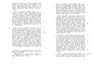 prisutna sva spomenuta svojstva pripadna njima
      samima; isto tako slično i ostala svojstva,1 i ono                          njih više nije ugodan prizor drugoga, dok se dru­
      što je uopće dobro uopće je i ugodno, što su                                gomu ne iskazuje pažnja); pa ipak mnogi ustra-           10
      svojstva najviše dostojna voljenja. Stoga je i vo­                          javaju, ako u zajedničkom druženju zavole i zna-
      ljenje i prijateljstvo među takvima i najviše i                         2   čaj jedno drugomu, budući su slična značaja. Oni
      najbolje.                                                                   koji u svojim ljubavima ne razmjenjuju užitak
                                                                                  nego korist manje su prijatelji i manje postojani.
                                                                                  Oni koji su prijatelji poradi koristi razilaze se čim
  8      Takva su prijateljstva, dakako, rijetka, jer i ta­
                                                                                  nestane probitka, jer i nisu bili ljubitelji jedan       15
      kvih je ljudi malo. Takvo prijateljstvo treba i                25
                                                                                  drugoga, nego onoga što je probitačno.
      vremena i navade. Naime, prema poslovici, ljudi
      se ne mogu uzajamno upoznati prije nego pojedu                                 Dakle, radi užitka i radi koristi mogu biti izme­
      zajedno onu stanovitu sol2; a ne mogu ni prihva­                            đu sebe prijatelji i nevaljali ljudi, te čestiti s ne­
      titi jedan drugoga niti postati prijatelji prije ne­                        valjalima, kao i onaj tko nije ni jedno od toga s
      go se uzajamno pokažu dostojnim voljenja i po-                              bilo kakvim osobama, dok je bjelodano kako zbog
  9   uzdanja. Oni koji brzimice pokazuju prema dru­                              samih ljudi mogu prijateljevati samo dobri. Nai­
      gima prijateljske naklonosti, žele biti prijatelji,            30           me, loši ljudi ne uživaju jedni u drugima, uko-
      ali nisu, ako nisu i dostojni voljenja i ako ο tome                     3   liko nije posrijedi kakav dobitak. I jedino je pri-      20
      ne znaju. Želja za prijateljstvom nastaje brzo, ali                         jateljstvo dobrih sigurno od klevete, jer nije lako
      ne i prijateljstvo.                                                         povjerovati bilo čijoj riječi protiv onoga kojega
                                                                                  je čovjek sam prokušavao dugo vremena; među
IV.      Dakle, takvo je prijateljstvo savršeno i prema              5            tima je i uzajamno pouzdanje i ono »taj mi ne bi
      vremenu i prema ostalome, i što se tiče svega, u                            nikad učinio ono što je nepravedno«, te sve os­
      njemu svatko dobiva od drugoga ili isto ili slično                          talo što pripada istinskome prijateljstvu. Dočim
      kao što i daje, kako i treba biti među prijatelji-             35           u drukčijim prijateljstvima ništa ne priječi da se
      ma. Prijateljstvo poradi ugode donekle je nalik                1157 a       dogode upravo te stvari.
      na ovo; jer i dobri su ugodni jedan drugomu. A
      isto je tako i ono poradi koristi; jer dobri su uza­                    4      Nu budući da ljudi nazivaju prijateljima čak i        25
      jamno i takvi. A i u takvim vezama prijateljstva                            one koji su to poradi koristi, kao na primjer drža­
      najviše traju kad uzajamno dobivaju isto, kao                               ve (jer do saveza među državama dolazi čini se
      što je užitak, i ne samo to nego i iz istog izvora,            5            radi probitka) ili pak one što se ljube radi užit­
      kao što je između dosjetljivaca, ali ne kako je                             ka, kao djeca: možda i mi trebamo takve nazvati
      i između osobe koja ljubi i one koja je ljubljena;                          prijateljima, dodajući kako je više vrsta prijatelj- .   30
      jer ovi ne uživaju u istim stvarima, nego jedna u                           stva, a prvo je i poglavito ono dobrih kao dobrih,
      gledanju druge, a druga u pažnji koju iskazuje                              dok su prema sličnosti i ostala. Jer po nečemu do­
      osoba koja ljubi. Tu kad jednom mine doba dra­                              brom i sličnom tome i drugi su prijatelji. Naime,
      ži, mine pokatkad i prijateljstvo (jer jednomu od                       5   ljubiteljima raskoši užitak je dobro. Ali takva se
                                                                                  prijateljstva često ne sjedinjuju, te isti ljudi ne
                                                                                  postaju prijatelji poradi koristi i poradi užitka.
        1
          To jest: takvi su prijatelji slični, te i   uopće i po­                 Često se, naime, ne združuju stvari koje su prema        35
      sebice i dobri i ugodni, u sebi samima,         a ne prema                  pripatku.
      pripatku (ili slučajno).
        2
          Podrazumijeva se određena mjera,            količina, to            6      Pošto se, dakle, prijateljstvo razdijelilo u te       1157 b
      jest medimnos, što je mjera za žito, i          sipke tvari                 vrste, nevaljali će ljudi biti prijatelji radi užitka    6
      uopće. (Vidi Eth. Eud. 1238a 2).                                            ili radi koristi, budući u tome jedni nalik na dru-
      170                                                                                                                           171
 